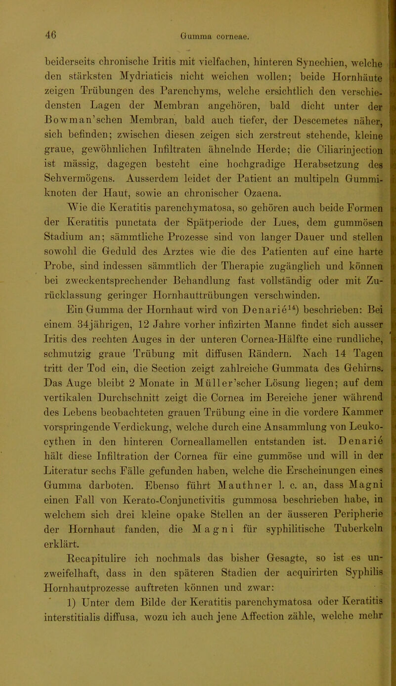 beiderseits chronische Iritis mit vielfachen, hinteren Synechien, welche den stärksten Mydriaticis nicht weichen wollen; beide Hornhäute zeigen Trübungen des Parenchyms, welche ersichtlich den verschie- densten Lagen der Membran angehören, bald dicht unter der Bowman’schen Membran, bald auch tiefer, der Descemetes näher, sich befinden; zwischen diesen zeigen sich zerstreut stehende, kleine graue, gewöhnlichen Infiltraten ähnelnde Herde; die Ciliarinjection ist massig, dagegen besteht eine hochgradige Herabsetzung des Sehvermögens. Ausserdem leidet der Patient an multipeln Gummi- knoten der Haut, sowie an chronischer Ozaena. Wie die Keratitis parenchymatosa, so gehören auch beide Formen der Keratitis punctata der Spätperiode der Lues, dem gummösen Stadium an; sämmtliche Prozesse sind von langer Dauer und stellen sowohl die Geduld des Arztes wie die des Patienten auf eine harte Probe, sind indessen sämmtlich der Therapie zugänglich und können bei zweckentsprechender Behandlung fast vollständig oder mit Zu- rücklassung geringer Hornhauttrübungen verschwinden. Ein Gumma der Hornhaut wird von Denarie^^) beschrieben: Bei einem 34jährigen, 12 Jahre vorher infizirten Manne findet sich ausser Iritis des rechten Auges in der unteren Cornea-Hälfte eine rundliche, schmutzig graue Trübung mit diffusen Rändern. Nach 14 Tagen tritt der Tod ein, die Section zeigt zahlreiche Gummata des Gehirns. Das Auge bleibt 2 Monate in Müller’scher Lösung liegen; auf dem vertikalen Durchschnitt zeigt die Cornea im Bereiche jener während des Lebens beobachteten grauen Trübung eine in die vordere Kammer vorspringende Verdickung, w^elche durch eine Ansammlung von Leuko- cythen in den hinteren Corneallamellen entstanden ist. Denarie hält diese Infiltration der Cornea für eine gummöse und will in der Literatur sechs Fälle gefunden haben, welche die Erscheinungen eines Gumma darboten. Ebenso führt Mauthner 1. c. an, dass Magni einen Fall von Kerato-Conjunctivitis gummosa beschrieben habe, in welchem sich drei kleine opake Stellen an der äusseren Pei’ipherie der Hornhaut fanden, die Magni für syphilitische Tuberkeln erklärt. Recapitulire ich nochmals das bisher Gesagte, so ist es un- zweifelhaft, dass in den späteren Stadien der acquirirten Syphilis Hornhautprozesse auftreten können und zwar: 1) Unter dem Bilde der Keratitis parenchymatosa oder Keratitis interstitialis diffusa, wozu ich auch jene Affection zähle, welche mehr