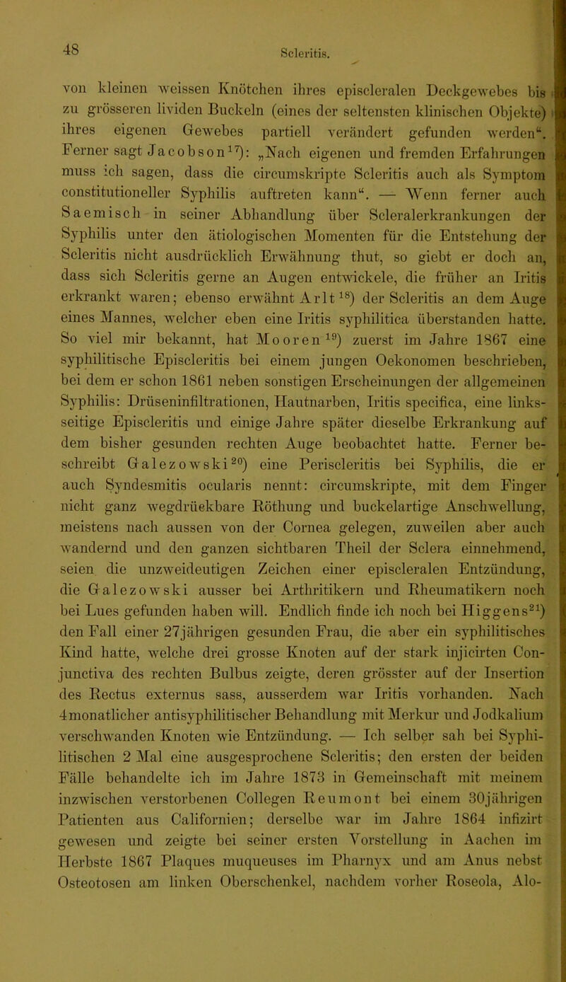 von kleinen weissen Knötclien ilires episcleralen Deckgewebes bis zu grösseren liviclen Buckeln (eines der seltensten klinischen Objekte) ihres eigenen Gewebes partiell verändert gefunden werden“. Ferner sagt Jacobson„Nach eigenen und fremden Erfahrungen muss ich sagen, dass die circumskripte Scleritis auch als Symptom Constitutioneller Syphilis auftreten kann“. — AVenn ferner auch Saemisch in seiner Abhandlung über Scleralerkrankungen der Syphilis unter den ätiologischen Momenten für die Entstehung der Scleritis nicht ausdrücklich Erwähnung thut, so giebt er doch an, dass sich Scleritis gerne an Augen entwickele, die früher an Iritis erkrankt waren; ebenso erwähnt ArIt der Scleritis an dem Auge eines Mannes, welcher eben eine Iritis syphilitica überstanden hatte. So viel mir bekannt, hat Mooren^'’) zuerst im Jahre 1867 eine syphilitische Episcleritis bei einem jungen Oekonomen beschrieben, bei dem er schon 1861 neben sonstigen Erscheinungen der allgemeinen Syphilis: Drüseninfiltrationen, Hautnarben, Iritis specifica, eine links- seitige Episcleritis und einige Jahre später dieselbe Erkrankung auf dem bisher gesunden rechten Auge beobachtet hatte. Ferner be- schreibt Galez0wskieine Periscleritis bei Syphilis, die er auch Syndesmitis ocularis nennt: circumskripte, mit dem Finger nicht ganz wegdrüekbare Röthung und buckelartige Anschwellung, meistens nach aussen von der Cornea gelegen, zuweilen aber auch wandernd und den ganzen sichtbaren Theil der Sclera einnehmend, seien die unzweideutigen Zeichen einer episcleralen Entzündung, die Galezowski ausser bei Arthritikern und Rheumatikern noch bei Lues gefunden haben will. Endlich finde ich noch bei Higgens^^) den Fall einer 27jährigen gesunden Frau, die aber ein syphilitisches Kind hatte, welche drei grosse Knoten auf der stark injicirten Con- junctiva des rechten Bulbus zeigte, deren grösster auf der Insertion des Rectus externus sass, ausserdem war Iritis vorhanden. Nach Jmonatlicher antisyphilitischer Behandlung mit Merkur und Jodkalium verschwanden Knoten wie Entzündung. — Ich selber sah bei Syphi- litischen 2 Mal eine ausgesprochene Scleritis; den ersten der beiden Fälle behandelte ich im Jahre 1878 in Gemeinschaft mit meinem inzwischen verstorbenen Collegen Reumont bei einem 30jährigen Patienten aus Californien; derselbe war im Jahre 1864 infizirt gewesen und zeigte bei seiner ersten A^orstellung in Aachen im Herbste 1867 Plaques muqueuses im Pharnyx und am Anus nebst Osteotosen am linken Oberschenkel, nachdem vorher Roseola, Alo-