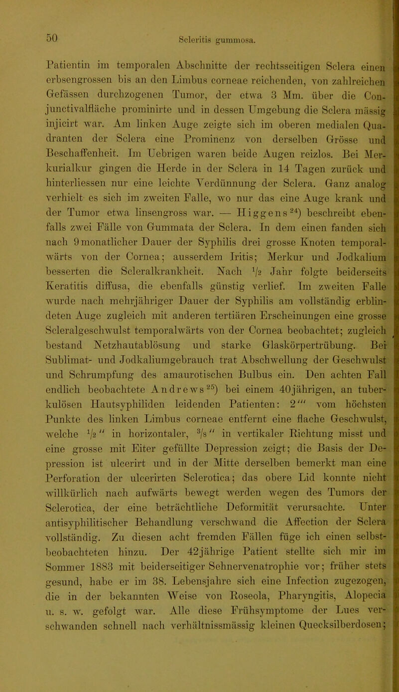 Sclevitis gummosa. Patientin im temporalen Absclmitte der rechtsseitigen Sclera einen erbsengrossen bis an den Limbus corneae reiclienden, von zahlreichen Gelassen durchzogenen Tumor, der etwa 3 Mm. über die Con- junctivalfläche prominirte und in dessen Umgebung die Sclera massig injicirt war. Am linken Auge zeigte sich im oberen medialen Qua- dranten der Sclera eine Prominenz von derselben Grösse und Beschaffenheit. Im Uebrigen waren beide Augen reizlos. Bei Mer- kurialkur gingen die Herde in der Sclera in 14 Tagen zurück und hinterliessen nur eine leichte Yerdünnung der Sclera. Ganz analog verhielt es sich im zweiten Falle, wo nur das eine Auge krank und der Tumor etwa linsengross Avar. — Higgens^^) beschreibt eben- falls zwei Fälle von Gummata der Sclera, In dem einen fanden sich nach 9 monatlicher Dauer der Syphilis drei grosse Knoten temporal- Avärts von der Cornea; ausserdem Iritis; Merkur und Jodkalium besserten die S der alkrankbeit. Nach V2 Jahr folgte beiderseits Keratitis diffusa, die ebenfalls günstig verlief. Im zweiten Falle wurde nach mehrjähriger Dauer der Syphilis am vollständig erblin- deten Auge zugleich mit anderen tertiären Erscheinungen eine grosse Scleralgeschwulst temporalwärts von der Cornea beobachtet; zugleich bestand Ketzhautablösung und starke Glaskörpertrübung. Bei Sublimat- und Jodkaliumgebrauch trat Abschwellung der Geschwulst und Schrumpfung des amaurotischen Bulbus ein. Den achten Fall endlich beobachtete Andrews^®) bei einem 40jährigen, an tuber- kulösen Hautsyphiliden leidenden Patienten: 2' Amm höchsten Punkte des linken Limbus corneae entfernt eine flache GescliAvulst, Avelche V2 “ in horizontaler, ^/s “ in vertikaler Richtung misst und eine grosse mit Eiter gefüllte Depression zeigt; die Basis der De- pression ist ulcerirt und in der Mitte derselben bemerkt man eine Perforation der ulcerirten Sclerotica; das obere Lid konnte nicht Avillkürlich nach aufAvärts beAvegt Averden Avegen des Tumors der Sclerotica, der eine beträchtliche Deformität verursachte. Unter antisyphilitischer Behandlung verschwand die Affection der Sclera vollständig. Zu diesen acht fremden Fällen füge ich einen selbst- beobachteten hinzu. Der 42jährige Patient stellte sich mir im Sommer 1883 mit beiderseitiger Sehnervenatrophie vor; früher stets gesund, habe er im 38. Lebensjahre sich eine Infection zugezogen, die in der bekannten Weise von Roseola, Pharyngitis, Alopecia u. s. Av. gefolgt Avar. Alle diese Frühsymptome der Lues ver- schAvanden schnell nach verhältnissmässig kleinen Quecksilberdosen;