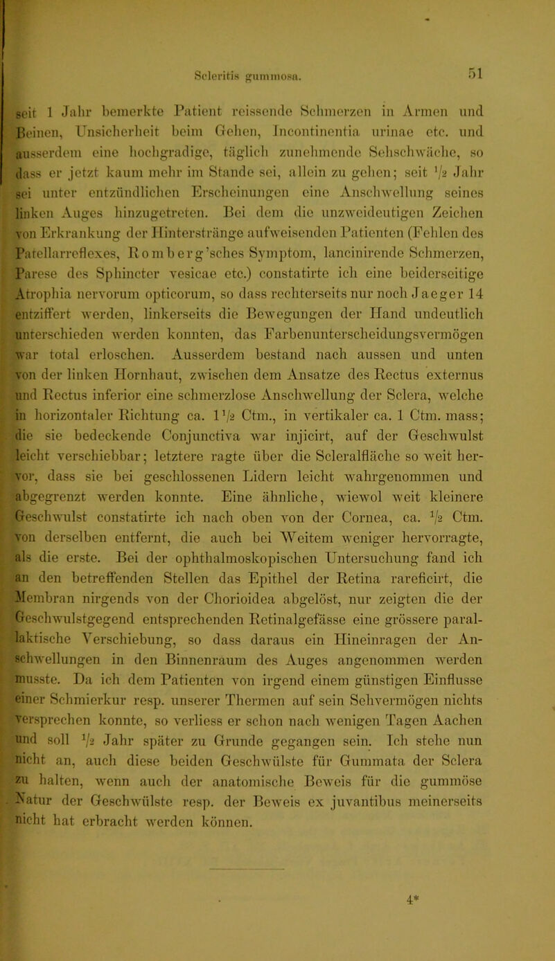 seit 1 Jahr bemerkte Patient reisseiule Schmerzen in Annen und Beinen, Unsiclierheit beim Gelien, Incontinentia iirinae etc. und ausserdem eine liochgradige, täglich zunelimende Sehschwache, so dass er jetzt kaum mehr im Stande sei, allein zu gehen; seit '/^ Jahr sei unter entzündlichen Erscheinungen eine Anschwellung seines linken Auges hinzugetreten. Bei dem die unzweideutigen Zeichen von Erkrankung der Ilinterstränge aufweisenden Patienten (Fehlen des Patellarrcflexes, Romberg’sches Symptom, lancinirende Schmerzen, Parese des Sphincter vesicae etc.) constatirte ich eine beiderseitige Atrophia nervorum opticorum, so dass rechterseits nur noch Jaeger 14 entziffert werden, linkerseits die Bewegungen der Hand undeutlich unterschieden werden konnten, das Farbenunterscheidungsvermögen I war total erloschen. Ausserdem bestand nach aussen und unten von der linken Hornhaut, zwischen dem Ansätze des Rectus externus und Rectus inferior eine schmerzlose Ansclmellung der Sclera, welche in horizontaler Richtung ca. l’/a Ctm., in vertikaler ca. 1 Ctm. mass; die sie bedeckende Conjunctiva war injicirt, auf der Geschwulst leicht verschiebbar; letztere ragte über die Scleralfläche so weit her- vor, dass sie bei geschlossenen Lidern leicht wahrgenommen und abgegrenzt Averden konnte. Eine ähnliche, wiewol weit kleinere Geschwulst constatirte ich nach oben Aon der Cornea, ca. Ctm. A'on derselben entfernt, die auch bei Weitem w^eniger hervorragte, als die erste. Bei der ophthalmoskopischen Untersuchung fand ich an den betreffenden Stellen das Epithel der Retina rareficirt, die Membran nirgends von der Chorioidea abgelöst, nur zeigten die der [ Goschwulstgegend entsprechenden Retinalgefässe eine grössere paral- laktische Verschiebung, so dass daraus ein Ilineinragen der An- schwellungen in den Binnenraum des Auges angenommen werden musste. Da ich dem Patienten von irgend einem günstigen Einflüsse ! einer Schmierkur resp. unserer Thermen auf sein Sehvermögen nichts versprechen konnte, so verliess er schon nach wenigen Tagen Aachen f und soll Jahr später zu Grunde gegangen sein. Ich stehe nun nicht an, auch diese beiden Geschwülste für Gummata der Sclera halten, wenn auch der anatomische Beweis für die gummöse . A'atur der Geschwülste resp. der BeAveis ex juvantibus meinerseits nicht hat erbracht Averden können. 4*