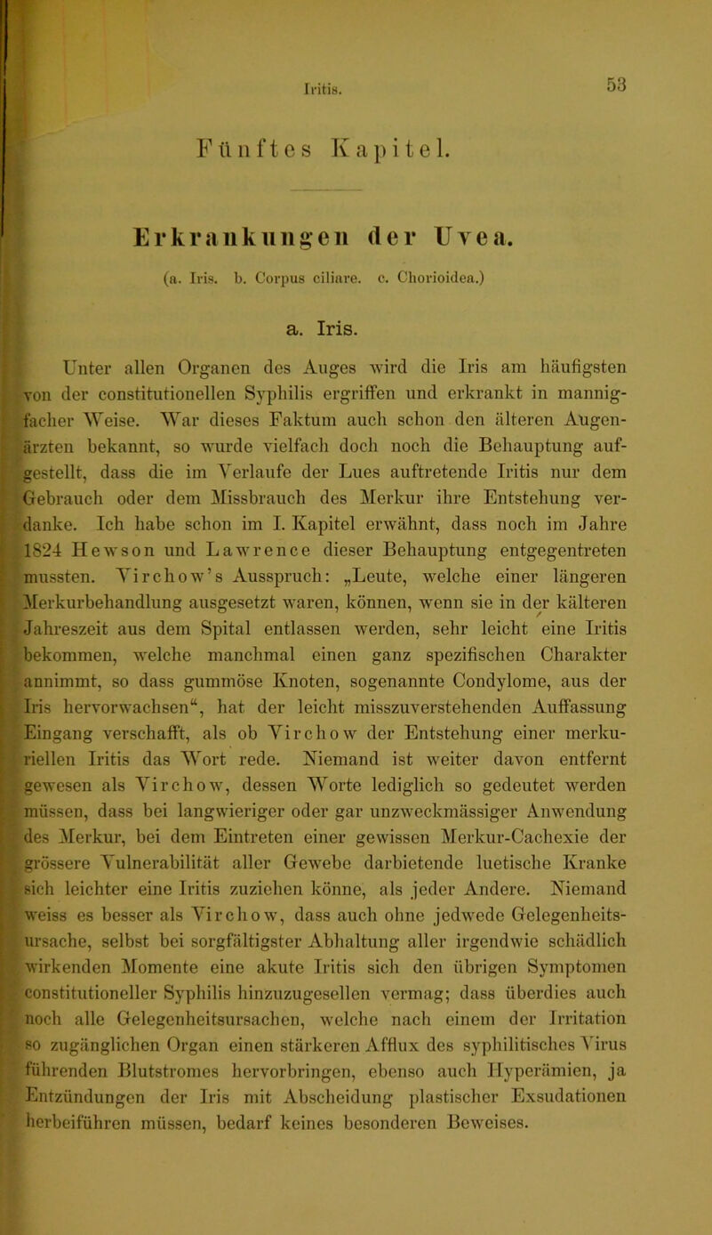 Iritis. F ü 11 f t c s K a p i t e 1. Erkrankiiiigeii der IJyea. (a. Iris. b. Corpus cilini’e. c. Chorioidea.) I a. Iris. I Unter allen Organen des Auges wird die Iris am häufigsten j von der constitutioneilen Syphilis ergriffen und erkrankt in mannig- ' facher \Yeise. War dieses Faktum auch schon den älteren Augen- I ärzten bekannt, so wurde vielfach doch noch die Behauptung auf- I igestellt, dass die im Verlaufe der Lues auftretende Iritis nur dem r Gebrauch oder dem Missbrauch des Merkur ihre Entstehung ver- tdanke. Ich habe schon im I. Kapitel erwähnt, dass noch im Jahre I 1824 Hewson und Lawrence dieser Behauptung entgegentreten ; mussten. Yirchow’s Ausspruch: „Leute, welche einer längeren Merkurbehandlung ausgesetzt waren, können, w’enn sie in der kälteren Jahreszeit aus dem Spital entlassen werden, sehr leicht eine Iritis bekommen, welche manchmal einen ganz spezifischen Charakter annimmt, so dass gummöse Knoten, sogenannte Condylome, aus der Iris hervorwachsen“, hat der leicht misszuverstehenden Auffassung Eingang verschafft, als ob Yirchow der Entstehung einer merku- riellen Iritis das Wort rede. Niemand ist weiter davon entfernt gewesen als Yirchow, dessen Worte lediglich so gedeutet werden müssen, dass bei langwieriger oder gar unzweckmässiger Anwendung - des Merkur, bei dem Eintreten einer gewissen Merkur-Cachexie der |grössere Vulnerabilität aller Gewebe darbietende luetische Kranke sich leichter eine Iritis zuziehen könne, als jeder Andere. Niemand weiss es besser als Yirchow, dass auch ohne jedwede Gelegenheits- Ursache, selbst bei sorgfältigster Abhaltung aller irgendwie schädlich wirkenden Momente eine akute Iritis sich den übrigen Symptomen Constitutioneller Syphilis hinzuzugesellen vermag; dass überdies auch [ ’ noch alle Gelegenheitsursachen, welche nach einem der Irritation ■ so zugänglichen Organ einen stärkeren Affiux des syphilitisches Virus führenden Blutstromes hervorbringen, ebenso auch Hyperämien, ja Entzündungen der Iris mit Abscheidung plastischer Exsudationen herbeiführen müssen, bedarf keines besondei’en Bew'eises.