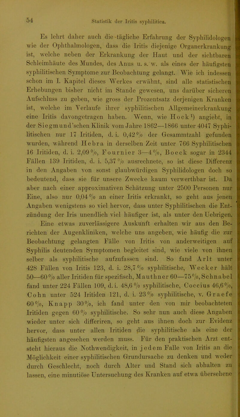 Es lelii-t daher auch die'tägliche Erfahrung der Syphilidologeu wie der Ophthalmologen, dass die Iritis diejenige Organerkrankung ist, welche neben der Erkrankung der Haut und der sichtbaren Schleimhäute des Mundes, des Anus u. s. w. als eines der häufigsten syphilitischen Symptome zur Beobachtung gelangt. Wie ich indessen schon im I. Kapitel dieses Werkes erwähnt, sind alle statistischen Erhebungen bisher nicht im Stande gewesen, uns darüber sicheren Aufschluss zu geben, wie gross der Prozentsatz derjenigen Kranken ist, welche im Verlaufe ihrer syphilitischen Allgemeinerkrankung eine Iritis davongetragen haben. Wenn, wie Hock^) angiebt, in der Siegmund’schen Klinik vom Jahre 1862—1866 unter 4047 Syphi- litischen nur 17 Iritiden, d. i. 0,42 °/o der Gesammtzahl gefunden wurden, während Hebra in derselben Zeit unter 766 Syphilitischen 16 Iritiden, d. i. 2,09 °/o, Fournier 3—4°/o, Bo eck sogar in 2344 Fällen 139 Iritiden, d. i. 5,37 ®/o ausrechnete, so ist diese Differenz in den Angaben von sonst glaubwürdigen Syphilidologen doch so bedeutend, dass sie für unsere Zwecke kaum verwerthbar ist. Da aber nach einer approximativen Schätzung unter 2500 Personen nur Eine, also nur 0,04 °/o an einer Iritis erkrankt, so geht aus jenen Angaben wenigstens so viel hervor, dass unter Syphilitischen die Ent- zündung der Iris unendlich viel häufiger ist, als unter denUebrigen. Eine etwas zuverlässigere Auskunft erhalten wir aus den Be- richten der Augenkliniken, welche uns angeben, wie häufig die zur Beobachtung gelangten Fälle von Iritis von anderweitigen auf Syphilis deutenden Symptomen begleitet sind, wie viele von ihnen selber als syphilitische aufzufassen sind. So fand Arlt unter 428 Fällen von Iritis 123, d. i. 28,7 °/o syphilitische, Wecker hält 50—60°/o aller Iritiden für spezifisch, Mauthner 60—75°/o, Schnabel fand unter 224 Fällen 109, d.i. 48,6% syphilitische, Coccius 46,6%, Cohn unter 524 Iritiden 121, d. i. 23% syphilitische, v. Graefe 60%, Knapp 30%, ich fand unter den von mir beobachteten Iritiden gegen 60 % syphilitische. So sehr nun auch diese Angaben wieder unter sich differiren, so geht aus ihnen doch zur Evidenz hervor, dass unter allen Iritiden die syphilitische als eine der häufigsten angesehen werden muss. Für den praktischen Arzt ent- steht hieraus die Kothwendigkeit, in jedem Falle von Iritis an die Möglichkeit einer syphilitischen Grundursache zu denken und weder durch Geschlecht, noch durch Alter und Stand sich abhalten zu lassen, eine minutiöse Untersuchung des Kranken auf etwa übersehene