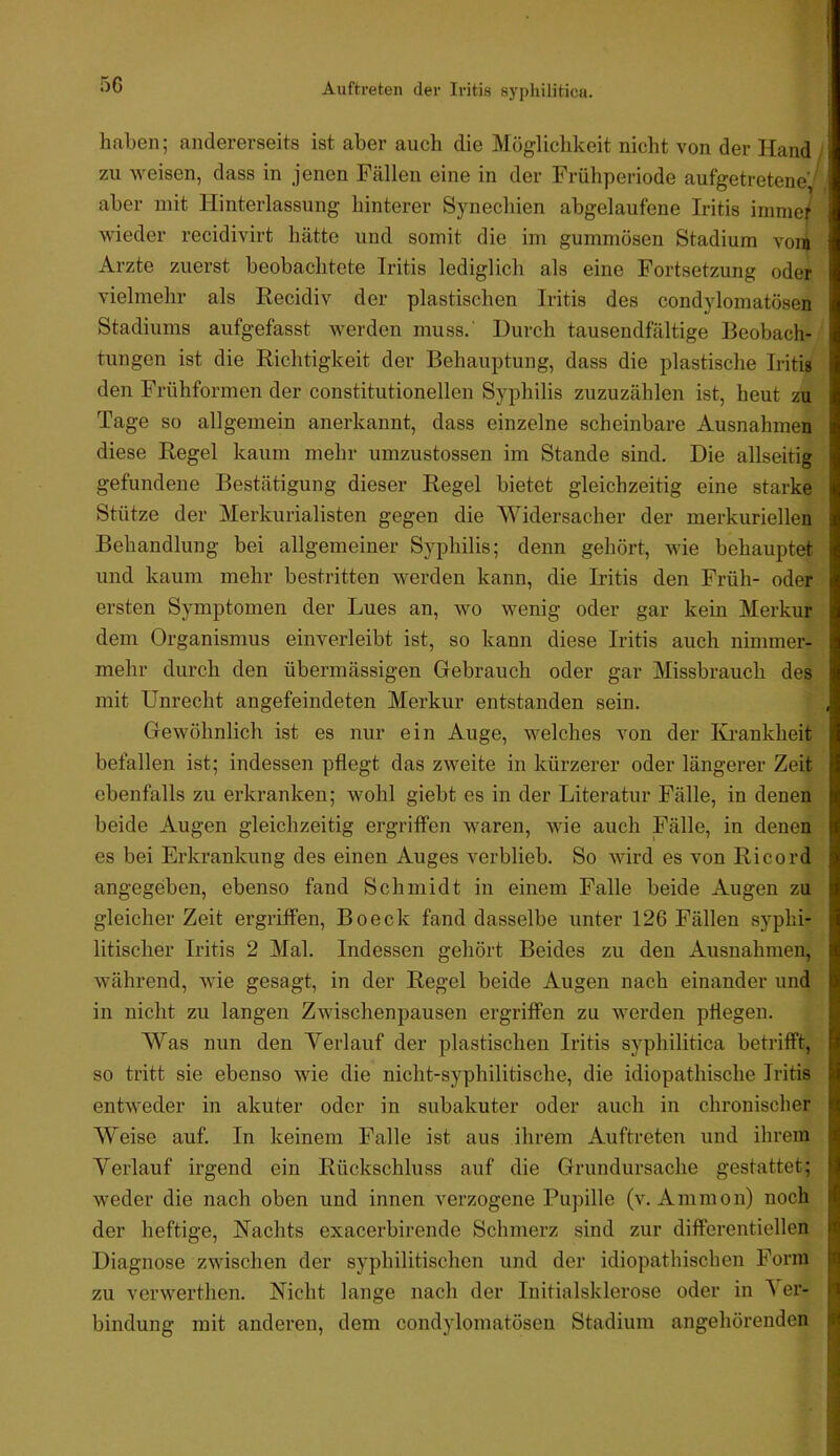 .^6 haben; andererseits ist aber auch die Mögliclikeit nicht von der Hand , zu weisen, dass in jenen Fällen eine in der Frühperiode aufgetretene^ aber mit Hinterlassung hinterer Synechien abgelaufene Iritis iinme/ wieder recidivirt hätte und somit die im gummösen Stadium vojn Arzte zuerst beobachtete Iritis lediglich als eine Fortsetzung oder vielmehr als Eecidiv der plastischen Iritis des condylomatösen Stadiums aufgefasst werden muss.' Durch tausendfältige Beobach- tungen ist die Richtigkeit der Behauptung, dass die plastische Iritig den Frühformen der constitutionellen Syphilis zuzuzählen ist, heut zu Tage so allgemein anerkannt, dass einzelne scheinbare Ausnahmen diese Regel kaum mehr umzustossen im Stande sind. Die allseitig gefundene Bestätigung dieser Regel bietet gleichzeitig eine starke Stütze der Merkurialisten gegen die Widersacher der merkuriellen Behandlung bei allgemeiner Syphilis; denn gehört, wie behauptet und kaum mehr bestritten werden kann, die Iritis den Früh- oder ersten Symptomen der Lues an, wo wenig oder gar kein Merkur dem Organismus einverleibt ist, so kann diese Iritis auch nimmer- mehr durch den übermässigen Gebrauch oder gar Missbrauch des mit Unrecht angefeindeten Merkur entstanden sein. Gewöhnlich ist es nur ein Auge, welches von der Krankheit befallen ist; indessen pflegt das zweite in kürzerer oder längerer Zeit ebenfalls zu erkranken; wohl giebt es in der Literatur Fälle, in denen beide Augen gleichzeitig ergriffen waren, wie auch Fälle, in denen es bei Erkrankung des einen Auges verblieb. So wird es von Ri cord angegeben, ebenso fand Schmidt in einem Falle beide Augen zu gleicher Zeit ergriffen, Boeck fand dasselbe unter 126 Fällen syphi- litischer Iritis 2 Mal. Indessen gehört Beides zu den Ausnahmen, während, wie gesagt, in der Regel beide Augen nach einander und in nicht zu langen Zwischenpausen ergriffen zu werden pflegen. Was nun den Verlauf der plastischen Iritis syphilitica betrifft, so tritt sie ebenso wie die nicht-syphilitische, die idiopathische Iritis entweder in akuter oder in subakuter oder auch in chronischer Weise auf. In keinem Falle ist aus ihrem Auftreten und ihrem Verlauf irgend ein Rückschluss auf die Grundursache gestattet; weder die nach oben und innen verzogene Pupille (v. Ammon) noch der heftige, Nachts exacerbirende Schmerz sind zur differentiellen Diagnose zwischen der syphilitischen und der idiopathischen Form zu verwerthen. Nicht lange nach der Initialsklerose oder in Ver- bindung mit anderen, dem condylomatösen Stadium angehörenden