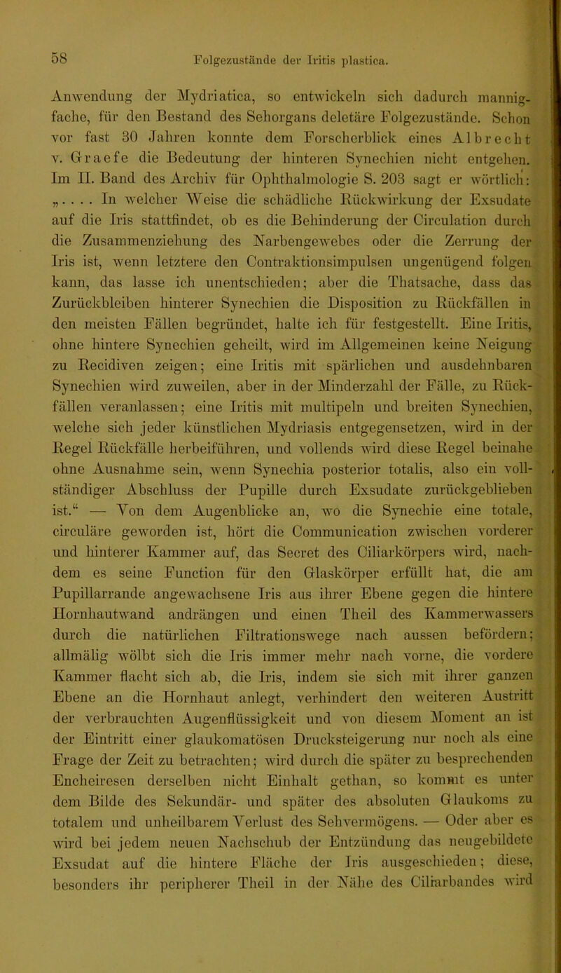 Anwendung der Mydriatica, .so entwickeln sich dadurch mannig- fache, für den Bestand des Sehorgans deletäre Folgezustände. Schon vor fast 30 Jahren konnte dem Forscherhlick eines Al brecht V. Grraefe die Bedeutung der hinteren Synechien nicht entgehen. Im II. Band des Archiv für Ophthalmologie S. 203 sagt er wörtlich; „. . . . In welcher Weise die schädliche Rückwirkung der Exsudate auf die Iris stattfindet, ob es die Behinderung der Circulation durch die Zusammenziehung des Narbengewebes oder die Zerrung der Iris ist, wenn letztere den Contraktionsimpulsen ungenügend folgen kann, das lasse ich unentschieden; aber die Thatsache, dass das Zurückbleiben hinterer Synechien die Disposition zu Rückfällen in den meisten Fällen begründet, halte ich für festgestellt. Eine Iritis, ohne hintere Synechien geheilt, wird ini Allgemeinen keine Neigung zu Recidiven zeigen; eine Iritis mit spärlichen und ausdehnbaren Synechien wird zuweilen, aber in der Minderzahl der Fälle, zu Rück- fällen veranlassen; eine Iritis mit multipeln und breiten Synechien, welche sich jeder künstlichen Mydriasis entgegensetzen, wird in der Regel Rückfälle herbeiführen, und vollends wird diese Regel beinahe ohne Ausnahme sein, wenn Synechia posterior totalis, also ein voll- ständiger Abschluss der Pupille durch Exsudate zurückgeblieben ist.“ — Von dem Augenblicke an, wo die Synechie eine totale, circuläre geworden ist, hört die Communication zwischen vorderer und hinterer Kammer auf, das Secret des Ciliarkörpers wird, nach- dem es seine Function für den Glaskörper erfüllt hat, die am Pupillarrande angewachsene Iris aus ihrer Ebene gegen die hintere Hornhautwand andrängen und einen Theil des Kammerwassers durch die natürlichen Filtrationswege nach aussen befördern; allmälig wölbt sich die Iris immer mehr nach vorne, die vordere Kammer flacht sich ab, die Iris, indem sie sich mit ihrer ganzen Ebene an die Hornhaut anlegt, verhindert den weiteren Austritt der verbrauchten Augenflüssigkeit und von diesem Moment an ist der Eintritt einer glaukomatösen Drucksteigeriing nur noch als eine Frage der Zeit zu betrachten; wird durch die später zu besprechenden Encheiresen derselben nicht Einhalt gethan, so kommt es unter dem Bilde des Sekundär- und später des absoluten Glaukoms zu totalem und unheilbarem Verlust des Sehvermögens. — Oder aber es wird bei jedem neuen Nachschub der Entzündung das neugebildetc Exsudat auf die hintere Fläche der Iris ausgeschieden; diese, besonders ihr peripherer Theil in der Nähe des Cilrarbandes wird