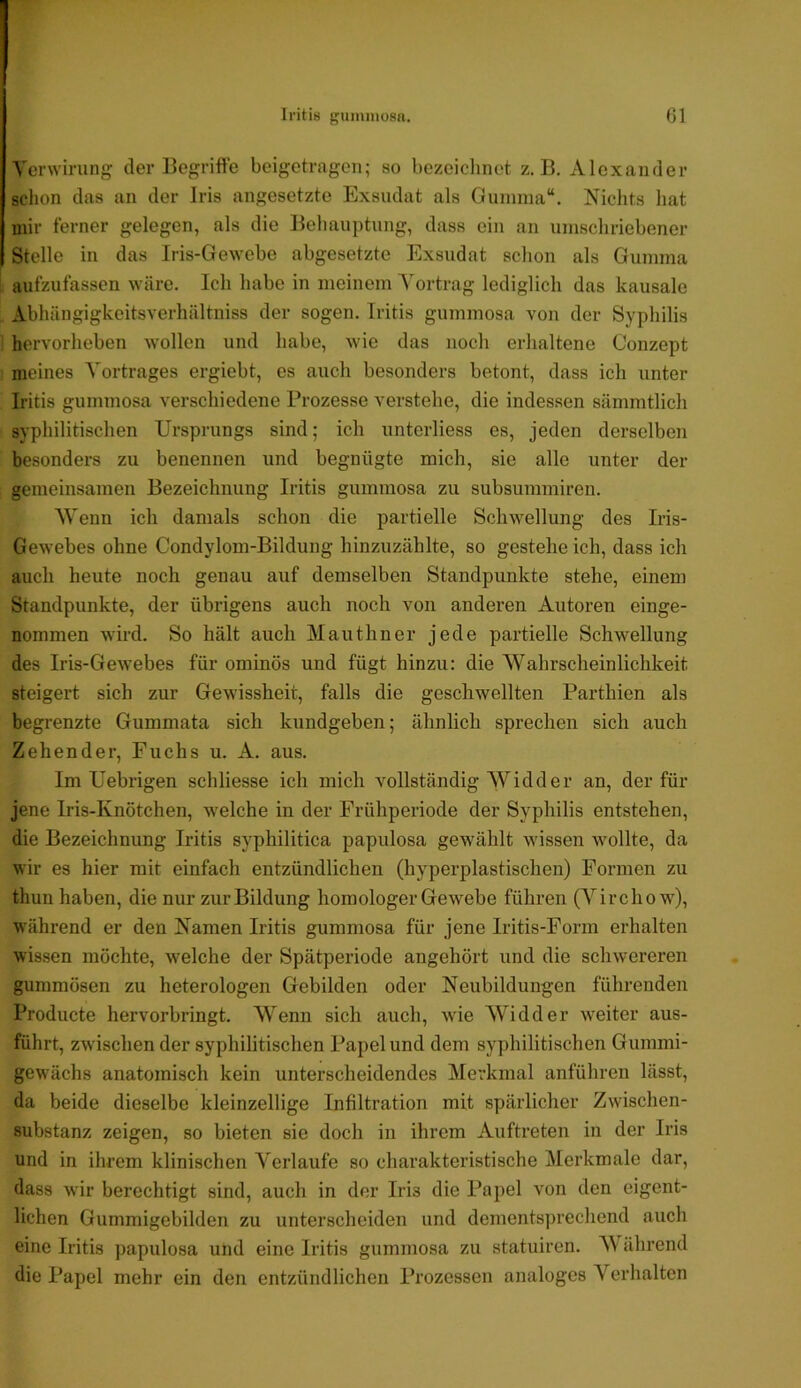 Iritis f'iiininosa. Gl Venvirung der Begriffe beigetrageii; so bezeichnet z. B. Alexander sclion das an der Iris angesetzte Exsudat als Gumma“. Nichts hat mir ferner gelegen, als die Behauptung, dass ein an umschriebener Stelle in das Iris-Gewebe abgesetzte Exsudat schon als Gumma aufzufassen wäre. Ich habe in meinem Yortrag lediglich das kausale Abhängigkeitsverhältniss der sogen. Iritis gummosa von der Syphilis hervorheben wollen und habe, wie das noch erhaltene Oonzept meines Vortrages ergiebt, es auch besonders betont, dass ich unter Iritis gummosa verschiedene Prozesse verstehe, die indessen sämmtlich syphilitischen Ursprungs sind; ich unterliess es, jeden derselben besonders zu benennen und begnügte mich, sie alle unter der gemeinsamen Bezeichnung Iritis gummosa zu subsummiren. Wenn ich damals schon die partielle Schwellung des Iris- Gewebes ohne Condylom-Bildung hinzuzählte, so gesteheich, dass ich auch heute noch genau auf demselben Standpunkte stehe, einem Standpunkte, der übrigens auch noch von anderen Autoren einge- nommen wird. So hält auch Mauthner jede partielle Schwellung des Iris-Gewebes für ominös und fügt hinzu: die Wahrscheinlichkeit steigert sich zur Gewissheit, falls die geschwellten Parthien als begrenzte Gummata sich kundgeben; ähnlich sprechen sich auch Zehender, Fuchs u. A. aus. Im Uebrigen schliesse ich mich vollständig Widder an, der für jene Iris-Knötchen, welche in der Frühperiode der Syphilis entstehen, die Bezeichnung Iritis syphilitica papulosa gewählt wissen wollte, da wir es hier mit einfach entzündlichen (hyperplastischen) Formen zu thun haben, die nur zur Bildung homologer Gewebe führen (Vircho w), während er den Namen Iritis gummosa für jene Iritis-Form erhalten wissen möchte, welche der Spätperiode angehört und die schwereren gummösen zu heterologen Gebilden oder Neubildungen führenden Producte hervorbringt. Wenn sich auch, wde Widder weiter aus- führt, zwischen der syphilitischen Papel und dem syphilitischen Gummi- gewächs anatomisch kein unterscheidendes Merkmal anführen lässt, da beide dieselbe kleinzellige Infiltration mit spärlicher Zwischen- substanz zeigen, so bieten sie doch in ihrem Auftreten in der Iris und in ihrem klinischen Verlaufe so charakteristische Merkmale dar, dass wir berechtigt sind, auch in der Iris die Papel von den eigent- lichen Gummigebilden zu unterscheiden und dements])rechend auch eine Iritis papulosa und eine Iritis gummosa zu statuiren. W ährend die Papel mehr ein den entzündlichen Prozessen analoges Verhalten