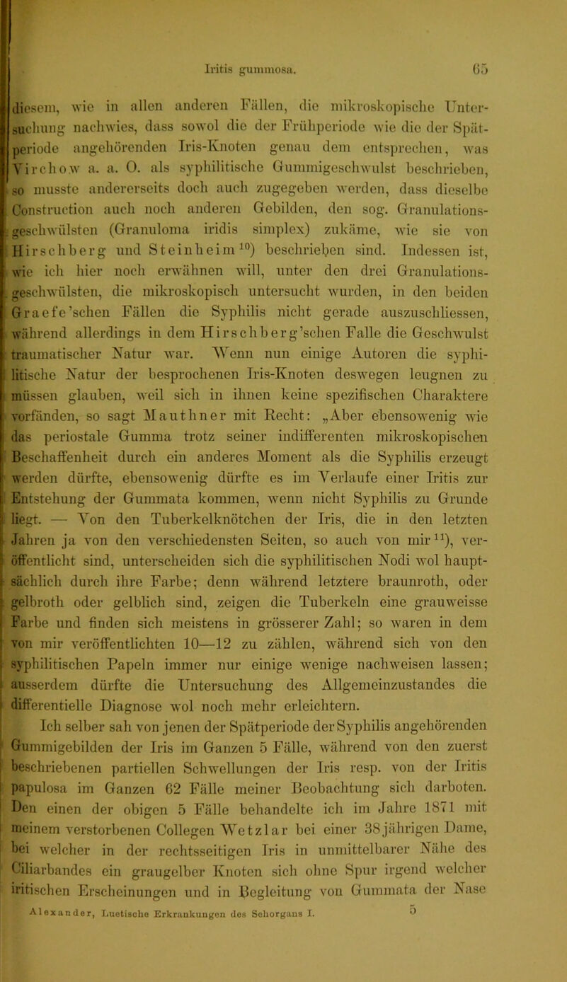 diesem, wie in allen anderen Fällen, die mikroskopisclie Unter- suchung naclnvies, dass sowol die der Früliperiode wie die der Spät- periode angehörenden Iris-Knoten genau dein entsprechen, was Yirchow a. a. 0. als syphilitische Guinmigeschwulst beschrieben, . so musste andererseits doch auch zugegeben werden, dass dieselbe Construction auch noch anderen Gebilden, den sog. Granulations- . geschwülsten (Granuloma iridis simplex) zukäme, Avie sie von Hirschberg und SteinheinU”) beschrieben sind. Indessen ist, wie ich hier noch erwähnen will, unter den drei Granulations- , geschwülsten, die mikroskopisch untersucht wurden, in den beiden Graefe’schen Fällen die Syphilis nicht gerade auszuschliessen, während allerdings in dem Hirschberg’sclien Falle die Geschwulst traumatischer Katur war. 'Wenn nun einige Autoren die syphi- litische Katur der besprochenen Iris-Knoten desAvegen leugnen zu müssen glauben, Aveil sich in ihnen keine spezifischen Charaktere vorfänden, so sagt Mauthner mit Recht: „Aber ebensoAvenig Avie das periostale Gumma trotz seiner indifferenten mikroskopischen Beschaffenheit durch ein anderes Moment als die Syphilis erzeugt werden dürfte, ebensowenig dürfte es im Verlaufe einer Iritis zur Entstehung der Gummata kommen, Avenn nicht Syphilis zu Grunde [liegt. — Von den Tuberkelknötchen der Iris, die in den letzten Jahren ja von den verschiedensten Seiten, so auch von mir ver- öffentlicht sind, unterscheiden sich die syphilitischen Nodi avoI haupt- sächlich durch ihre Farbe; denn während letztere braunroth, oder gelbroth oder gelblich sind, zeigen die Tuberkeln eine grauweisse Farbe und finden sich meistens in grösserer Zahl; so waren in dem von mir veröffentlichten 10—12 zu zählen, während sich von den syj)hilitischen Papeln immer nur einige Avenige nachAveisen lassen; ausserdem dürfte die Untersuchung des Allgemeinzustandes die I differentielle Diagnose avoI noch mehr erleichtern, i Ich selber sah von jenen der Spätperiode der Syphilis angehörenden ; Gummigebilden der Iris im Ganzen 5 Fälle, Avährend von den zuerst I beschriebenen partiellen SchAvellungen der Iris resp. von der Iritis papulosa im Ganzen 62 Fälle meiner Beobachtung sich darboten. Den einen der obigen 5 Fälle behandelte ich im Jahre 1871 mit I iDcinem verstorbenen Collegen Wetzlar bei einer 38jährigen Dame, bei welcher in der rechtsseitigen Iris in unmittelbarer Nähe des C'iliarbandes ein graugelber Knoten sich ohne Spur irgend Avelcher iritischen Erscheinungen und in Begleitung a’ou Gummata der Nase Alexander, Luetische Erkrankungen des Sehorgans I. U