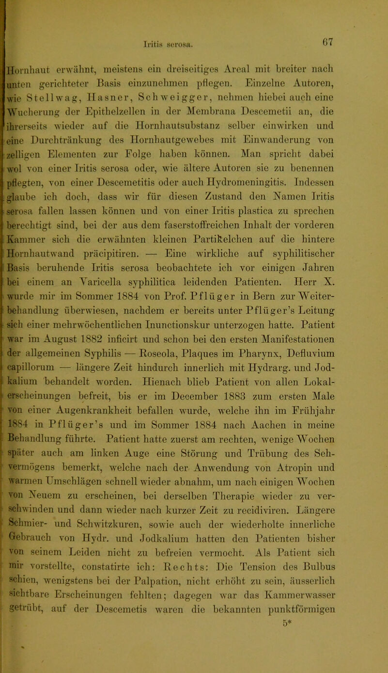 G7 Hornhaut erwälint, meistens ein dreiseitiges Areal mit breiter nacli unten gerichteter Basis einzunclimen pflegen. Einzelne Autoren, wie St eil wag, Hasner, Schweigger, nehmen hiebei auch eine Wucherung der Epithelzellen in der Membrana Descemetii an, die ihrerseits wieder auf die Hornhautsubstanz selber einwirken und eine Durchtränkung des Hornhautgewebes mit Einwanderung von zelligcn Elementen zur Folge haben können. Man spricht dabei wol von einer Iritis serosa oder, wie ältere Autoren sie zu benennen pflegten, von einer Descemetitis oder auch Hydromeningitis. Indessen fflaube ich doch, dass Avir für diesen Zustand den Namen Iritis ■ serosa fallen lassen können und von einer Iritis plastica zu sprechen berechtigt sind, bei der aus dem faserstoffreichen Inhalt der vorderen ; Kammer sich die erwähnten kleinen Partikelchen auf die hintere Hornhautwand präcipitiren. — Eine wirkliche auf syphilitischer I Basis beruhende Iritis serosa beobachtete ich vor einigen Jahren bei einem an Varicella syphilitica leidenden Patienten. Herr X. • wurde mir im Sommer 1884 von Prof. Pflüger in Bern zur Weiter- behandlung überwiesen, nachdem er bereits unter Pflüger’s Leitung sich einer mehrwöchentlichen Inunctionskur unterzogen hatte. Patient ' war im August 1882 inficirt und schon bei den ersten Manifestationen der allgemeinen Syphilis — Roseola, Plaques im Pharynx, Defluvium capillorum — längere Zeit hindurch innerlich mit Hydrarg. und Jod- kalium behandelt worden. Hienach blieb Patient von allen Lokal- erscheinungen befreit, bis er im December 1883 zum ersten Male ' von einer Augenkrankheit befallen wurde, welche ihn im Frühjahr 1884 in Pflüger’s und im Sommer 1884 nach Aachen in meine Behandlung führte. Patient hatte zuerst am rechten, wenige Wochen später auch am linken Auge eine Störung und Trübung des Seh- vennögens bemerkt, welche nach der Anwendung von Atropin und i warmen Umschlägen schnell wieder abnahm, um nach einigen Wochen I von Neuem zu erscheinen, bei derselben Therapie wieder zu ver- I schwinden und dann wieder nach kurzer Zeit zu recidiviren. Längere I Schmier- und Schwitzkuren, sowie auch der wiederholte innerliche Gebrauch von Hydr. und Jodkalium hatten den Patienten bisher ; A'on seinem Leiden nicht zu befreien vermocht. Als Patient sich mir vorstellte, constatirte ich: Rechts: Die Tension des Bulbus schien, wenigstens bei der Palpation, nicht erhöht zu sein, äusserlich sichtbare Erscheinungen fehlten; dagegen Avar das KammerAvasser getrübt, auf der Descemetis AV'aren die bekannten punktförmigen 5*