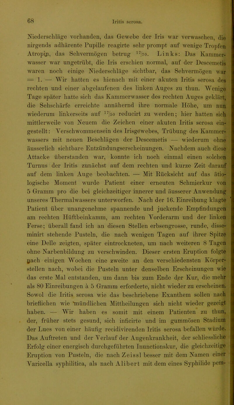 Niederschläge vorlianden, das Gewebe der Iris war verwaschen, die nirgends adliärente Pupille reagirte sehr prompt auf wenige Tropfen Atropin, das Sehvermögen betrug Links: Das Kammer- wasser war ungetrübt, die Iris erschien normal, auf der Descemetis waren noch einige Niederscliläge sichtbar, das Selivermögen war = 1. — Wir hatten es hienach mit einer akuten Iritis serosa des rechten und einer abgelaufenen des linken Auges zu thun. Wenige Tage später hatte sich das Kammerwasser des rechten Auges geklärt, die Sehschärfe erreichte annähernd ihre normale Höhe, um nun wiederum linkerseits auf ^'^/so reducirt zu werden; hier hatten sich mittlerweile von Neuem die Zeichen einer akuten Iritis serosa ein- gestellt: Verschwommensein des Irisgewebes, Trübung des Kammer- wassers mit neuen Beschlägen der Descemetis — wiederum ohne äusserlich sichtbare Entzündungserscheinungen. Nachdem auch diese Attacke überstanden war, konnte ich noch einmal einen solchen Turnus der Iritis zunächst auf dem rechten und kurze Zeit darauf auf dem linken Auge beobachten. — Mit Rücksicht auf das ätio- logische Moment wurde Patient einer erneuten Schmierkur von 5 Gramm pro die bei gleichzeitiger innerer und äusserer Anwendung unseres Thermalwassers unterworfen. Nach der 16. Einreibung klagte Patient über unangenehme spannende und juckende Empfindungen am rechten Hüftbeinkamm, am rechten Vorderarm und der linken Ferse; überall fand ich an diesen Stellen erbsengrosse, runde, disse- minirt stehende Pusteln, die nach wenigen Tagen auf ihrer Spitze eine Delle zeigten, später eintrockneten, um nach weiteren 8 Tagen ohne Narbenbildung zu verschwinden. Dieser ersten Eruption folgte Ijach einigen Wochen eine zweite an den verschiedensten Körper- stellen nach, wobei die Pusteln unter denselben Erscheinungen wie das erste Mal entstanden, um dann bis zum Ende d,er Kur, die mehr als 80 Einreibungen ä 5 Gramm erforderte, nicht wieder zu erscheinen. Sowol die Iritis serosa wie das beschriebene Exanthem sollen nach brieflichen wie 'mündlichen Mittheilungen sich nicht wieder gezeigt haben. — Wir haben es somit mit einem Patienten zu thun, der, früher stets gesund, sich inficirte und im gummösen Stadium der Lues von einer häufig recidivirenden Iritis serosa befallen würde. Das Auftreten und der Verlauf der Augenkrankheit, der schliesslichc Erfolg einer energisch durchgeführten Inunctionskur, die gleichzeitige Eruption von Pusteln, die nachZeissl besser mit dem Namen einer Varicella syphilitica, als nach Alibert mit dem eines Syphilide pem-