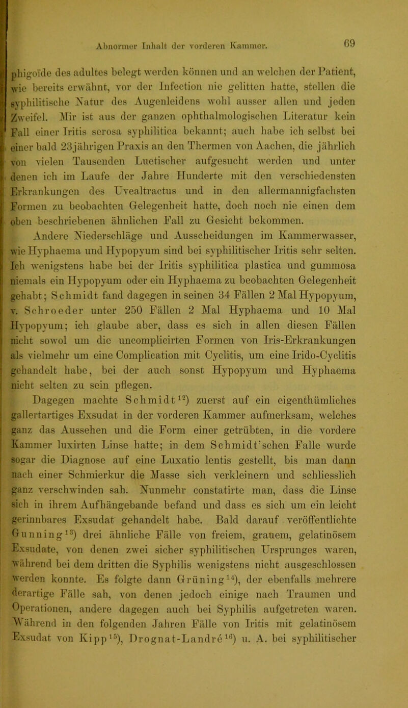 Abnormer Inhalt der vorderen Kammer. 09 phigoTtle des adultes belegt worden können und an welchen der Patient, wie bereits erwähnt, vor der Infection nie gelitten hatte, stellen die syphilitische Natur des Augenleidens wohl ausser allen und jeden Zweifel. ^lir ist aus der ganzen ophthalrnologischen Literatur kein Fall einer Iritis scrosa syphilitica bekannt; auch habe ich selbst bei einer bald 23jährigen Praxis an den Thermen von Aachen, die jährlich von vielen Tausenden Luetischer aufgesucht werden und unter denen ich im Laufe der Jahre Hunderte mit den verschiedensten Erkrankungen des Uvealtractus und in den allermannigfachsten Formen zu beobachten Gelegenheit hatte, doch noch nie einen dem oben beschriebenen ähnlichen Fall zu Gesicht bekommen. Andere Niederschläge und Ausscheidungen im Kammerwasser, wie Hyphaema und Hypopyum sind bei syphilitischer Iritis sehr selten. Ich wenigstens habe bei der Iritis syphilitica plastica und gummosa niemals ein Hypopyum oder ein Hyphaema zu beobachten Gelegenheit gehabt; Schmidt fand dagegen inseinen 34 Fällen 2 Mal Hypopyum, V. Sehroeder unter 250 Fällen 2 Mal Hyphaema und 10 Mal Hypopyum; ich glaube aber, dass es sich in allen diesen Fällen nicht sowol um die uncomplicirten Formen von Iris-Erkrankungen als vielmehr um eine Complication mit Cyclitis, um eine Irido-Cyclitis gehandelt habe, bei der auch sonst Hypopyum und Hyphaema nicht selten zu sein pflegen. Dagegen machte Schmidt zuerst auf ein eigenthümliches gallertar-tiges Exsudat in der vorderen Kammer aufmerksam, welches ganz das Aussehen und die Form einer getrübten, in die vordere Kammer luxirten Linse hatte; in dem Schmidt’schen Falle wmrde sogar die Diagnose auf eine Luxatio lentis gestellt, bis man dann nach einer Schmierkur die Masse sich verkleinern und schliesslich ganz verschwinden sah. Nunmehr constatirte man, dass die Linse sich in ihrem Aufhängebande befand und dass es sich um ein leicht gerinnbares Exsudat gehandelt habe. Bald darauf veröffentlichte Gunning^®) drei ähnliche Fälle von freiem, grauem, gelatinösem Exsudate, von denen zwei sicher syphilitischen Ursprunges waren, während bei dem dritten die Syphilis wenigstens nicht ausgeschlossen werden konnte. Es folgte dann Grüning^‘), der ebenfalls mehrere derartige Fälle sah, von denen jedoch einige nach Traumen und Operationen, andere dagegen auch bei Syphilis aufgetreten waren. M ährend in den folgenden Jahren Fälle von Iritis mit gelatinösem Exsudat von Kipp*^), Drognat-Landreu. A. bei syphilitischer