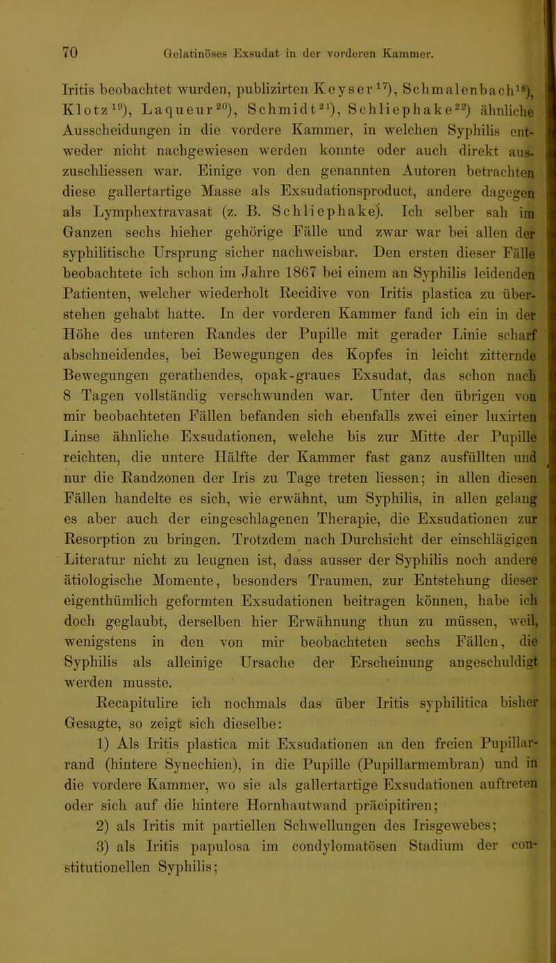 Iritis beobachtet wurden, publizirten Keyser Scbmalenbacii^®), Klotz^^), Laqueur^“), Schmidt'^''), Schliephake^®) ähnliche Ausscheidungen in die vordere Kammer, in welchen Syphilis ent- weder nicht nachgewiesen werden konnte oder auch direkt aus- zuschbessen war. Einige von den genannten Autoren betrachten diese gallertartige Masse als Exsudationsproduct, andere dagegen als Lymphextravasat (z. B. Schliephake). Ich selber sah im Ganzen sechs hieher gehörige Fälle und zwar war bei allen der syphilitische Ursprung sicher nachweisbar. Den ersten dieser Fälle beobachtete ich schon im Jahre 1867 bei einem an Syphilis leidenden Patienten, welcher wiederholt Eecidive von Iritis plastica zu über- stehen gehabt hatte. In der vorderen Kammer fand ich ein in der Höhe des unteren Bandes der Pupille mit gerader Linie scharf abschneidendes, bei Bewegungen des Kopfes in leicht zitternde Bewegungen gerathendes, opak-graues Exsudat, das schon nach 8 Tagen vollständig verschwunden war. Unter den übrigen von mir beobachteten Fällen befanden sich ebenfalls zwei einer luxirten Linse ähnliche Exsudationen, welche bis zur Mitte der Pupille reichten, die untere Hälfte der Kammer fast ganz ausfüllten und nur die Eandzonen der Iris zu Tage treten liessen; in allen diesen Fällen handelte es sich, wie erwähnt, um Syphilis, in allen gelang es aber auch der eingeschlagenen Therapie, die Exsudationen zur Eesorption zu bringen. Trotzdem nach Durchsicht der einschlägigen Literatur nicht zu leugnen ist, dass ausser der Syphilis noch andere ätiologische Momente, besonders Traumen, zur Entstehung dieser eigenthümlich geformten Exsudationen beitragen können, habe ich doch geglaubt, derselben hier Erwähnung thun zu müssen, weil, wenigstens in den von mir beobachteten sechs Fällen, die Syphilis als alleinige Ursache der Erscheinung angeschuldigt werden musste. Eecapitulire ich nochmals das über Iritis syphilitica bisher Gesagte, so zeigt sich dieselbe: 1) Als Iritis plastica mit Exsudationen an den freien Pupillar- rand (hintere Synechien), in die Pupille (Pupillarmembran) und in die vordere Kammer, wo sie als gallertartige Exsudationen auftreten oder sich auf die hintere Hornhautwand präcipitiren; 2) als Iritis mit partiellen Schwellungen des Irisgewebes; 3) als Iritis papulosa im condylomatösen Stadium der con- stitutioneilen Syphilis;