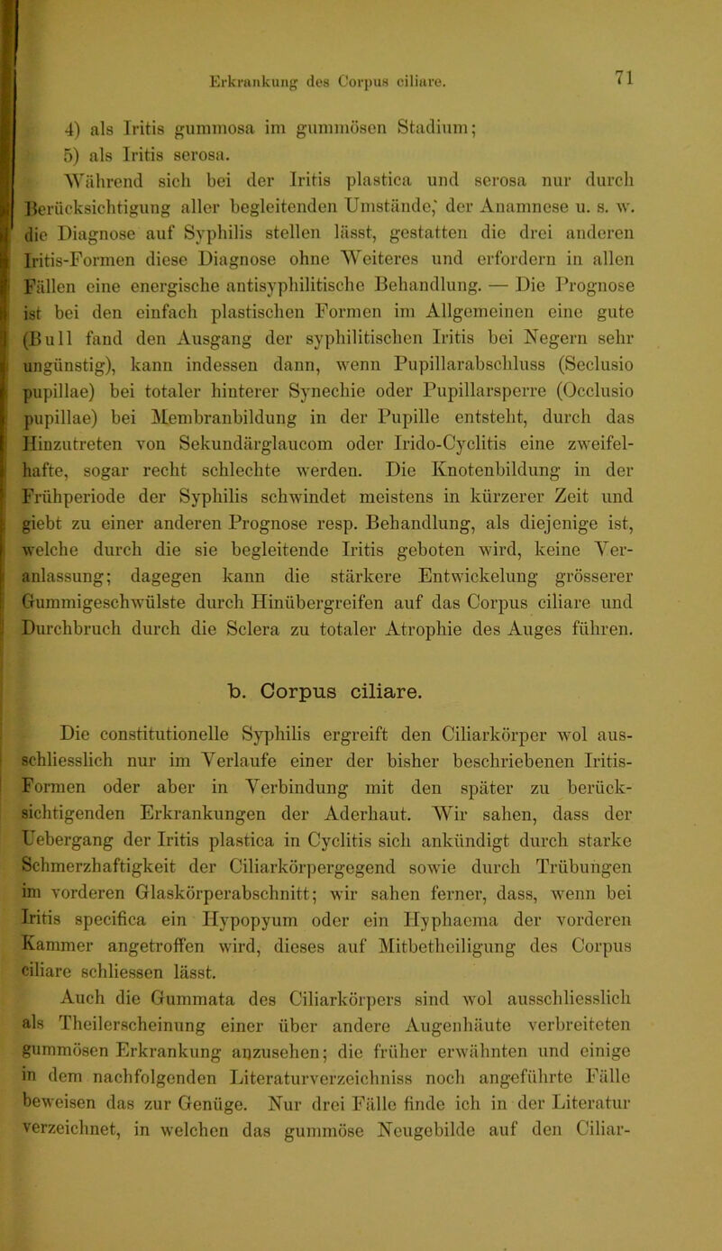 Erkrankuiij' des Cori)us ciliare. 4) als Iritis gummosa im gummösen Stadium; 5) als Iritis serosa. Während sich bei der Iritis plastica und serosa nur durch Berücksichtigung aller begleitenden Umstünde,' der Anamnese u. s. w. die Diagnose auf Syphilis stellen lässt, gestatten die drei anderen Iritis-Formen diese Diagnose ohne Weiteres und erfordern in allen Fällen eine energische antisyphilitische Behandlung. — Die Prognose i ist bei den einfach plastischen Formen im Allgemeinen eine gute (Bull fand den Ausgang der syphilitischen Iritis bei Negern sehr I ungünstig), kann indessen dann, wenn Pupillarabschluss (Seclusio pupillae) bei totaler hinterer Synechie oder Pupillarsperre (Occlusio pupillae) bei Membranbildung in der Pupille entsteht, durch das Hinzutreten von Sekundärglaucom oder Irido-Cyclitis eine zweifel- hafte, sogar recht schlechte werden. Die Knotenbildung in der Frühperiode der Syphilis schwindet meistens in kürzerer Zeit und giebt zu einer anderen Prognose resp. Behandlung, als diejenige ist, welche durch die sie begleitende Iritis geboten wird, keine Ver- anlassung; dagegen kann die stärkere Entwickelung grösserer Gummigeschwülste durch Hinübergreifen auf das Corpus ciliare und Durchbruch durch die Sclera zu totaler Atrophie des Auges führen. b. Corpus ciliare. Die constitutioneile Syphilis ergreift den Ciliarkörper wol aus- schliesslich nur im Verlaufe einer der bisher beschriebenen Iritis- I Formen oder aber in Verbindung mit den später zu berück- sichtigenden Erkrankungen der Aderhaut. Wir sahen, dass der Uebergang der Iritis plastica in Cyclitis sich ankündigt durch starke Schmerzhaftigkeit der Ciliarkörpergegend sowie durch Trübungen im vorderen Glaskörperabschnitt; wir sahen ferner, dass, Avenn bei Iritis specifica ein Hypopyum oder ein llyphaema der vorderen Kammer angetroffen wird, dieses auf Mitbetheiligung des Corpus ciliare schliessen lässt. Auch die Gummata des Ciliarkörpers sind avoI ausschliesslich als Theilerscheinung einer über andere Augenhäute verbreiteten gummösen Erkrankung aijzusehen; die früher ei’Avähnten und einige in dem nachfolgenden Literaturverzeichniss noch angeführte Fälle beweisen das zur Genüge. Nur drei Fälle finde ich in der Literatur verzeichnet, in welchen das gummöse Neugobilde auf den Ciliar-