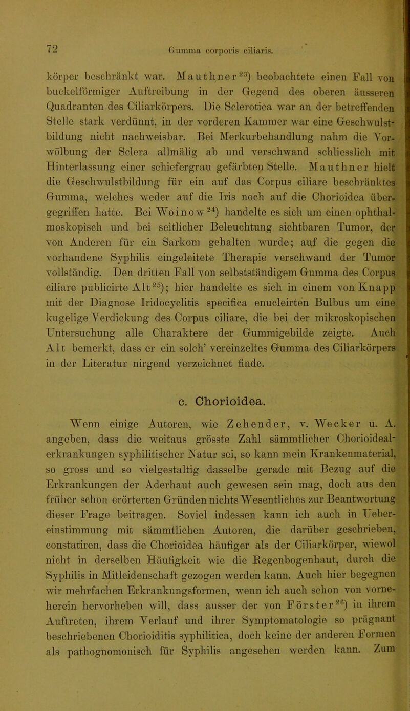 Gumma corporis ciliaris. körper beschränkt war. Mautlinerbeobachtete einen Fall von buckelförmiger Auftreibung in der Gegend des oberen äusseren Quadranten des Ciliarkörpers. Die Sclerotica war an der betreffenden Stelle stark A^erdünnt, in der vorderen Kammer war eine Gesclnvulst- bildung nicht nachweisbar. Bei Merkurbehandlung nahm die Vor- wölbung der Sclera allmälig ab und verschwand schliesslich mit Flinterlassung einer schiefergrau gefärbten Stelle. Mauthner hielt die Geschwulstbildung für ein auf das Corpus ciliare beschränktes Gumma, welches weder auf die Iris noch auf die Chorioidea über- gegriffen hatte. Bei Woinow^^) handelte es sich um einen ophthal- moskopisch und bei seitlicher Beleuchtung sichtbaren Tumor, der von Anderen für ein Sarkom gehalten wurde; auf die gegen die vorhandene Syphilis eingeleitete Therapie verschwand der Tumor vollständig. Den dritten Fall von selbstständigem Gumma des Corpus ciliare publicirte Alt^^); hier handelte es sich in einem von Knapp mit der Diagnose Iridocyclitis specifica enucleirten Bulbus um eine kugelige Verdickung des Corpus ciliare, die bei der mikroskopischen Untersuchung alle Charaktere der Gummigebilde zeigte. Auch Alt bemerkt, dass er ein solch’ vereinzeltes Gumma des Ciliarkörpers in der Literatur nirgend verzeichnet finde. c. Chorioidea. Wenn einige Autoren, wie Zehender, v. Wecker u. A. angeben, dass die weitaus grösste Zahl sämmtlicher Chorioideal- erkrankungen syphilitischer Natur sei, so kann mein Krankenmaterial, so gross und so vielgestaltig dasselbe gerade mit Bezug auf die Erkrankungen der Adei’haut auch gewesen sein mag, doch aus den früher schon erörterten Gründen nichts Wesentliches zur Beantwortung dieser Frage beitragen. Soviel indessen kann ich auch in Ueber- einstimmung mit sämmtlichen Autoren, die darüber geschrieben, constatiren, dass die Chorioidea häufiger als der Ciliarkörper, wiewol nicht in derselben Häufigkeit wie die Begenbogenhaut, durch die Syphilis in Mitleidenschaft gezogen werden kann. Auch hier begegnen wir mehrfachen Erkrankungsformen, wenn ich auch schon von vorne- herein hervorheben Avill, dass ausser der von Försterin ihrem Auftreten, ihrem Verlauf und ihrer Symptomatologie so prägnant beschriebenen Chorioiditis syphilitica, doch keine der anderen Formen als pathognomonisch für Syphilis angesehen Averden kann. Zum