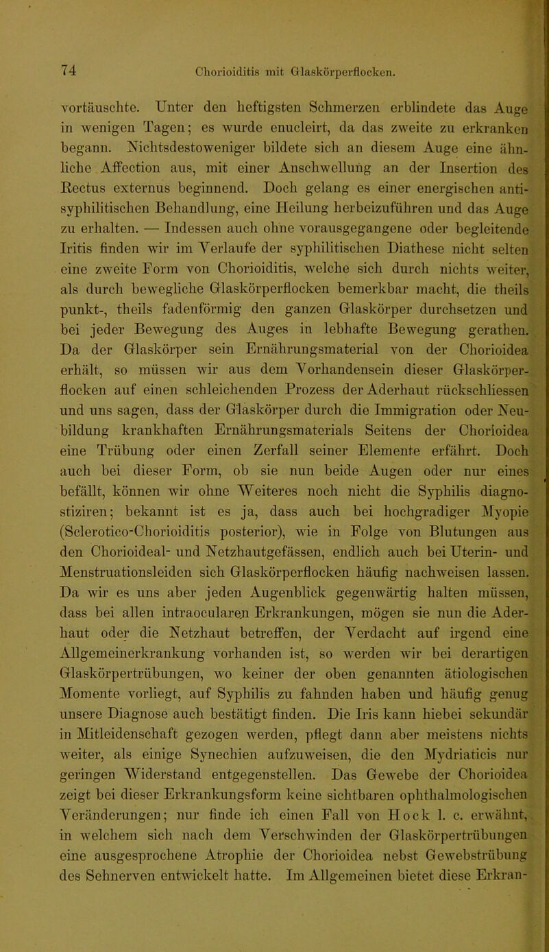 Chorioiditis mit Glaskörperflocken. Doch j.? nur eines*- vortäuschte. Unter den heftigsten Schmerzen erblindete das Augev ' in wenigen Tagen; es wurde enucleirt, da das zweite zu erkranken begann. Nichtsdestoweniger bildete sich an diesem Auge eine ähn-' • liehe Affection aus, mit einer Anschwellung an der Insertion des Rectus externus beginnend. Doch gelang es einer energischen anti- syphilitischen Behandlung, eine Heilung herbeizuführen und das Auge; zu erhalten. — Indessen auch ohne vorausgegangene oder begleitende^ Iritis finden wir im Verlaufe der syphilitischen Diathese nicht selten«; eine zweite Form von Chorioiditis, welche sich durch nichts weiter,- als durch bewegliche Glaskörperflocken bemerkbar macht, die theils punkt-, theils fadenförmig den ganzen Glaskörper durchsetzen und bei jeder Bewegung des Auges in lebhafte Bewegung gerathen.' Da der Glaskörper sein Ernährungsmaterial von der Chorioidea erhält, so müssen wir aus dem Vorhandensein dieser Glaskörper-1 flocken auf einen schleichenden Prozess der Aderhaut rückschliessen und uns sagen, dass der Glaskörper durch die Immigration oder Neu-' | bildung krankhaften Ernährungsmaterials Seitens der Chorioidea^ eine Trübung oder einen Zerfall seiner Elemente erfährt auch bei dieser Form, ob sie nun beide Augen oder befällt, können wir ohne Weiteres noch nicht die Syphilis diagno- stiziren; bekannt ist es ja, dass auch bei hochgradiger Myopie | (Sclerotico-Chorioiditis posterior), wie in Folge von Blutungen aus den Chorioideal- und Netzhautgefässen, endlich auch bei Uterin- und | Menstruationsleiden sich Glaskörperflocken häufig nachweisen lassen. ■* Da wir es uns aber jeden x^ugenblick gegenwärtig halten müssen, : dass bei allen intraoculareji Erkrankungen, mögen sie nun die Ader- haut oder die Netzhaut betreffen, der Verdacht auf irgend eine Allgemeinerkrankung vorhanden ist, so v^erden wir bei derartigenj Glaskörpertrübungen, wo keiner der oben genannten ätiologischen! Momente vorliegt, auf Syphilis zu fahnden haben und häufig genug unsere Diagnose auch bestätigt finden. Die Iris kann hiebei sekundär in Mitleidenschaft gezogen werden, pflegt dann aber meistens nichts weiter, als einige Synechien aufzuweisen, die den Mydriaticis nur geringen Widerstand entgegenstellen. Das Gewebe der Chorioidea zeigt bei dieser Erkrankungsform keine sichtbaren ophthalmologischeu Veränderungen; nur finde ich einen Fall von Hock 1. c. erwähnt,, in welchem sich nach dem Verschwinden der Glaskörpertrübungen eine ausgesprochene Atrophie der Chorioidea nebst Gewebstrübung des Sehnerven entwickelt hatte. Im Allgemeinen bietet diese Erkran- :§