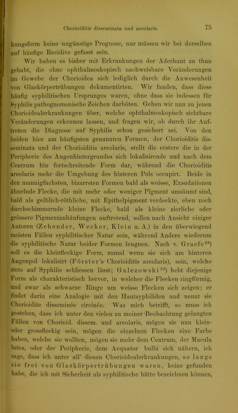 kungsform keine ungünstige Prognose, nur müssen wir bei derselben auf häufige Recidive gefasst sein. Wir haben es bisher mit Erkrankungen der Aderhaut zu thun gehabt, die olme oplithalmoskopiscli nachweisbare Veränderungen im Gewebe der Chorioidea sicli lediglicli durch die Anwesenheit von Glaskörpcrtrübungen dokumcntirten. Wir fanden, dass diese häufig syphilitischen Ursprunges waren, ohne dass sie indessen für Syphilis pathognomonische Zeichen darböten. Gehen wir nun zu jenen Chorioidealerkrankungen über, welche ophthalmoskopisch sichtbare Veränderungen erkennen lassen, und fragen wir, ob durch ihr Auf- treten die Diagnose auf Syphilis schon gesichert sei. Von den beiden hier am häufigsten genannten Formen, der Chorioiditis dis- seminata und der Chorioiditis areolaris, stellt die erstere die in der Peripherie des Augenhintergrundes sich lokalisirende und nach dem Centrum hin fortschreitende Form dar, während die Chorioiditis areolaris mehr die Umgebung des hinteren Pols occupirt. Beide in den mannigfachsten, bizarrsten Formen bald als weisse, Exsudationen ähnelnde Flecke, die mit mehr oder weniger Pigment umsäumt sind, bald als gelblicli-röthliche, mit Epithelpigment verdeckte, eben noch durchschimmernde kleine Flecke, bald als kleine zierliche oder grössere Pigmentanhäufungen auftretend, sollen nach Ansicht einiger Autoren (Zehender, Wecker, Klein u. A.) in den überwiegend meisten Fällen syphilitischer Natur sein, während Andere wiederum die syphilitische Natur beider Formen leugnen. Nach v. Graefe^®) soll es die kleinfleckige Form, zumal wenn sie sich am hinteren Augenpol lokalisirt (Forst er’s Chorioiditis areolaris), sein, welche stets auf Syphilis schliessen lässt; Galezowski-®) hebt die;jenige Form als charakteristisch hervor, in welcher die Flecken ringförmig, und zwar als schwarze Ringe um weisse Flecken sich zeigen; er findet darin eine Analogie mit den Hautsyphiliden und nennt sie Chorioidite disseminee circinee. Was mich betrifft, so muss ich gestehen, dass ich unter den vielen zu meiner •Beobachtung gelangten Fällen von Chorioid. dissem. und areolaris, mögen sie nun klein- oder grossfieckig sein, mögen die einzelnen Flecken eine Farbe haben, welche sic wollten, mögen sie mehr dem Centrum, der IVacula lutea, oder der Peripherie, dem Aequator bulbi sich nähern, ich sage, dass ich unter all’ diesen Chorioidealerkrankungen, so lange sie frei von GlaskörpertrÜbungen waren, keine gefunden habe, die ich mit Sicherheit als syphilitische hätte bezeichnen können.