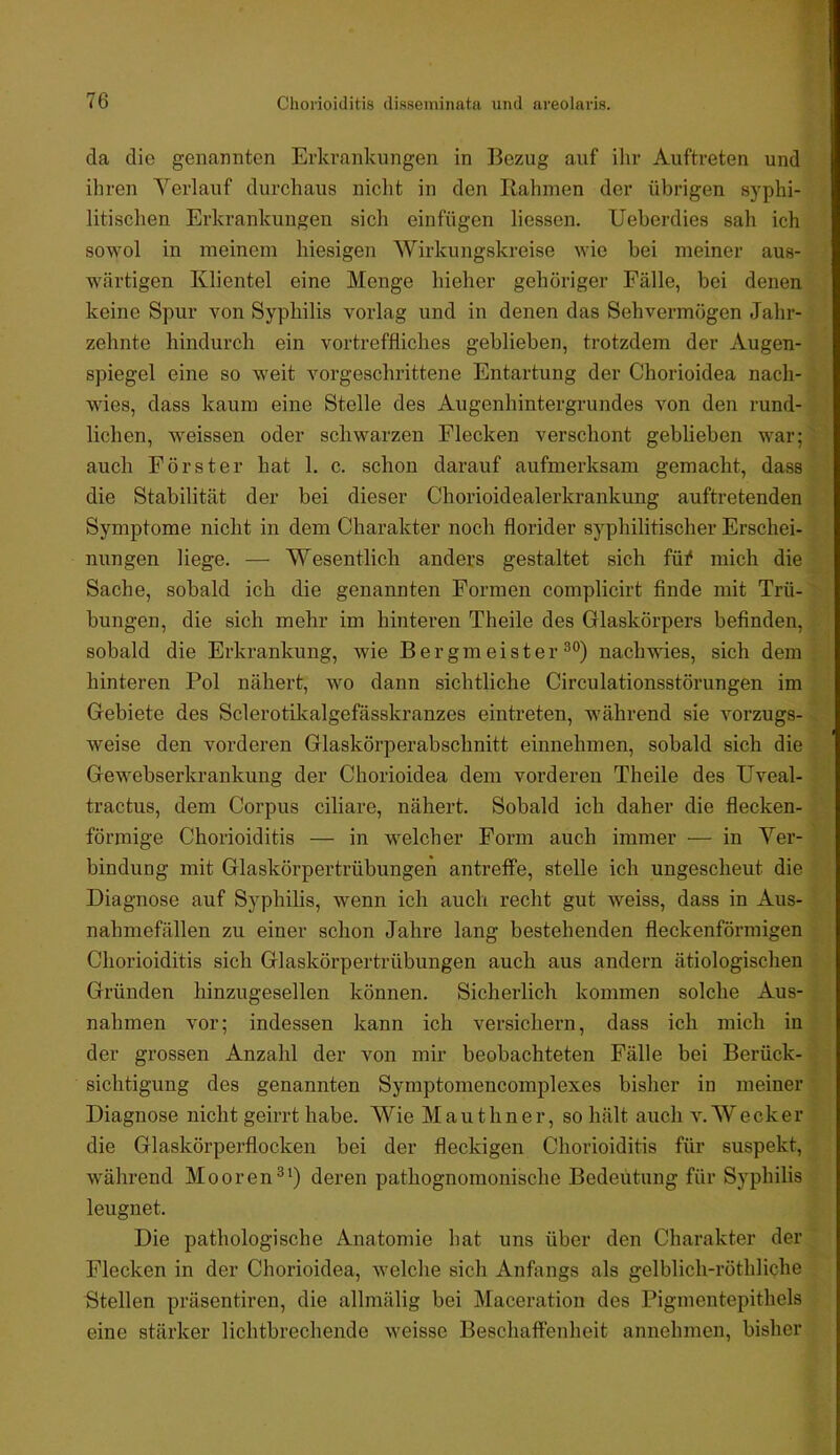 76 Choi'ioiditis disseminata und areolavis. da die genaTmtcn Erkrankungen in Bezug auf ilir Auftreten und ihren Verlauf durchaus nicht in den Bahmen der übrigen syphi- litischen Erkrankungen sich einfügen liessen. Ueberdies sah ich sowol in meinem hiesigen Wirkungskreise wie bei meiner aus- wärtigen Klientel eine Menge hieher gehöriger Fälle, bei denen keine Spur von Syphilis vorlag und in denen das Sehvermögen Jahr- zehnte hindurch ein vortreffliches geblieben, trotzdem der Augen- spiegel eine so weit vorgeschrittene Entartung der Chorioidea nach- wies, dass kaum eine Stelle des Augenhintergrundes von den rund- lichen, weissen oder schwarzen Flecken verschont geblieben war; auch Förster hat 1. c. schon darauf aufmerksam gemacht, dass die Stabilität der bei dieser Chorioidealerkrankung auftretenden Symptome nicht in dem Charakter noch florider syphilitischer Erschei- nungen liege. — Wesentlich anders gestaltet sich fü^ mich die Sache, sobald ich die genannten Formen complicirt finde mit Trü- bungen, die sich mehr im hinteren Theile des Glaskörpers befinden, sobald die Erkrankung, wie Bergmeister nachwies, sich dem hinteren Pol nähert, wo dann sichtliche Circulationsstörungen im Gebiete des Sclerotikalgefässkranzes eintreten, während sie vorzugs- weise den vorderen Glaskörperabschnitt einnehmen, sobald sich die Gewebserkrankung der Chorioidea dem vorderen Theile des Uveal- tractus, dem Corpus ciliare, nähert. Sobald ich daher die flecken- förmige Chorioiditis — in welcher Form auch immer — in Ver- bindung mit Glaskörpertrübungen antreffe, stelle ich ungescheut die Diagnose auf Syphilis, wenn ich auch recht gut weiss, dass in Aus- nahmefällen zu einer schon Jahre lang bestehenden fleckenförmigen Chorioiditis sich Glaskörpertrübungen auch aus andern ätiologischen Gründen hinzugesellen können. Sicherlich kommen solche Aus- nahmen vor; indessen kann ich versichern, dass ich mich in der grossen Anzahl der von mir beobachteten Fälle bei Berück- sichtigung des genannten Symptomencomplexes bisher in meiner Diagnose nicht geirrt habe. Wie Mauthner, so hält auch v. Wecker die Glaskörpei-flocken bei der fleckigen Chorioiditis für suspekt, während Moorenderen pathognomonische Bedeutung für Syphilis leugnet. Die pathologische Anatomie hat uns über den Charakter der Flecken in der Chorioidea, welche sich Anfangs als gelblich-röthliche Stellen präsentiren, die allmälig bei Maceration des Pigmentepithels eine stärker lichtbrechende weisse Beschaffenheit annehmen, bisher