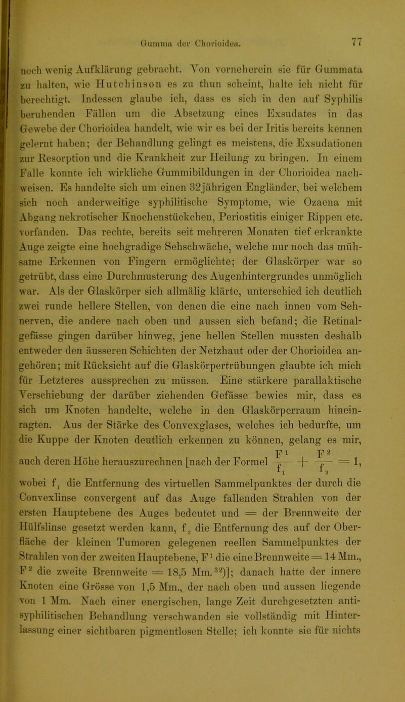 noch wenig Aufklärung gebraclit, Aon vornelierein sie für Gummata zu halten, wie Hutchinson es zu thun scheint, halte ich nicht für berechtigt. Indessen glaube ich, dass cs sich in den auf Syphilis beruhenden Fällen um die Absetzung eines Exsudates in das Gewebe der Chorioidea handelt, Avie wir es bei der Iritis bereits kennen gelernt haben; der Behandlung gelingt es meistens, die Exsudationen zur Resorption und die Krankheit zur Heilung zu bringen. In einem Falle konnte ich wirkliche Gummibildungen in der Chorioidea nach- weisen. Es handelte sich um einen 32jährigen Engländer, bei welchem sich noch anderweitige syphilitische Symptome, wie Ozaena mit Abgang nekrotischer Knochenstückchen, Periostitis einiger Rippen etc. vorfanden. Das rechte, bereits seit mehreren Monaten tief erkrankte Auge zeigte eine hochgradige Sehschwache, welche nur noch das müh- same Erkennen von Fingern ermöglichte; der Glaskörper war so getrübt, dass eine Durchmusterung des Augenhintergrundes unmöglich war. Als der Glaskörper sich allmälig klärte, unterschied ich deutlich zwei runde hellere Stellen, von denen die eine nach innen vom Seh- nerven, die andere nach oben und aussen sich befand; die Retinal- gefasse gingen darüber hinweg, jene hellen Stellen mussten deshalb entweder den äusseren Schichten der Netzhaut oder der Chorioidea an- gehören; mit Rücksicht auf die Glaskörpertrübungen glaubte ich mich für Letzteres aussprechen zu müssen. Eine stärkere parallaktische Verschiebung der darüber ziehenden Gefässe bewies mir, dass es sich um Knoten handelte, welche in den Glaskörperraum hinein- ragten. Aus der Stärke des Convexglases, welches ich bedurfte, um die Kuppe der Knoten deutlich erkennen zu können, gelang es mir, P I 2 auch deren Höhe herauszurechnen [nach der Formel -p — 1, wobei f, die Entfernung des virtuellen Sammelpunktes der durch die Convexlinse convergent auf das Auge fallenden Strahlen von der ersten Hauptebene des Auges bedeutet und = der Brennweite der Hülfslinse gesetzt w^erden kann, f.^ die Entfernung des auf der Ober- fläche der kleinen Tumoren gelegenen reellen Sammelpunktes der Strahlen von der zweiten Hauptebene, F‘ die eineBrennAveite = 14Mni., F^ die zweite Brennweite = 18,5 Mm. ^^)]; danach hatte der innere Knoten eine Grösse von 1,5 Mm., der nach oben und aussen liegende von 1 Mm. Nach einer energischen, lange Zeit durchgesetzten anti- syphilitischen Behandlung verschwanden sie vollständig mit Hinter- lassung einer sichtbaren pigmentlosen Stelle; ich konnte sie für nichts