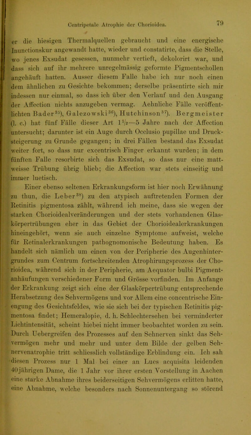 er die liiesigen Thennalquellen gebrauclit und eine energische Inunctionskur angewandt hatte, wieder und constatirte, dass die Stelle, wo jenes Exsudat gesessen, nunmehr vertieft, dekolorirt war, und dass sich auf ihr mehrere unregelmässig geformte Pigmentschollen angehäuft hatten. Ausser diesem Falle habe ich nur noch einen dem ähnlichen zu Gesichte bekommen; derselbe präsentirte sich mir indessen nur einmal, so dass ich über den A^erlauf und den Ausgang der Aftection nichts anzugeben vermag. Aehnliche Fälle veröffent- lichten Bader^^), Galezowski^®), Hutchinson^’^. Bergmeister I (1. c.) hat fünf Fälle dieser Art IV2—5 Jahre nach der Affection untersucht; darunter ist ein Auge durch Occlusio pupillae und Druck- steigerung zu Grunde gegangen; in drei Fällen bestand das Exsudat . weiter fort, so dass nur excentrisch Finger erkannt wurden; in dem I r fünften Falle resorbirte sich das Exsudat, so dass nur eine matt- 1 weisse Trübung übrig blieb; die Affection Avar stets einseitig und f ■ immer luetisch. i ,i Einer ebenso seltenen Erkrankungsform ist hier noch Erwähnung ii zu thun, die Leber®®) zu den atypisch auftretenden Formen der |i ' Retinitis pigmentosa zählt, während ich meine, dass sie wegen der ! '■ starken Chorioidealveränderungen und der stets vorhandenen Glas- I i körpertrübungen eher in das Gebiet der Chorioidealerkrankungen hineingehört, wenn sie auch einzelne Symptome aufweist, welche für Retinalerkrankungen pathognomonische Bedeutung haben. Es ■ handelt sich nämlich um einen von der Peripherie des Augenhinter- , grundes zum Centrum fortschreitenden Atrophirungsprozess der Cho- • rioidea, während sich in der Peripherie, am Aequator bulbi Pigment- i{ anhäufungen verschiedener Form und Grösse Amrfinden. Im Anfänge i} ' der Erkrankung zeigt sich eine der Glaskörpertrübung entsprechende ; Herabsetzung des Sehvermögens und vor Allem eine concentrische Ein- - engung des Gesichtsfeldes, wie sie sich bei der typischen Retinitis pig- mentosa findet; Hemeralopie, d. h. Schlechtersehen bei verminderter Lichtintensität, scheint hiebei nicht immer beobachtet worden zu sein. Durch Uebergreifen des Prozesses auf den Sehnerven sinkt das Seh- vermögen mehr und mehr und unter dem Bilde der gelben Seh- nervenatrophie tritt schliesslich vollständige Erblindung ein. Ich sah ■diesen Prozess nur 1 Mal bei einer an Lues acquisita leidenden 40jährigen Dame, die 1 Jahr vor ihrer ersten Vorstellung in Aachen eine starke Abnahme ihres beiderseitigen Sehvermögens erlitten hatte, eine Abnahme, welche besonders nach Sonnenuntergang so störend