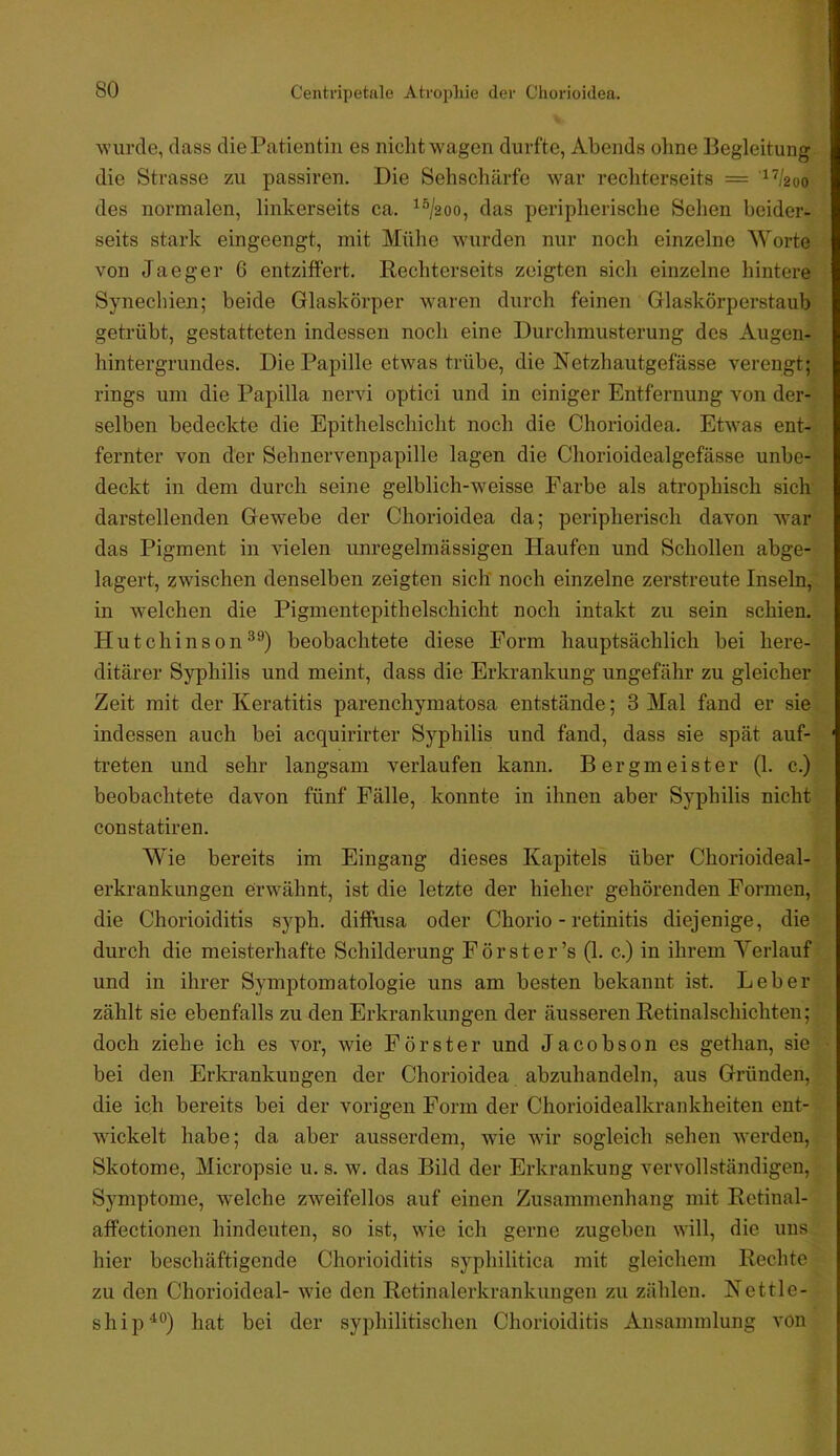 wurde, dass die Patientin es nicht w'agen durfte, Abends oline Begleitung die Strasse zu passiren. Die Sehschärfe war rechterseits = '^^/2oo des normalen, linkerseits ca. ^®/2oo, das peripherische Sehen beider- seits stark eingeengt, mit Mühe wurden nur noch einzelne Worte von Jaeger 6 entziffert. Rechterseits zeigten sich einzelne hintere Synechien; beide Glaskörper w^aren durch feinen Glaskörperstaub getrübt, gestatteten indessen noch eine Durchmusterung des Augen- hintergrundes. Die Papille etwas trübe, die Netzhautgefässe verengt; rings um die Papilla nervi optici und in einiger Entfernung von der- selben bedeckte die Epithelschicht noch die Chorioidea. Etwas ent- fernter von der Sehnervenpapille lagen die Chorioidealgefässe unbe- deckt in dem durch seine gelblich-weisse Farbe als atrophisch sich darstellenden Gewebe der Chorioidea da; peripherisch davon war das Pigment in vielen unregelmässigen Haufen und Schollen abge- lagert, zwischen denselben zeigten sich' noch einzelne zerstreute Inseln, in welchen die Pigmentepithelschicht noch intakt zu sein schien. Hutchinsonbeobachtete diese Form hauptsächlich bei here- ditärer Syphilis und meint, dass die Erkrankung ungefähr zu gleicher Zeit mit der Keratitis parenchymatosa entstände; 3 Mal fand er sie indessen auch bei acquirirter Syphilis und fand, dass sie spät auf- treten und sehr langsam verlaufen kann. Bergmeister (1. c.) beobachtete davon fünf Fälle, konnte in ihnen aber Syphilis nicht constatiren. Wie bereits im Eingang dieses Kapitels über Chorioideal- erkrankungen erwähnt, ist die letzte der hieher gehörenden Formen, die Chorioiditis syph. diffusa oder Chorio - retinitis diejenige, die durch die meisterhafte Schilderung Förster’s (1. c.) in ihrem Verlauf und in ihrer Symptomatologie uns am besten bekannt ist. Leber zählt sie ebenfalls zu den Erkrankungen der äusseren Retinalschichten; doch ziehe ich es vor, wie Förster und Jacobson es gethan, sie bei den Erkrankungen der Chorioidea abzuhandeln, aus Gründen, die ich bereits bei der vorigen Form der Chorioidealkrankheiten ent- wickelt habe; da aber ausserdem, wie wir sogleich sehen werden, Skotome, Micropsie u. s. w. das Bild der Erkrankung vervollständigen, Symptome, w'elche zweifellos auf einen Zusammenhang mit Rctinal- affectionen hindeuten, so ist, wie ich gerne zugeben will, die uns hier beschäftigende Chorioiditis syphilitica mit gleichem Rechte zu den Chorioideal- wie den Retinalerkrankungen zu zählen. Kettle- s h i p hat bei der syphilitischen Chorioiditis Ansammlung von