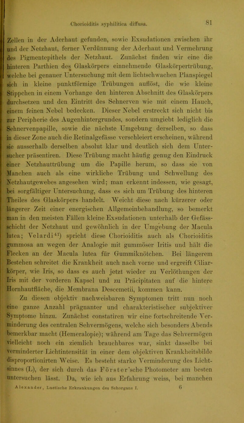 Zollen in der Aderliaut gefunden, sowie Exsudationen zwischen ihr und der Netzhaut, ferner A'erdünnung der Aderhaut und A’ennchrung des rignientepithels der Netzhaut. Zunächst finden wir eine die hinteren l^arthien des Glaskörpers einnehmende Glaskörpertrühung, welche bei genauer Untersuchung mit dem lichtschwachen Planspiegel sich in kleine punktförmige Trübungen auflöst, die wie kleine Stippchen in einem A'orhange den hinteren Abschnitt des Glaskörpers durchsetzen und den Eintritt des Sehnerven wie mit einem Hauch, einem feinen Nebel bedecken. Dieser Nebel erstreckt sich nicht bis zur Peripherie des Augenhintergrundes, sondern umgiebt lediglich die Sohnervenpapille, sowie die nächste Umgebung derselben, so dass in dieser Zone auch die Ketinalgefässe verschleiert erscheinen, während sie ausserhalb derselben absolut klar und deutlich sich dem Unter- sucher präsentiren. Diese Trübung macht häufig genug den Eindruck einer Netzhauttrübung um die Papille herum, so dass sie von Alanchen auch als eine wirkliche Trübung und Schwellung des Netzhautgewebes angesehen wird; man erkennt indessen, wie gesagt, bei sorgfältiger Untersuchung, dass es sich um Trübung des hinteren Theiles des Glaskörpers handelt. AYeicht diese nach kürzerer oder längerer Zeit einer energischen Allgemeinbehandluug, so bemerkt man in den meisten Fällen kleine Exsudationen unterhalb der Gefäss- schicht der Netzhaut und gewöhnlich in der Umgebung der Macula lutea; A^elardi^^) spricht diese Chorioiditis auch als Chorioiditis gummosa an wegen der Analogie mit gummöser Iritis und hält die Flecken an der Macula lutea für Gummiknötchen. Bei längerem Bestehen schreitet die Krankheit auch nach vorne und ergreift Ciliar- körper, wie Iris, so dass es auch jetzt wieder zu Verlöthungen der Iris mit der vorderen Kapsel und zu Präcipitaten auf die hintere Hornhautfläche, die Membrana Descemetii, kommen kann. Zu diesen objektiv nachweisbaren Symptomen tritt nun noch eine ganze Anzahl prägnanter und charakteristischer subjektiver Symptome hinzu. Zunächst constatiren wir eine fortschreitende A”er- minderung des centralen Sehvermögens, welche sich besonders Abends bemerkbar macht (Hemeralopie); während am Tage das Sehvermögen vielleicht noch ein ziemlich brauchbares war, sinkt dasselbe bei verminderter Lichtintensität in einer dem objektiven Krankheitsbilde disproportionirten Weise. Es besteht starke A'erminderung des Licht- sinnes (L), der sich durch das Förster’sche Photometer am besten untersuchen lässt. Da, wie ich aus Erfahrung weiss, bei manchen Alexander, Luetische Krkrankungen des Sehorgans I. Ö