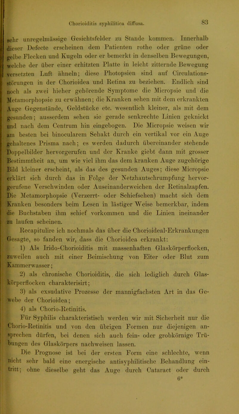 sehr unregelmässige Gesichtsfelder zu Stande kommen. Innerhalb dieser Defecte erscheinen dem Patienten rothe oder grüne oder gelbe Flecken und Kugeln oder er bemerkt in denselben Bewegungen, welche der über einer erhitzten Platte in leicht zitternde Bewegung versetzten Luft ähneln; diese Photopsien sind auf Circulations- störungen in der Chorioidea und Retina zu beziehen. Endlich sind noch als zwei hieher gehörende Symptome die Micropsie und die lletamorphopsie zu erwähnen; die Kranken sehen mit dem erkrankten Auge Gegenstände, Geldstücke etc. wesentlich kleiner, als mit dem gesunden; ausserdem sehen sie gerade senkrechte Linien geknickt und nach dem Centrum hin eingebogen. Die Micropsie weisen wir am besten bei binocularem Sehakt durch ein vertikal vor ein Auge gehaltenes Prisma nach; es werden dadurch übereinander stehende Doppelbilder hervorgerufen und der Kranke giebt dann mit grosser Bestimmtheit an, um wie viel ihm das dem kranken Auge zugehörige Bild kleiner erscheint, als das des gesunden Auges; diese Micropsie erklärt sich durch das in Folge der Netzhautschrumpfung hervor- gerufene Yerschwinden oder Auseinanderweichen der Retinalzapfen, f Die Metamorphopsie (Verzerrt- oder Schiefsehen) macht sich dem ^ Kranken besonders beim Lesen in lästiger Weise bemerkbar, indem die Buchstaben ihm schief Vorkommen und die Linien ineinander . zu laufen scheinen. Recapitulire ich nochmals das über die Chorioideal-Erkrankungen Gesagte, so fanden wir, dass die Chorioidea erkrankt: 1) Als Irido-Chorioiditis mit massenhaften Glaskörperflocken, zuweilen auch mit einer Beimischung von Eiter oder Blut zum Kammerwasser; 2) als chronische Chorioiditis, die sich lediglich durch Glas- körperflocken charakterisirt; ; 3) als exsudative Prozesse der mannigfachsten Art in das Ge- I webe der Chorioidea; 4) als Chorio-Retinitis. Für Syphilis charakteristisch werden wir mit Sicherheit nur die I Cliorio-Retinitis und von den übrigen Formen nur diejenigen an- j sprechen dürfen, bei denen sich auch fein- oder grobkörnige Trü- I bungen des Glaskörpers nachweisen lassen. Die Prognose ist bei der ersten Form eine schlechte, wenn ' nicht sehr bald eine energische antisyphilitische Behandlung ein- I tritt; ohne dieselbe geht das Auge durch Cataract oder durch 6*