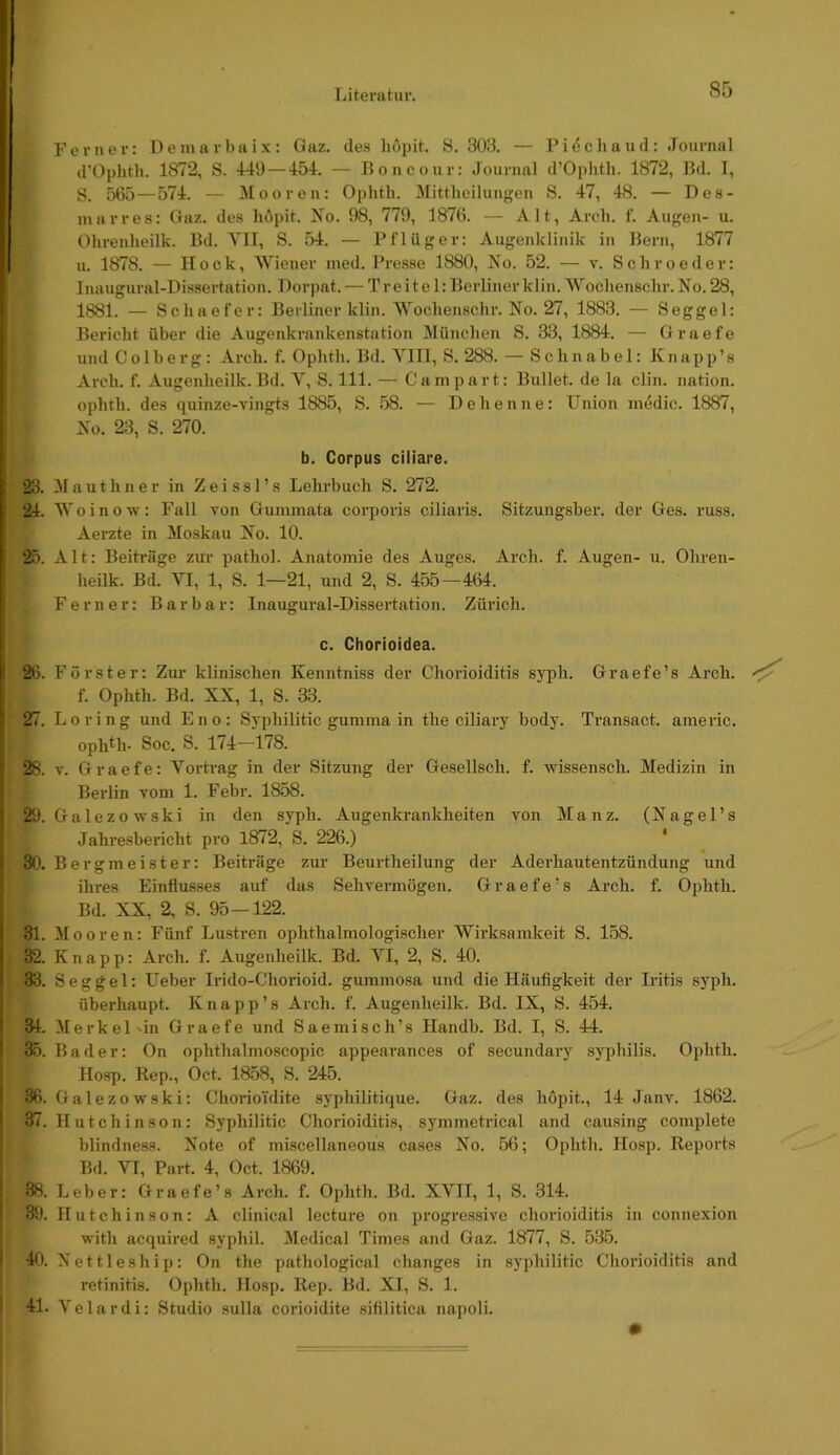 Ferner: Demarbaix: Gaz. de.s liopit. S. 30i3. — Piöcliaud: Journal d’Oplith. 1872, S. 449 — 454. — Boncour: Journal d’0])hth. 1872, Bd. I, 8. 565—574. — Mooren: Ophth. Mittlieilungen S. 47, 48. — Des- inarres: Gaz. des liöpit. No. 98, 779, 1876. — Alt, Arch. f. Augen- u. Olirenheilk. Bd. VII, S. 54. — Pflüger: Augenklinik in Bern, 1877 I u. 1878. — Hock, Wiener nied. Presse 1880, No. 52. — v. Schroeder: 5 Inaugural-Dissertation. Dorpat. — Tr eitel: Berliner klin.Woclienschr. No. 28, ■ 1881. — Scliaefer: Berliner klin. Wocliensclir. No. 27, 1883. — Seggel: Bericht über die Augenkrankenstation München S. 33, 1884. — Graefe i und C 01 b e r g : Arch. f. Ophth. Bd. Ylll, S. 288. — Schnabel: K:i ap p’s Arch. f. Augenheilk. Bd. Y, S. 111. — Campart: Bullet, de la clin. nation. ophth. des quinze-vingts 1885, S. .58. — Dehenne: Union inedic. 1887, , No. 23, S. 270. I b. Corpus ciliare. 23. Mauthner in Zeissl’s Lehrbuch S. 272. 24. Woinow: Fall von Gunimata corporis ciliaris. Sitzungsber. der Ges. russ. Aerzte in Moskau No. 10. 25. Alt: Beih'üge zui' pathol. Anatomie des Auges. Ai’ch. f. Augen- u. Ohren- heilk. Bd. YI, 1, S. 1—21, und 2, S. 455 — 464. I Ferner: Barbar: Inaugural-Dissertation. Zürich. ! c. Chorioidea. I 26. Förster: Zur klinischen Kenntniss der Choidoiditis syph. Graefe’s Arch. f. Ophth. Bd. XX, 1, S. 33. I 27. Loring und Eno: Syphilitic gumma in the ciliary body. Transact. americ. ophOi- Soc. S. 174—178. I 28. V. Graefe: Yorti-ag in der Sitzung der Gesellsch. f. wissensch. Medizin in Beidin vom 1. Febr. 1858. ; 29. Galezowski in den syph. Augenkrankheiten von Manz. (Nagel’s Jahresbericht pro 1872, S. 226.) * I 30. Bergmeister: Beiträge zur Beurtheilung der Aderhautentzündung und ihres Einflusses auf das Sehvermögen. Graefe’s Arch. f. Ophth. Bd. XX, 2, S. 95—122. ! 31. Mooren: Fünf Lustren ophthalmologischer Wirksamkeit S. 158. I 32. Knapp: Arch. f. Augenheilk. Bd. YI, 2, S. 40. I 33. Seggel: Ueber Irido-Chorioid. gummosa und die Häufigkeit der Iritis syph. überhaupt. K n a p p ’ s Arch. f. Augenheilk. Bd. IX, S. 454. I 34. Merkel'in Graefe und Sae misch’s Handb. Bd. I, S. 44. 35. Bader: On ophthalmoscopic appearances of secundary syphilis. Ophth. Hosp. Rep., Oct. 1858, S. 245. 36. Galezowski: Chorioidite syphilitique. Gaz. des höpit., 14 Janv. 1862. 37. IIutchinson: Syphilitic Chorioiditis, symmetrical and causing complete blindness. Note of miscellaneous cases No. 56; Ophth. Hosp. Reports Bd. YI, Part. 4, Oct. 1869. 38. Leber: Graefe’s Arch. f. Ophth. Bd. XYII, 1, S. 314. 39. Hutchinson: A clinical lecture on progressive Chorioiditis in connexion with acquired syphil. Medical Times and Gaz. 1877, S. 535. 40. Nettleship: On the pathological changes in syphilitic Chorioiditis and retinitis. Ophth. Hosp. Rep. Bd. XI, S. 1. 41. Velardi: Studio sulla corioidite sifilitica napoli.