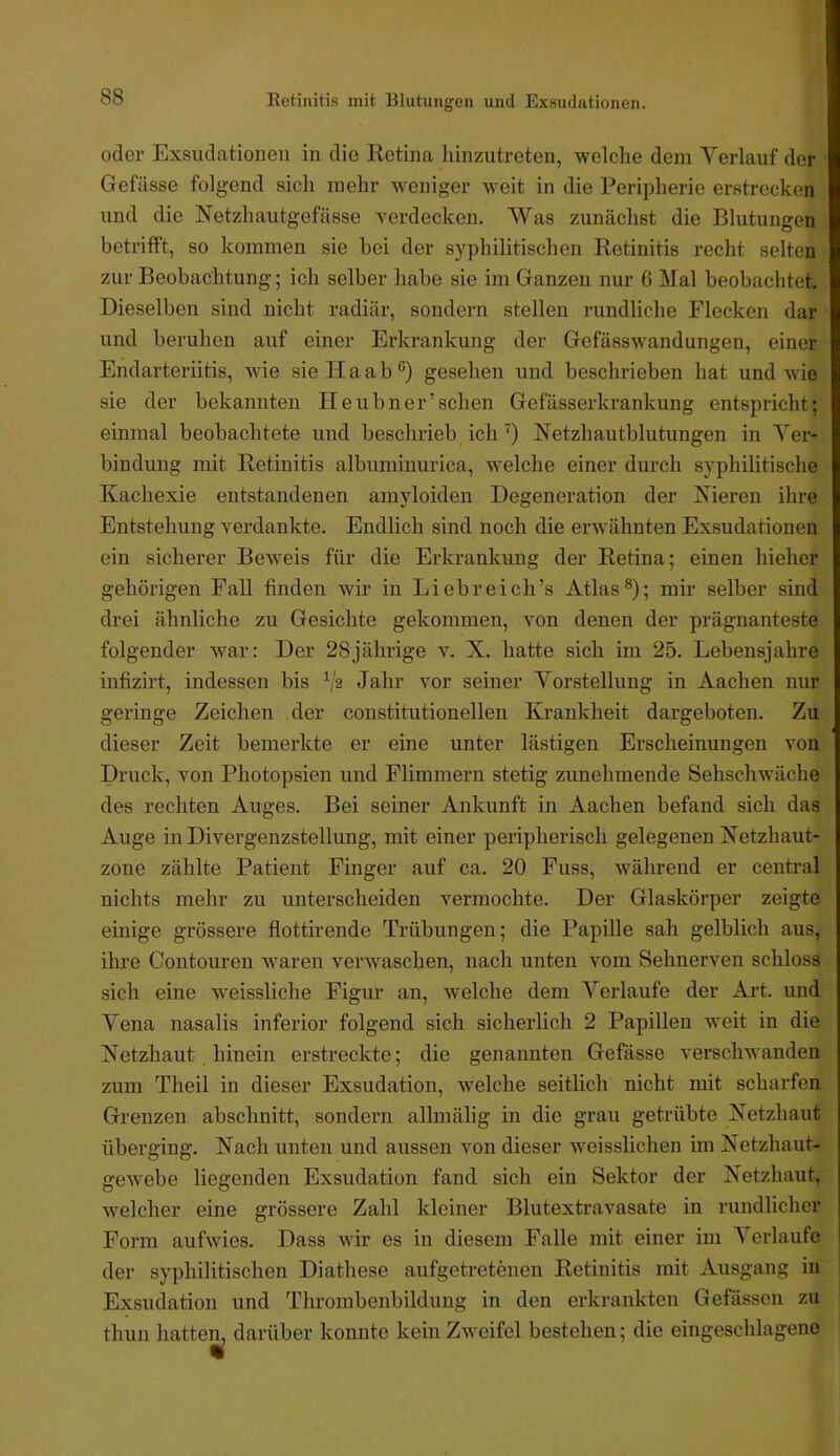 Eetinitis mit Blutungen und Exsudationen. oder Exsudcationen in die Retina liinzutreten, welclie dem Verlauf der Gefässe folgend sich mehr weniger weit in die Peripherie erstrecken und die Netzhautgef<ässe verdecken. Was zunächst die Blutungen betrilft, so kommen sie bei der syphilitischen Retinitis recht selten zur Beobachtung; ich selber habe sie im Ganzen nur 6 Mal beobachtet. Dieselben sind nicht radiär, sondern stellen rundliche Flecken dar und beruhen auf einer Erkrankung der Gefässwandungen, einer Endarteriitis, wie sieHaab®) gesehen und besclmieben hat und wie sie der bekannten Heubner’sehen Gefässerkrankung entspricht; einmal beobachtete und beschrieb ich') Netzhautblutungen in Ver- bindung mit Retinitis albuminurica, welche einer durch syphilitische Kachexie entstandenen amyloiden Degeneration der Nieren ihre Entstehung verdankte. Endlich sind noch die erwähnten Exsudationen ein sicherer Beweis für die Erkrankung der Retina; einen hieher gehörigen Fall finden wir in Li ehr eich’s Atlas®); mir selber sind drei ähnliche zu Gesichte gekommen, von denen der prägnanteste folgender war: Der 28jährige v. X. hatte sich im 25. Lebensjahre infizirt, indessen bis Vs Jahr vor seiner Vorstellung in Aachen nur geringe Zeichen der constitutioneilen Krankheit dargeboten. Zu dieser Zeit bemerkte er eine unter lästigen Erscheinungen von Druck, von Photopsien und Flimmern stetig zunehmende Sehschwäche des rechten Auges. Bei seiner Ankunft in Aachen befand sich das Auge in Divergenzstellung, mit einer peripherisch gelegenen Netzhaut- zone zählte Patient Finger auf ca. 20 Fuss, während er central nichts mehr zu unterscheiden vermochte. Der Glaskörper zeigte einige grössere flottirende Trübungen; die Papille sah gelblich aus, ihre Contouren waren verwaschen, nach unten vom Sehnerven schloss sich eine weissliche Figur an, welche dem Verlaufe der Art. und Vena nasalis inferior folgend sich sicherlich 2 Papillen weit in die Netzhaut hinein erstreckte; die genannten Gefässe verschwanden zum Theil in dieser Exsudation, welche seitlich nicht mit scharfen Grenzen abschnitt, sondern allmälig in die grau getrübte Netzhaut überging. Nach unten und aussen von dieser weisslichen im Netzhaut- gewebe liegenden Exsudation fand sich ein Sektor der Netzhaut, welcher eine grössere Zahl kleiner Blutextravasate in rundlicher Form aufwies. Dass wir es in diesem Falle mit einer im Verlaufe der syphilitischen Diathese aufgetretenen Retinitis mit Ausgang in Exsudation und Thrombenbildung in den erkrankten Gefässen zu thun hatten, darüber konnte kein Zweifel bestehen; die eingeschlagene