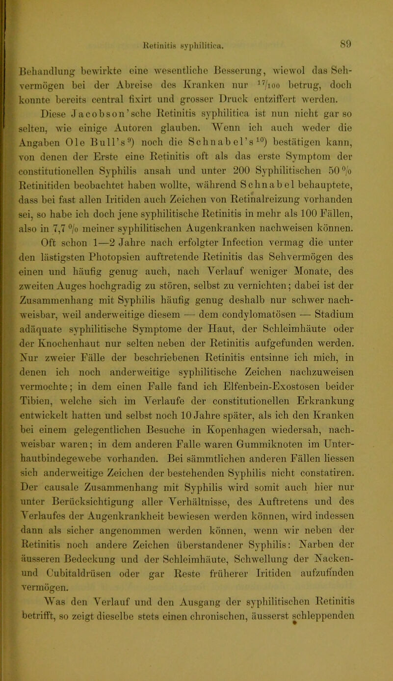 .»»•rt».*-' 80 Behandlung bewirkte eine wesentliche Besserung, wiewol das Seh- vermögen bei der Abreise des Kranken nur ^^/loo betrug, doch konnte bereits central fixirt und grosser Druck entziffert werden. Diese Jacobson’sche Retinitis syphilitica ist nun nicht gar so selten, wie einige Autoren glauben. Wenn ich auch weder die Angaben Oie Bull’s^) noch die Schnabel’s^“) bestätigen kann, von denen der Erste eine Retinitis oft als das erste Symptom der constitutionellen Syphilis ansah und unter 200 Syphilitischen 50®/o Retinitiden beobachtet haben wollte, während Schnabel behauptete, dass bei fast allen Iritiden auch Zeichen von Retinalreizung vorhanden sei, so habe ich doch jene syphilitische Retinitis in mehr als 100 Fällen, also in 7,7 °/o meiner syphilitischen Augenkranken nachweisen können. Oft schon 1—2 Jahre nach erfolgter Infection vermag die unter den lästigsten Photopsien auftretende Retinitis das Sehvermögen des einen und häufig genug auch, nach Verlauf Aveniger Monate, des zweiten Auges hochgradig zu stören, selbst zu vernichten; dabei ist der Zusammenhang mit Syphilis häufig genug deshalb nur schwer nach- weisbar, weil anderweitige diesem — dem condylomatösen — Stadium adäquate syphilitische Symptome der Haut, der Schleimhäute oder der Knochenhaut nur selten neben der Retinitis aufgefunden werden. Kur zweier Fälle der beschriebenen Retinitis entsinne ich mich, in denen ich noch anderweitige syphilitische Zeichen nachzuweisen vermochte; in dem einen Falle fand ich Elfenbein-Exostosen beider Tibien, welche sich im Verlaufe der constitutionellen Erkrankung bei einem gelegentlichen Besuche in Kopenhagen wiedersah, nach- weisbar waren; in dem anderen Falle waren Gummiknoten im Unter- hautbindegeAvebe vorhanden. Bei sämmtlichen anderen Fällen Hessen sich anderweitige Zeichen der bestehenden Syphilis nicht constatiren. Der causale Zusammenhang mit Syphilis wird somit auch hier nur unter Berücksichtigung aller Verhältnisse, des Auftretens und des Verlaufes der Augenkrankheit beAA’iesen Averden können, Avird indessen dann als sicher angenommen Averden können, Avenn Avir neben der Retinitis noch andere Zeichen überstandener Syphilis: Karben der äusseren Bedeckung und der Schleimhäute, Schwellung der Kacken- und Cubitaldrüsen oder gar Reste früherer Iritiden aufzufinden A’ermögen. Was den Verlauf und den Ausgang der syphilitischen Retinitis betrifft, so zeigt dieselbe stets einen chronischen, äusserst schleppenden