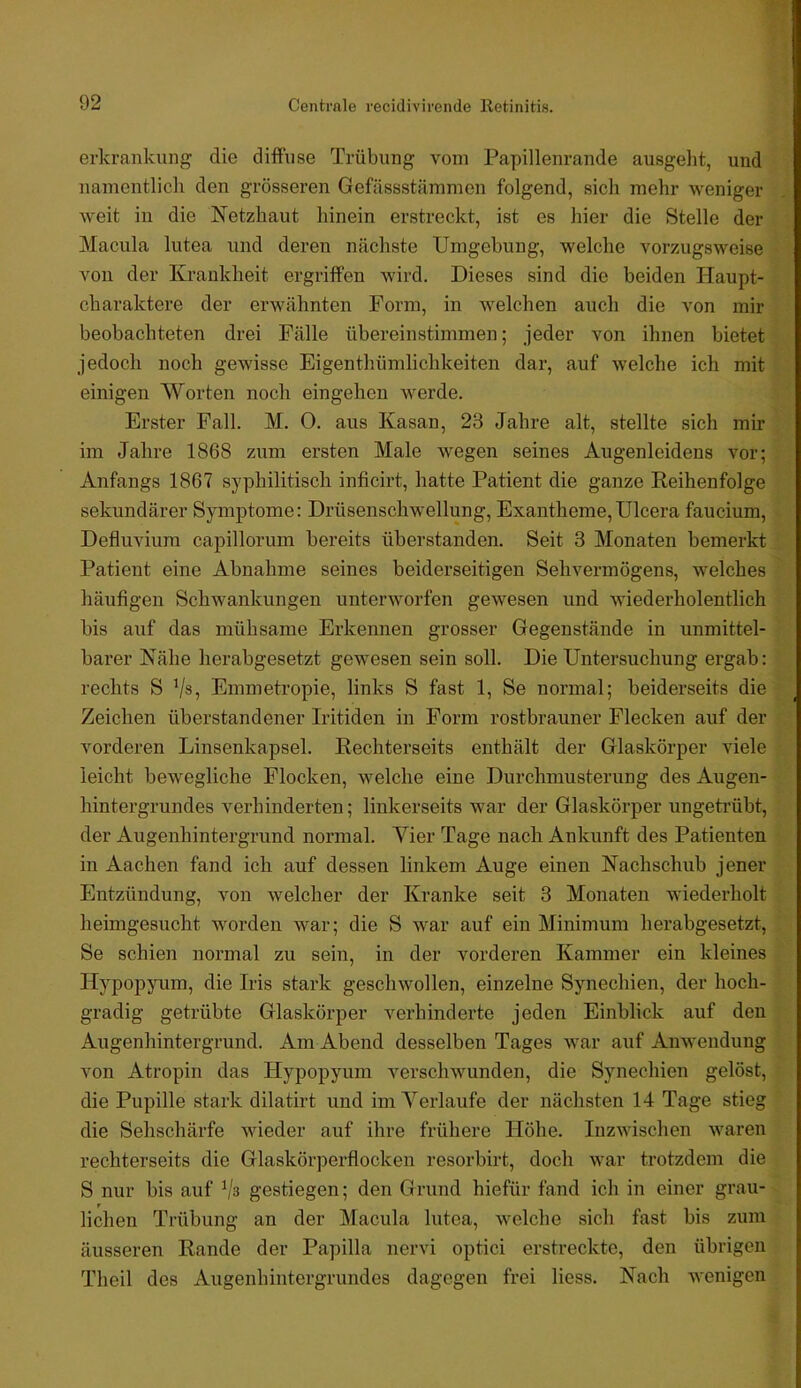 erkrankung die diffuse Trübung vom Papillenrande ausgeht, und \ namentlich den grössei'en Gefässstämmen folgend, sich mehr weniger weit in die Netzhaut hinein erstreckt, ist es hier die Stelle der ; Macula lutea und deren nächste Umgebung, welche vorzugsweise * i von der Krankheit ergriffen wird. Dieses sind die beiden Haupt- charaktere der erwähnten Form, in welchen auch die von mir It beobachteten drei Fälle übereinstimmen; jeder von ihnen bietet ^ jedoch noch gewisse Eigenthümlichkeiten dar, auf welche ich mit :■ einigen Worten noch eingehen Averde. ^ Erster Fall. M. 0. aus Kasan, 23 Jahre alt, stellte sich mir ® im Jahre 1868 zum ersten Male wegen seines Augenleidens vor; Anfangs 1867 syphilitisch inficirt, hatte Patient die ganze Reihenfolge sekundärer Symptome: Drüsenschwellung, Exantheme,Ulcera faucium, Defluviura capillorum bereits überstanden. Seit 3 Monaten bemerkt Patient eine Abnahme seines beiderseitigen Sehvermögens, welches häufigen Schwankungen unterworfen gewesen und wiederholentlich bis auf das mühsame Erkennen grosser Gegenstände in unmittel- barer Nähe herabgesetzt gewesen sein soll. Die Untersuchung ergab: rechts S Vs, Emmetropie, links S fast 1, Se normal; beiderseits die Zeichen überstandener Iritiden in Form rostbrauner Flecken auf der vorderen Linsenkapsel. Rechterseits enthält der Glaskörper viele leicht bewegliche Flocken, welche eine Durchmusterung des Augen- hintergrundes verhinderten; linkerseits war der Glaskörper ungetrübt, der Augenhintergrund normal. Vier Tage nach Ankunft des Patienten in Aachen fand ich auf dessen linkem Auge einen Nachschub jener Entzündung, von welcher der Kranke seit 3 Monaten wiederholt heinigesucht worden war; die S war auf ein Minimum herabgesetzt, Se schien normal zu sein, in der vorderen Kammer ein kleines Hypop^mm, die Iris stark geschwollen, einzelne Synechien, der hoch- gradig getrübte Glaskörper verhinderte jeden Einblick auf den Augenhintergrund. Am Abend desselben Tages ivar auf Anwendung von Atropin das Hypopyum i'-erschwunden, die Synechien gelöst, die Pupille stark dilatirt und im Verlaufe der nächsten 14 Tage stieg die Sehschärfe wieder auf ihre frühere Höhe. Inzwischen ivaren rechterseits die Glaskörperflocken resorbirt, doch war trotzdem die S nur bis auf ^la gestiegen; den Grund hiefür fand ich in einer grau- lichen Trübung an der Macula lutea, welche sich fast bis zum äusseren Rande der Papilla nervi optici erstreckte, den übrigen Theil des Augenhintergrundes dagegen frei Hess. Nach lA'enigen