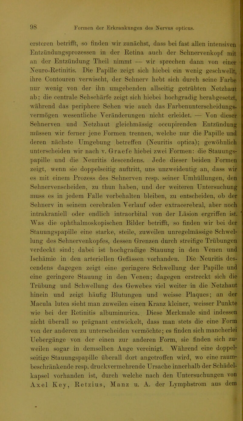 ei’steren betrifft, so finden wir zunächst, dass bei fast allen intensiven Entzündungsprozessen in der Retina auch der Sehnervenkopf mit an der Entzündung Theil nimmt — wir sprechen dann von einer Neuro-Retinitis. Die Papille zeigt sich hiebei ein wenig geschwellt, ihre Contouren verwischt, der Sehnerv hebt sich durch seine Farbe nur wenig von der ihn umgebenden allseitig getrübten Netzhaut ab; die centrale Sehschärfe zeigt sich hiebei hochgradig herabgesetzt, während das periphere Sehen wie auch das Earbenunterscheidungs- vermögen w^esentliche Veränderungen nicht erleidet. — Von dieser Sehnerven und Netzhaut gleichmässig occupirenden Entzündung müssen wir ferner jene Formen trennen, w^elche nur die Papille und deren nächste Umgebung betreffen (Neuritis optica); gewöhnlich unterscheiden wir nach v. Graefe hiebei zwei Formen: die Stauungs- papille und die Neuritis descendens. Jede dieser beiden Formen zeigt, wenn sie doppelseitig auftritt, uns unzweideutig an, dass wir es mit einem Prozess des Sehnerven resp. seiner Umhüllungen, den Sehnervenscheiden, zu thun haben, und der weiteren Untersuchung muss es in jedem Falle Vorbehalten bleiben, zu entscheiden, ob der Sehnerv in seinem cerebralen Verlauf oder extracerebral, aber noch intrakraniell oder endlich intraorbital von der Läsion ergriffen ist. Was die ophthalmoskopischen Bilder betrifft, so finden wir bei der Stauungspapille eine starke, steile, zuweilen unregelmässige Schwel- lung des Sehnervenkopfes, dessen Grenzen durch streifige Trübungen verdeckt sind; dabei ist hochgradige Stauung in den Venen und Ischämie in den arteriellen Gefässen vorhanden. Die Neuritis des- cendens dagegen zeigt eine geringere Schwellung der Papille und eine geringere Stauung in den Venen; dagegen erstreckt sich die Trübung und Schwellung des Gewebes viel weiter in die Netzhaut hinein und zeigt häufig Blutungen und weisse Plaques; an der Macula lutea sieht man zuweilen einen Kranz kleiner, weisser Punkte wie bei der Retinitis albuminurica. Diese Merkmale sind indessen nicht überall so prägnant entwickelt, dass man stets die eine Form von der anderen zu unterscheiden vermöchte; es finden sich mancherlei Uebergänge von der einen zur anderen Form, sie finden sich zu- weilen sogar in demselben Auge vereinigt. Während eine doppel- seitige Stauungspapille überall dort angetroflfen wird, wo eine raum- beschränkende resp. druckvermehrende Ursache innei'halb der Schädel- kapsel vorhanden ist, durch welche nach den Untersuchungen von Axel Key, Retzius, Manz u. A. der Lymphstrom aus dem