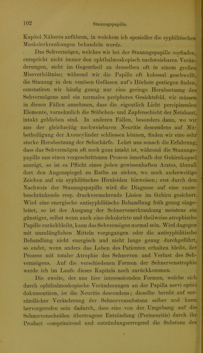 V Kapitel Näheres anführen, in welchem ich spezieller die syphilitischen Muskelerkrankungen behandeln werde. . Das Sehvermögen, welches wir bei der Stauungspapille vorfinden, entspricht nicht immer den ophthalmoskopisch nachweisbaren Verän- derungen, steht im Gegentheil zu denselben oft in einem grellen Missverhältniss; während wir die Papille oft kolossal geschwellt, die Stauung in den venösen Gefässen auf’s Höchste gestiegen finden, constatiren wir häufig genug nur eine geringe Herabsetzung des Sehvermögens und ein normales peripheres Gesichtsfeld, wir müssen in diesen Fällen annehmen, dass die eigentlich Licht percipirenden Elemente, vornehmlich die Stäbchen- und Zapfenschicht der Netzhaut, intakt geblieben sind. In anderen Fällen, besonders dann, wo wir aus der gleichzeitig nachweisbaren Neuritis descendens auf Mit- betheiligung der Axencylinder schliessen können, finden wir eine sehr starke Herabsetzung der Sehschärfe. Lehrt uns sonach die Erfahrung, dass das Sehvermögen oft noch ganz intakt ist, während die Stauungs- papille uns einen vorgeschrittenen Prozess innerhalb der Gehirnkapsel anzeigt, so ist es Pflicht eines jeden gewissenhaften Arztes, überall dort den Augenspiegel zu Rathe zu ziehen, wo noch anderweitige Zeichen auf ein syphilitisches Hirnleiden hinweisen; erst durch den Nachweis der Stauungspapille wird die Diagnose auf eine raum- beschränkende resp. druckvermehrende Läsion im Gehirn gesichert. Wird eine energische antisyphilitische Behandlung früh genug einge- leitet, so ist der Ausgang der Sehnervenerkrankung meistens ein günstiger, selbst wenn auch eine dekolorirte und theilweise atrophische Papille zurückbleibt, kann das Sehvermögen normal sein. Wird dagegen mit unzulänglichen Mitteln vorgegangen oder die antisyphilitische Behandlung nicht energisch und nicht lange genug durchgeführt, so endet, wenn anders das Leben des Patienten erhalten bleibt, der Prozess mit totaler Atrophie des Sehnerven und Verlust des Seh- vermögens. Auf die verschiedenen Formen der Sehnervenatrophie Averde ich im Laufe dieses Kapitels noch zurückkommen. Die zweite, der uns hier interessirenden Formen, Avelche sich durch ophthalmoskopische Veränderungen an der Papilla nervi optici dokumentiren, ist die Neuritis descendens; dieselbe beruht auf ent- zündlicher Veränderung der Sehnervensubstanz selber und ’ kann Ivervorgerufen sein dadurch, dass eine von der Umgebung auf die Sehnervenscheiden übertragene Entzündung (Perineuritis) durch ihr Product comprimirend und entzündungserregend die Substanz des