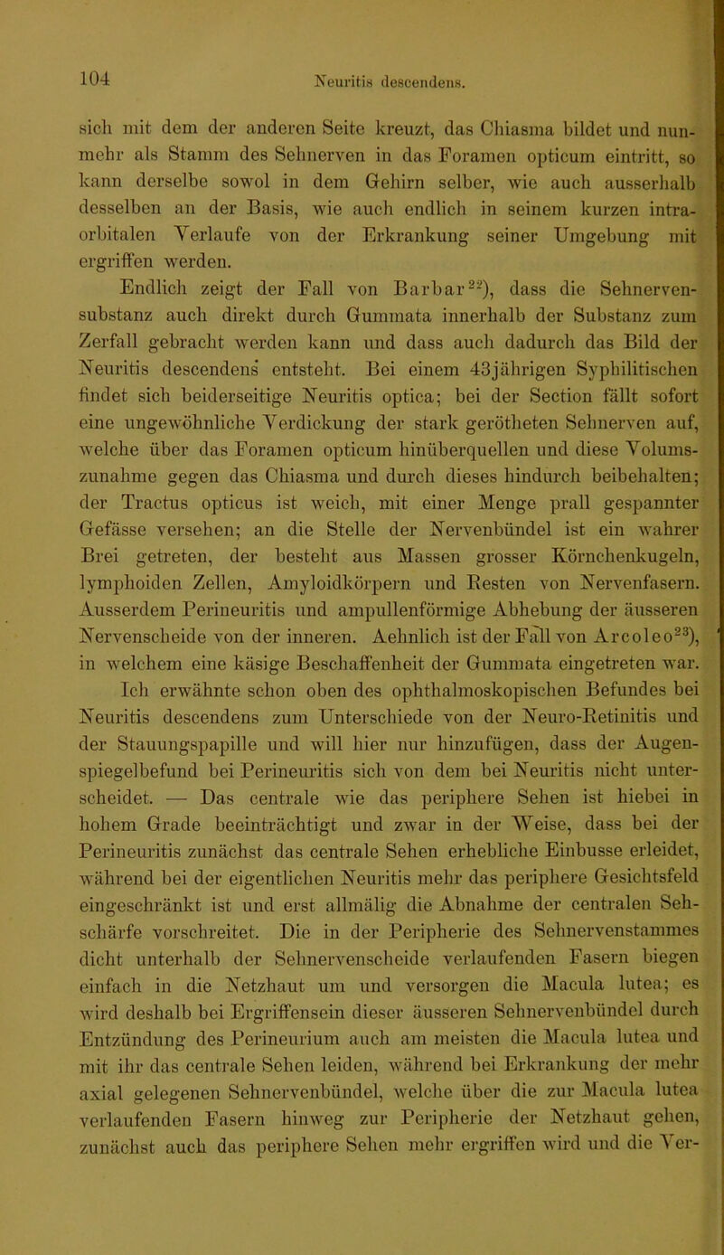 I 104 Neuritis descendens. sich mit dem der anderen Seite kreuzt, das Cliiasma bildet und nun- mehr als Stamm des Sehnerven in das Foramen opticum eintritt, so kann derselbe sowol in dem Gehirn selber, wie auch ausserhalb desselben an der Basis, wie auch endlich in seinem kurzen intra- orbitalen Verlaufe von der Erkrankung seiner Umgebung mit ergriffen werden. Endlich zeigt der Fall von Barbar^-), dass die Sehnerven- substanz auch direkt durch Gummata innerhalb der Substanz zum Zerfall gebracht werden kann und dass auch dadurch das Bild der Neuritis descendens* entsteht. Bei einem 43jährigen Syphilitischen findet sich beiderseitige Neuritis optica; bei der Section fällt sofort eine ungewöhnliche Verdickung der stark gerötheten Sehnerven auf, welche über das Foramen opticum hinüberquellen und diese Volunis- zunahme gegen das Cliiasma und durch dieses hindurch beibehalten; der Tractus opticus ist weich, mit einer Menge prall gespannter Gefässe versehen; an die Stelle der Nervenbündel ist ein wahrer Brei getreten, der besteht aus Massen grosser Körnchenkugeln, lymphoiden Zellen, Amyloidkörpern und Besten von Nervenfasern. Ausserdem Perineuritis und ampullenförmige Abhebung der äusseren Nervenscheide von der inneren. Aehnlich ist der Fall von Arcoleo-^), in welchem eine käsige Beschaffenheit der Gummata eingetreten w'ar. Ich erwähnte schon oben des ophthalmoskopischen Befundes bei Neuritis descendens zum Unterschiede von der Neuro-Betinitis und der Stauungspapille und will hier nur hinzufügen, dass der Augen- spiegelbefund bei Perineuritis sich von dem bei Neuritis nicht unter- scheidet. — Das centrale wie das periphere Sehen ist hiebei in hohem Grade beeinträchtigt und zwar in der Weise, dass bei der Perineuritis zunächst das centrale Sehen erhebliche Einbusse erleidet, während bei der eigentlichen Neuritis mehr das periphere Gesichtsfeld eingeschränkt ist und erst allmälig die Abnahme der centralen Seh- schärfe vorschreitet. Die in der Peripherie des Sehnervenstammes dicht unterhalb der Sehnervenscheide verlaufenden Fasern biegen einfach in die Netzhaut um und versorgen die Macula lutea; es wird deshalb bei Ergriffensein dieser äusseren Sehnervenbündel durch Entzündung des Perineurium auch am meisten die Macula lutea und mit ihr das centrale Sehen leiden, während bei Erkrankung der mehr axial gelegenen Sehnervenbündel, welche über die zur Macula lutea verlaufenden Fasern hinweg zur Peripherie der Netzhaut gehen, zunächst auch das periphere Sehen mehr ergriffen wird und die Ver-