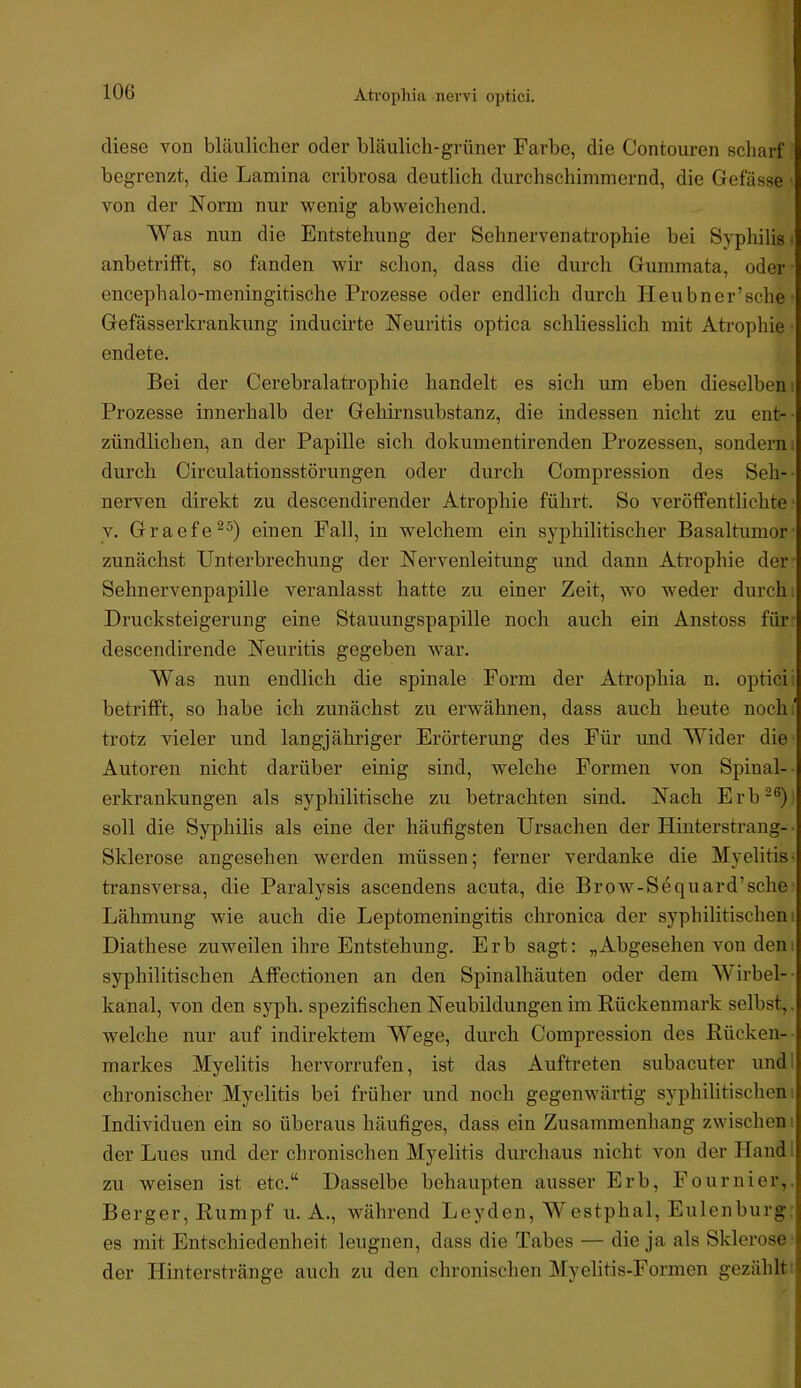 Atvopliia nervi optici. diese von bläulicher oder bläulich-grüner Farbe, die Contouren scharf begrenzt, die Lamina cribrosa deutlich durchschimmernd, die Gefässe • von der Norm nur wenig abweichend. Was nun die Entstehung der Sehnervenatrophie bei Syphilis! anbetrifft, so fanden wir schon, dass die durch Gummata, oder encephalo-meningitische Prozesse oder endlich durch Heubner’sche Gefässerkrankung inducirte Neuritis optica schliesslich mit Atrophie endete. Bei der Cerebralatrophie handelt es sich um eben dieselben: Prozesse innerhalb der Gehirnsubstanz, die indessen nicht zu ent-- zündlichen, an der Papille sich dokumentirenden Prozessen, sondern, durch Circulationsstörungen oder durch Compression des Seh-- nerven direkt zu descendirender Atrophie führt. So veröffentlichte V. Graefe^®) einen Fall, in welchem ein syphilitischer Basaltumor zunächst Unterbrechung der Nervenleitung und dann Atrophie der Sehnervenpapille veranlasst hatte zu einer Zeit, wo weder durch: Drucksteigerung eine Stauungspapille noch auch ein Anstoss für descendirende Neuritis gegeben war. Was nun endlich die spinale Form der Atrophia n. optici: betrifft, so habe ich zunächst zu erwähnen, dass auch heute noch:’ trotz vieler und langjähriger Erörterung des Für und Wider die Autoren nicht darüber einig sind, welche Formen von Spinal- ■ erkrankungen als syphilitische zu betrachten sind. Nach Erb“®) soll die Syphilis als eine der häufigsten Ursachen der Hinterstrang- ■ Sklerose angesehen werden müssen; ferner verdanke die Myelitis- transversa, die Paralysis ascendens acuta, die Brow-Sequard’sche Lähmung wie auch die Leptomeningitis chronica der syphilitischen; Diathese zuweilen ihre Entstehung. Erb sagt: „Abgesehen von dem syphilitischen Affectionen an den Spinalhäuten oder dem Wirbel-- kanal, von den syph. spezifischen Neubildungen im Rückenmark selbst,, welche nur auf indirektem Wege, durch Compression des Rücken- markes Myelitis hervorrufen, ist das Auftreten snbacuter und chronischer Myelitis bei früher und noch gegenwärtig syphilitischen Individuen ein so überaus häufiges, dass ein Zusammenliang zwischen der Lues und der chronischen Myelitis durchaus nicht von der Hand l zu weisen ist etc.“ Dasselbe behaupten ausser Erb, Fournier,. Berger, Rumpf u. A., während Leyden, Westphal, Eulenburg es mit Entschiedenheit leugnen, dass die Tabes — die ja als Sklerose der Hinterstränge anch zu den chronischen Myelitis-Formen gezählt '