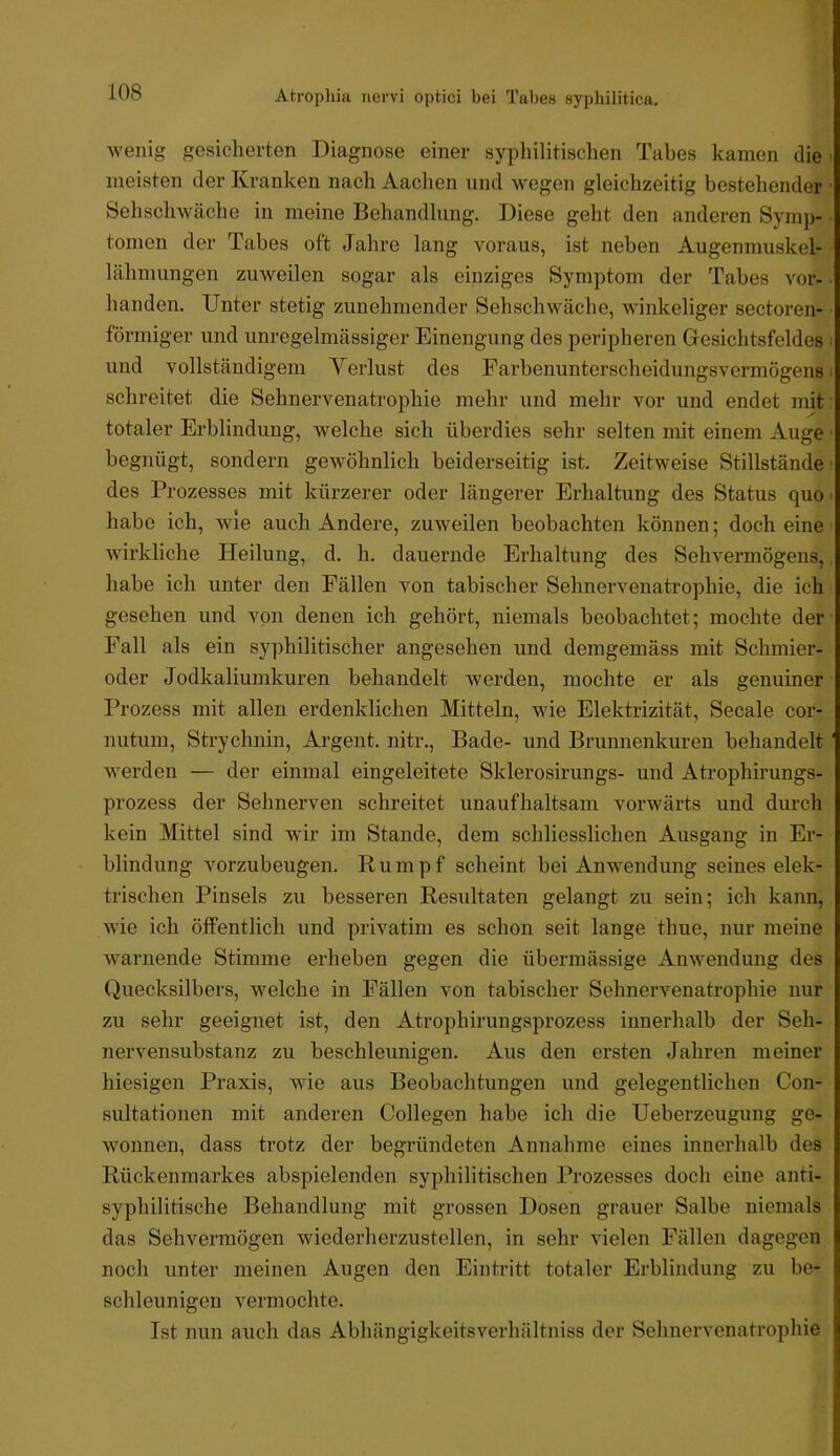 wenig gesicherten Diagnose einer sypliilitischen Tabes kamen die meisten der Kranken nach Aachen und wegen gleichzeitig bestehender Sehschwache in meine Behandlung. Diese geht den anderen Symp- tomen der Tabes oft Jahre lang voraus, ist neben Augenmuskel- lähnmngen zuweilen sogar als einziges Symptom der Tabes vor- handen. Unter stetig zunehmender Sehschwache, winkeliger sectoren- förmiger und unregelmässiger Einengung des peripheren Gesichtsfeldes und vollständigem Verlust des Farbenunterscheidungsvermögens schreitet die Sehnervenatrophie mehr und mehr vor und endet mit totaler Erblindung, welche sich überdies sehr selten mit einem Auge begnügt, sondern gewöhnlich beiderseitig ist. Zeitweise Stillstände des Prozesses mit kürzerer oder längerer Erhaltung des Status quo habe ich, wie auch Andere, zuweilen beobachten können; doch eine wirkliche Heilung, d. h. dauernde Erhaltung des Sehvermögens, habe ich unter den Fällen von tabischer Sehnervenatrophie, die ich gesehen und von denen ich gehört, niemals beobachtet; mochte der Fall als ein syphilitischer angesehen und demgemäss mit Schmier- oder Jodkaliumkuren behandelt werden, mochte er als genuiner Prozess mit allen erdenklichen Mitteln, wie Elektrizität, Secale cor- nutum, Strychnin, Argent. nitr., Bade- und Brunnenkuren behandelt werden — der einmal eingeleitete Sklerosirungs- und Atrophirungs- prozess der Sehnerven schreitet unaufhaltsam vorwärts und durch kein Mittel sind wir im Stande, dem schliesslichen Ausgang in Er- blindung vorzubeugen. Rumpf scheint bei Anwendung seines elek- trischen Pinsels zu besseren Resultaten gelangt zu sein; ich kann, wie ich öffentlich und privatim es schon seit lange thue, nur meine warnende Stimme erheben gegen die übermässige Anwendung des Quecksilbers, welche in Fällen von tabischer Sehnervenatrophie nur zu sehr geeignet ist, den Atrophirungsprozess innerhalb der Seh- nervensubstanz zu beschleunigen. Aus den ersten Jahren meiner hiesigen Praxis, wie aus Beobachtungen und gelegentlichen Con- sultationen mit anderen Collegen habe ich die Ueberzeugung ge- wonnen, dass trotz der begründeten Annahme eines innerhalb des Rückenmarkes abspielenden syphilitischen Prozesses doch eine anti- syphilitische Behandlung mit grossen Dosen grauer Salbe niemals das Sehvermögen wiederherzustellen, in sehr vielen Fällen dagegen noch unter meinen Augen den Eintritt totaler Erblindung zu be- schleunigen vermochte. Ist nun auch das Abhängigkeitsverhältniss der Sehnervenatrophie