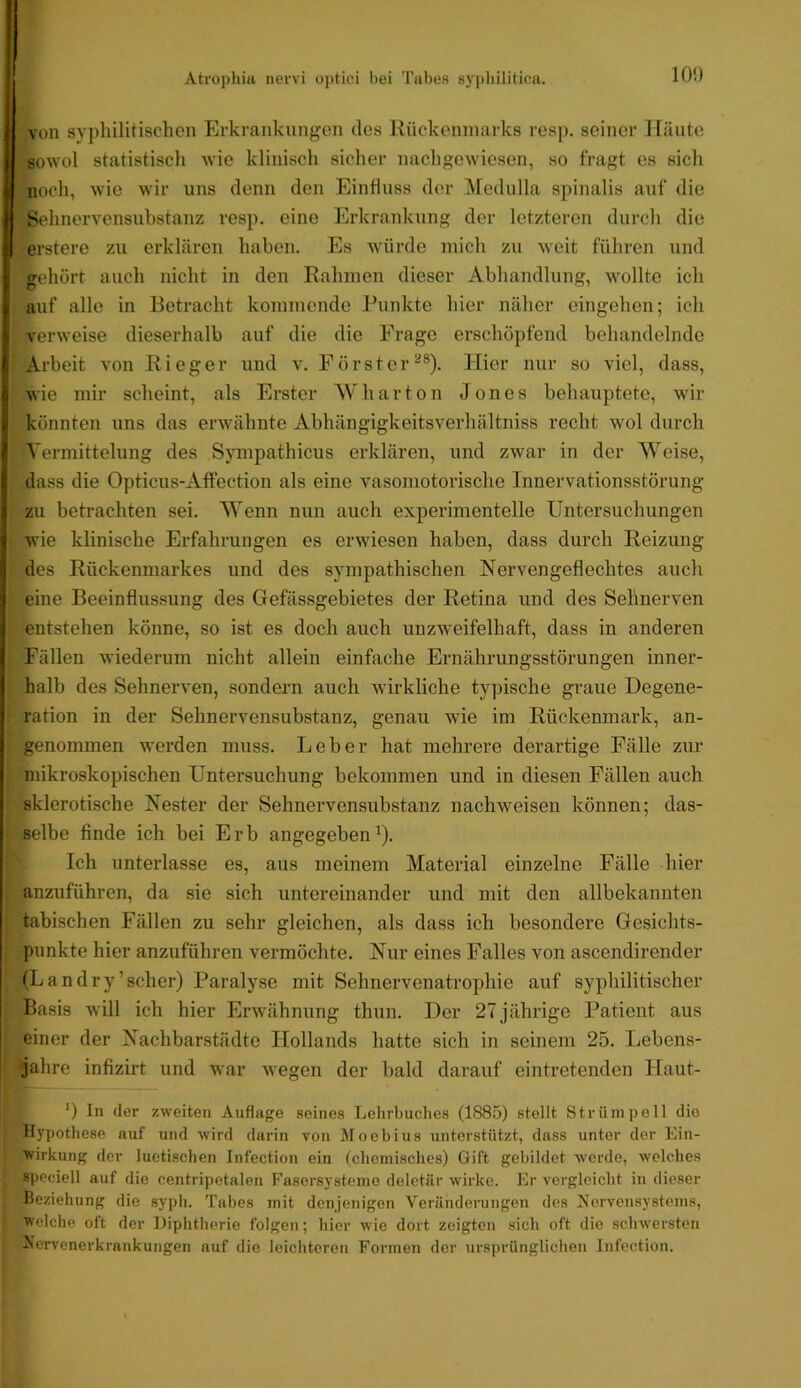 von syphilitischen Erkrankungen des Rückenmarks resp. seiner Häute sowol statistiscli wie kliniscli sicher nacligewiesen, so fragt es sich noch, wie wir uns denn den Einfluss der Medulla spinalis auf die .Sehnervensubstanz resp. eine Erkraidamg der letzteren durch die ^erstere zu erklären haben. Es würde mich zu weit führen und gehört auch nicht in den Rahmen dieser Abhandlung, wollte ich auf alle in Betracht kommende Punkte hier näher eingehen; ich verweise dieserhalb auf die die Frage erschöpfend behandelnde , Arbeit von Rieger und v. Förster^®). Hier nur so viel, dass, wie mir scheint, als Erster W har ton Jones behauptete, wir könnten uns das erwähnte Abhängigkeitsverhältniss recht wol durch Vermittelung des Sympathicus erklären, und zwar in der Weise, dass die Opticus-Affection als eine vasomotorische Innervationsstörung zu beti-achten sei. Wenn nun auch experimentelle Untersuchungen wie klinische Erfahrungen es erwiesen haben, dass durch Reizung des Rückenmarkes und des sympathischen Nervengeflechtes auch eine Beeinflussung des Gefässgebietes der Retina und des Sehnerven I entstehen könne, so ist es doch auch unzweifelhaft, dass in anderen < Fällen wiederum nicht allein einfache Ernährungsstörungen inner- halb des Sehnerven, sondern auch wirkliche typische graue Degene- r ration in der Sehnervensubstanz, genau wie im Rückenmark, an- genommen werden muss. Leber hat mehrere derartige Fälle zur l^mikroskopischen Untersuchung bekommen und in diesen Fällen auch ‘ sklerotische Nester der Sehnervensubstanz nachweisen können; das- » selbe finde ich bei Erb angegeben^). tich unterlasse es, aus meinem Material einzelne Fälle hier nzuführen, da sie sich untereinander und mit den allbekannten ; tabischen Fällen zu sehr gleichen, als dass ich besondere Gesichts- punkte hier anzuführen vermöchte. Nur eines Falles von ascendirender ■ (Landry’scher) Paralyse mit Sehnervenatrophie auf syphilitischer t Basis will ich hier Erwähnung thun. Der 27 jährige Patient aus einer der Nachbarstädte Hollands hatte sich in seinem 25. Lebens- jahre infizirt und war wegen der bald darauf eintretenden Haut- *) In der zweiten Auflage seines Lehrbuches (1885) stellt Strümpell die I Hypothese auf und wird darin von Moebius unterstützt, dass unter der Ein- wirkung der luetischen Infection ein (chomisches) Gift gebildet werde, welches Äpociell auf die centripetalen Fasersysteme deletär wirke. Er vergleicht in dieser Beziehung die syph. Tabes mit denjenigen Veränderangen des Xorvensystems, welche oft der Diphtherie folgen; hier wie dort zeigten sich oft die schwersten Nervenerkrankungen auf die leichteren Formen der ursprünglichen Infection.