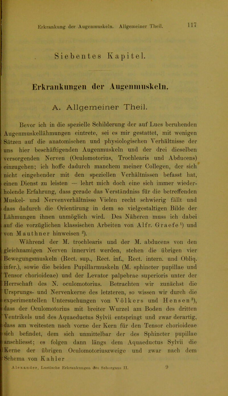 Krkmnkung der Augeiumiskeln. Allgemeiner Tlieil. Siebentes Kapitel. Erkrankungen der Angenninskeln. A. Allgemeiner Theil. Bevor ich in die spezielle Schilderung der auf Lues beruhenden Augenmuskellähmungen eintrete, sei es mir gestattet, mit wenigen Sätzen auf die anatomischen und physiologischen Verhältnisse der uns hier beschäftigenden Augenmuskeln und der drei dieselben versorgenden Nerven (Oculomotorius, Trochlearis und Abducens) ' einzugehen; ich hoffe dadurch manchem meiner Collegen, der sich* nicht eingehender mit den speziellen Verhältnissen befasst hat, einen Dienst zu leisten — lehrt mich doch eine sich immer wieder- holende Ei’fahrung, dass gerade das Verständniss für die betreffenden Muskel- und Nervenverhältnisse Vielen recht schwierig fällt und dass dadurch die Orientirung in dem so vielgestaltigen Bilde der Lähmungen ihnen unmöglich wird. Des Näheren muss ich dabei auf die vorzüglichen klassischen Arbeiten von Al fr. Grraefe^) und von Mauthner hinweisen ^). Während der M. trochlearis und der M. abducens von den gleichnamigen Nerven innervirt werden, stehen die übrigen vier Bewegungsmuskeln (Kect. sup., Reet, inf., Reet, intern, und Obliq. infer.), sowie die beiden Pupillarmuskeln (M. sphincter pupillae und Tensor chorioideae) und der Levator palpebrae superioris unter der Herrschaft des N. oculomotorius. Betrachten wir zunächst die Ursprungs- und Nervenkerne des letzteren, so wissen wir durch die experimentellen Untersuchungen von Volkers und Hensen®), dass der Oculomotorius mit breiter Wurzel am Boden des dritten Ventrikels und des Aquaeductus Sylvii entspringt und zwar derartig, dass am weitesten nach vorne der Kern für den Tensor chorioideae sich befindet, dem sich unmittelbar der des Sphincter pupillae anschliesst; es folgen dann längs dem Aquaeductus Sylvii die Kerne der übrigen Oculomotoriuszweige und zwar nach dem Schema von Kahler