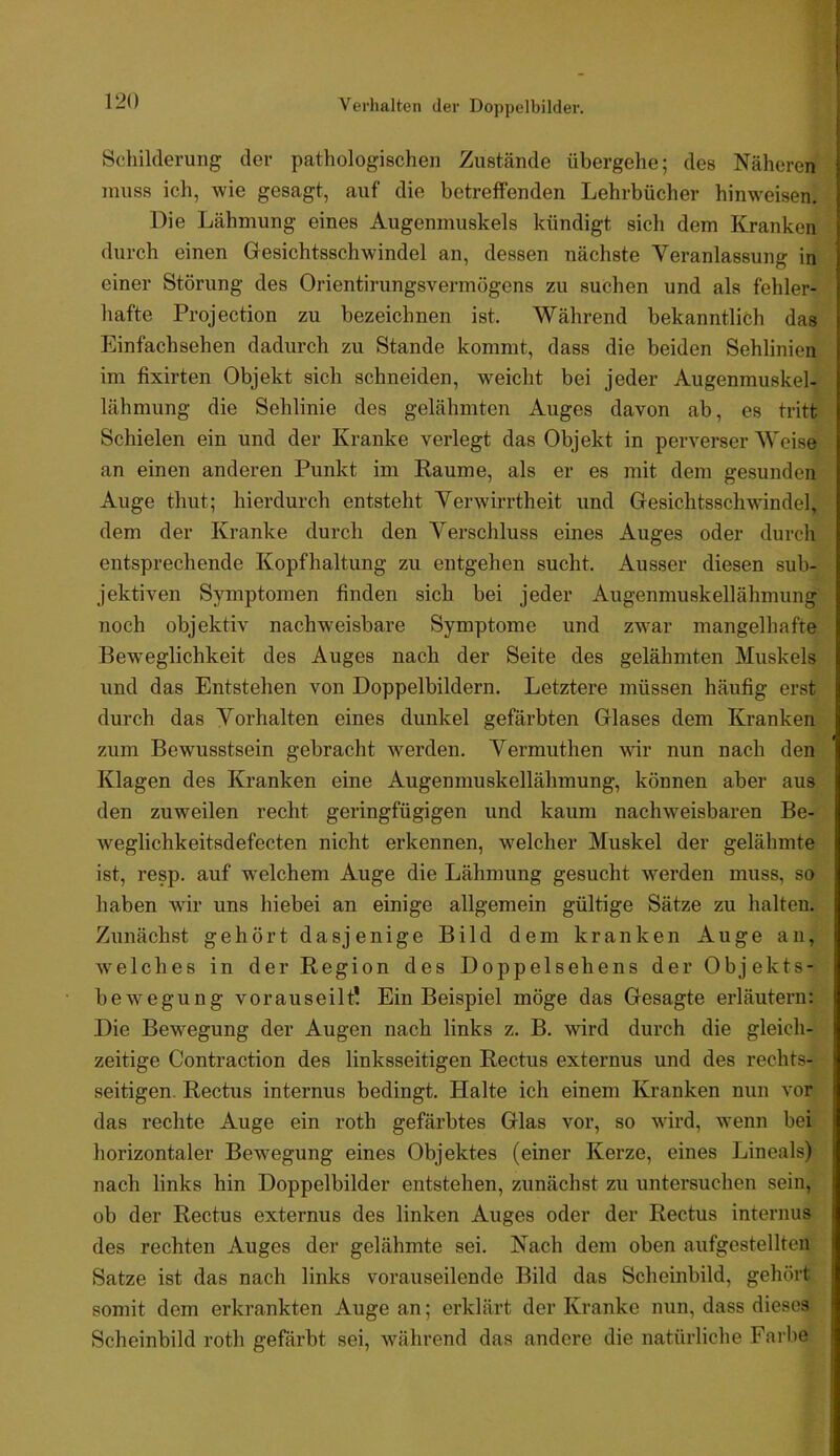 Verhalten der Doppelbilder. Schilderung der pathologischen Zustände übergehe; des Näheren muss icli, wie gesagt, auf die betreffenden Lehrbücher hinweisen. Die Lähmung eines Augenmuskels kündigt sich dem Kranken durch einen Gesichtsschwindel an, dessen nächste Veranlassung in einer Störung des Orientirungsvermögens zu suchen und als fehler- hafte Projection zu bezeichnen ist. Während bekanntlich das Einfachsehen dadurch zu Stande kommt, dass die beiden Sehlinien im fixirten Objekt sich schneiden, weicht bei jeder Augenmuskel- lähmung die Sehlinie des gelähmten Auges davon ab, es tritt Schielen ein und der Kranke verlegt das Objekt in perverser Weise an einen anderen Punkt im Raume, als er es jnit dem gesunden Auge thut; hierdurch entsteht Verwirrtheit und Gesichtsschwindel, dem der Kranke durch den Verschluss eines Auges oder durch entsprechende Kopfhaltung zu entgehen sucht. Ausser diesen sub- jektiven Symptomen finden sich bei jeder Augenmuskellähmung noch objektiv nachweisbare Symptome und zw’ar mangelhafte Beweglichkeit des Auges nach der Seite des gelähmten Muskels und das Entstehen von Doppelbildern. Letztere müssen häufig erst durch das Vorhalten eines dunkel gefärbten Glases dem Kranken zum Bewusstsein gebracht werden. Vermuthen wir nun nach den Klagen des Kranken eine Augenmuskellähmung, können aber aus den zuweilen recht geringfügigen und kaum nachweisbaren Be- weglichkeitsdefecten nicht erkennen, welcher Muskel der gelähmte ist, resp. auf welchem Auge die Lähmung gesucht werden muss, so haben wir uns hiebei an einige allgemein gültige Sätze zu halten. Zunächst gehört dasjenige Bild dem kranken Auge an, welches in der Region des Doppelsehens der Objekts- bewegung vorauseilt! Ein Beispiel möge das Gesagte erläutern: Die Bewegung der Augen nach links z. B. wird durch die gleich- zeitige Contraction des linksseitigen Rectus externus und des rechts- seitigen. Rectus internus bedingt. Halte ich einem Kranken nun vor das rechte Auge ein roth gefärbtes Glas vor, so wird, wenn bei horizontaler Bew^egung eines Objektes (einer Kerze, eines Lineals) nach links hin Doppelbilder entstehen, zunächst zu untersuchen sein, ob der Rectus externus des linken Auges oder der Rectus internus des rechten Auges der gelähmte sei. Nach dem oben aufgestellten Satze ist das nach links vorauseilende Bild das Scheinbild, gehört somit dem erkrankten Auge an; erklärt der Kranke nun, dass dieses Scheinbild roth gefärbt sei, während das andere die natürliche Farbe