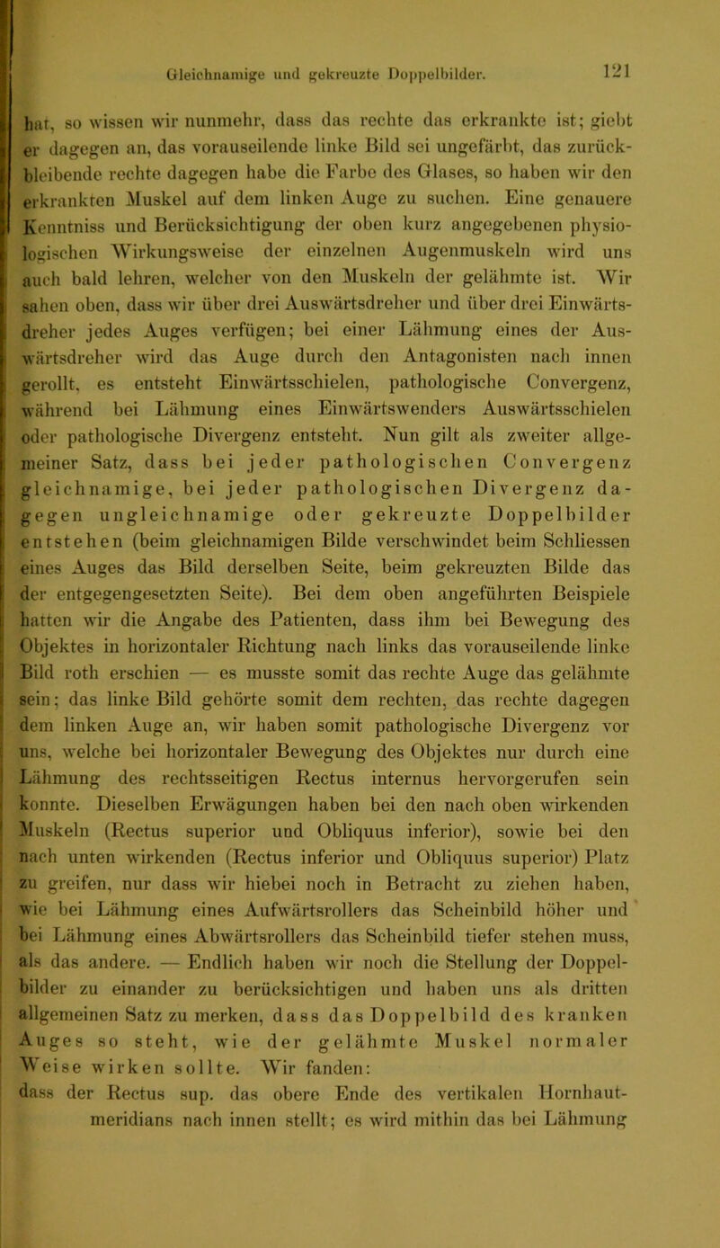 Gleichnamige und gekreuzte Doi)pell)ilder. hat, so wissen wir nunmehr, dass das rechte das erkrankte ist; giei)t er dagegen an, das vorauseilende linke Bild sei ungefärbt, das zurück- bleibende rechte dagegen habe die Farbe des Glases, so haben wir den erkrankten ^luskel auf dem linken Auge zu suchen. Eine genauere Kenntniss und Berücksichtigung der oben kurz angegebenen physio- logischen Wirkungsweise der einzelnen Augenmuskeln wird uns , auch bald lehren, welcher von den Muskeln der gelähmte ist. Wir sahen oben, dass wir über drei Auswärtsdreher und über drei Einwärts- i dreher jedes Auges verfügen; bei einer Lähmung eines der Aus- ; wärtsdreher wird das Auge durch den Antagonisten nach innen gerollt, es entsteht Einwärtsschielen, pathologische Convergenz, während bei Lähmung eines Einwärtswenders Auswärtsschielen i oder pathologische Divergenz entsteht. Nun gilt als zweiter allge- meiner Satz, dass bei jeder pathologischen Convergenz I gleichnamige, bei jeder pathologischen Divergenz da- , gegen ungleichnamige oder gekreuzte Doppelbilder entstehen (beim gleichnamigen Bilde verschwindet beim Schliessen i eines Auges das Bild derselben Seite, beim gekreuzten Bilde das I der entgegengesetzten Seite). Bei dem oben angeführten Beispiele I hatten wir die Angabe des Patienten, dass ihm bei Bewegung des ! Objektes in horizontaler Richtung nach links das vorauseilende linke i Bild roth erschien — es musste somit das rechte Auge das gelähmte ■ sein; das linke Bild gehörte somit dem rechten, das rechte dagegen dem linken Auge an, wir haben somit pathologische Divergenz vor uns, welche bei horizontaler Bewegung des Objektes nur durch eine i Lähmung des rechtsseitigen Rectus internus hervorgerufen sein ■ konnte. Dieselben Erwägungen haben bei den nach oben wirkenden ' Muskeln (Rectus superior und Obliquus inferior), sowie bei den nach unten wirkenden (Rectus inferior und Obliquus superior) Platz zu greifen, nur dass wir hiebei noch in Betracht zu ziehen haben, wie bei Lähmung eines Aufwärtsrollers das Scheinbild höher und' bei Lähmung eines Abw'ärtsrollers das Scheinbild tiefer stehen muss, als das andere. — Endlich haben wir noch die Stellung der Doppel- bilder zu einander zu berücksichtigen und haben uns als dritten ' allgemeinen Satz zu merken, dass das Doppelbild des kranken Auges so steht, wie der gelähmte Muskel normaler ' M eise wirken sollte. Wir fanden: dass der Rectus sup. das obere Ende des vertikalen Hornhaut- meridians nach innen stellt; es wird mithin das bei Lähmung