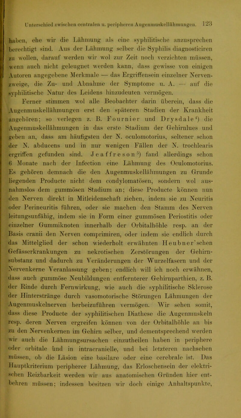 riiterseliietl zwischen centmlen u. peripliercn AugenimiskelUiinmiiigen. 1 -H haben, ehe wir die Lähmung als eine aypliilitisclie anyAispredien berechtigt sind. Aus der Lähmung selber die Syj)hilis diagnosticiren zu wollen, darauf werden wir wol zur Zeit noch verzichten müssen, wenn auch nicht geleugnet werden kann, dass gewisse von einigen Autoren angegebene ^lerkniale — das Ergrift'ensein einzelner Nerven- zweige, die Zu- und Abnahme der Symptome u. A. — auf die syphilitische Natur des Leidens hinzudeuten vermögen. Ferner stimmen wol alle Beobachter darin überein, dass die Augenmuskellälimungen erst den späteren Stadien der Krankheit angehören; so verlegen z. B. Fournier und Drysdale'*) die Augenmuskellähmungen in das erste Stadium der Gehirnlues und geben an, dass am häufigsten der N. oculomotorius, seltener schon der N. abducens und in nur wenigen Fällen der N. trochlearis ergriffen gefunden sind. J e a f f r e s o nfand allerdings schon b ^lonate nach der Infection eine Lähmung des Oculomotorius. Es gehören demnach die den Augenmuskellähmungen zu Grunde liegenden Producte nicht dem condylomatösen, sondern wol aus- nahmslos dem gummösen Stadium an; diese Producte können nun den Nerven direkt in Mitleidenschaft ziehen, indem sie zu Neuritis oder Perineuritis führen, oder sie machen den Stamm des Nerven leitungsunfähig, indem sie in Form einer gummösen Periostitis oder einzelner Gummiknoten innerhalb der Orbitalhöhle resp. an der Basis cranii den Nerven comprimiren, oder indem sie endlich durch das Mittelglied der schon wiederholt erwähnten Tieubner’sehen Gefässerkrankungen zu nekrotischen Zerstörungen der Gehirn- substanz und dadurch zu Yeränderungen der Wurzelfasern und der Nervenkerne Veranlassung geben; endlich will ich noch erwähnen, dass auch gummöse Neubildungen entfernterer Gehirnparthien, z. B. der Rinde durch Fernwirkung, wie auch die syphilitische Sklerose der Hinterstränge durch vasomotorische Störungen Lähmungen der Augenmuskelnerven herbeizuführen vermögen. Wir sehen somit, dass diese Producte der syphilitischen Diathese die Augenmuskeln I resp. deren Nerven ergreifen können von der Orbitalhöhle an bis I zu den Nervenkernen im Gehirn selber, und dementsprechend werden i wir auch die liähmungsursachen einzutheilen haben in periphere oder orbitale und in intracranielle, und bei letzteren nachselicn I müssen, ob die Läsion eine basilare oder eine cerebrale ist. Das Ilauptkriterium peripherer Ijähmung, das Erloschensein der elektri- schen Reizbarkeit werden wir aus anatomischen Gründen hier ent- behren müssen; indessen besitzen wir doch einige Anhaltspunkte,