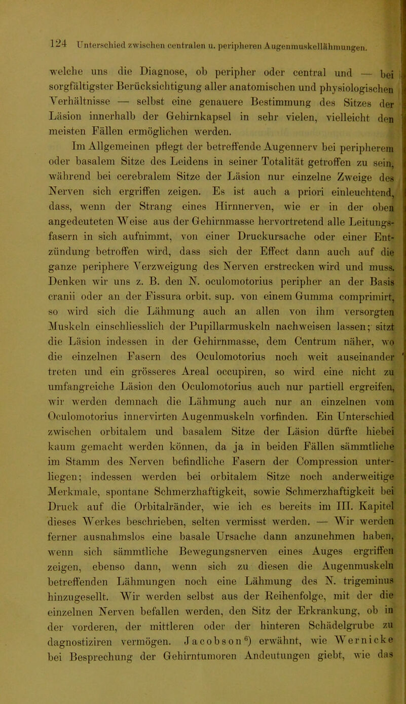 'welche uns die Diagnose, ob periplier oder central und — bei sorgfältigster Berücksichtigung aller anatomischen und physiologischen Yerhältnisse — selbst eine genauere Bestimmung des Sitzes der Läsion innerhalb der Gehirnkapsel in sehr vielen, vielleicht den meisten Fällen ermöglichen werden. Im xVllgemeinen pflegt der betreffende Augennerv bei peripherem oder basalem Sitze des Leidens in seiner Totalität getroffen zu sein während bei cerebralem Sitze der Läsion nur einzelne Zweige des Nerven sich ergriffen zeigen. Es ist auch a priori einleuchtend, dass, wenn der Strang eines Hirnnerven, wie er in der oben angedeuteten Weise aus der Gehirnmasse hervortretend alle Leitungs- fasern in sich aufnimmt, von einer Druckursache oder einer Ent- zündung betroffen wird, dass sich der Effect dann auch auf die ganze periphere Verzweigung des Nerven erstrecken wird und muss. Denken wir uns z. B. den N. oculomotorius peripher an der Basis cranii oder an der Fissura orbit. sup. von einem Gumma comprimirt, so wird sich die Lähmung auch an allen von ihm versorgten Muskeln einschliesslich der Pupillarmuskeln nach weisen lassen; sitzt die Läsion indessen in der Gehirnmasse, dem Centrum näher, wo die einzelnen Fasern des Oculomotorius noch weit auseinander ' treten und ein grösseres Areal occupiren, so wird eine nicht zu umfangreiche Läsion den Oculomotorius auch nur partiell ergreifen, wir werden demnach die Lähmung auch nur an einzelnen vom Oculomotorius innervirten Augenmuskeln vorfinden. Ein Unterschied zwischen orbitalem und basalem Sitze der Läsion dürfte hiebei kaum gemacht werden können, da ja in beiden Fällen sämmtliche im Stamm des Nerven befindliche Fasern der Compression unter- liegen ; indessen werden bei orbitalem Sitze noch anderweitige Merkmale, spontane Schmerzhaftigkeit, sowie Schmerzhaftigkeit bei Druck auf die Orbitalränder, wie ich es bereits im IIT. Kapitel dieses Werkes beschrieben, selten vermisst werden. — Wir werden ferner ausnahmslos eine basale Ursache dann anzunehmen haben, wenn sich sämmtliche Bewegungsnerven eines Auges ergriffen zeigen, ebenso dann, wenn sich zu diesen die Augenmuskeln betreffenden Lähmungen noch eine Lähmung des N. trigeminus hinzugesellt. Wir werden selbst aus der Reihenfolge, mit der die einzelnen Nerven befallen werden, den Sitz der Erkrankung, ob in der vorderen, der mittleren oder der hinteren Schädelgrube zu dagnostiziren vermögen. Jacobson®) erwähnt, wie M er nicke j bei Besprechung der Gehirntumoren Andeutungen giebt, wie das j