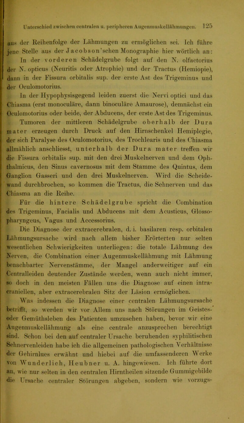 aus der Reihenfolge der Lähniungon zu ermöglichen sei. Ich führe jene Stelle aus der Jacobson’schen Monographie hier wörtlich an: ln der vorderen Schädelgrubc folgt auf den N. olfaotorius der N. opticus (Neuritis oder Atrophie) und der Tractus (Hemiopie), I daun in der Fissurn orbitalis sup. der erste Ast des Trigeminus und der Oculomotorius. In der Hypophysisgegend leiden zuerst die Nervi optici und das Chiasma (erst monoculäre, dann binoculäre Amaurose), demnächst ein Oculomotorius oder beide, der Abducens, der erste Ast des Trigeminus. Tumoren der mittleren Schädelgrube oberhalb der Dura niater erzeugen durch Druck auf den Hirnschenkel Hemiplegie, i der sich Paralyse des Oculomotorius, des Trochlearis und des Chiasma I allmählich anschliesst, unterhalb der Dura mater treffen wir ; die Fissura orbitalis sup. mit den drei Muskelnerven und dem Oph- thalmicus, den Sinus cavernosus mit dem Stamme des Quintus, dem 1 Ganglion Gasseri und den drei Muskelnerven. Wird die Scheide- wand durchbrochen, so kommen die Tractus, die Sehnerven und das Chiasma an die Reihe. Für die hintere Schädelgrube spricht die Combination [| des Trigeminus, Facialis und Abducens mit dem Acusticus, Glosso- « pharyngeus, Vagus und Accessorius. Die Diagnose der extracerebralen, d. i. basilaren resp. orbitalen . Lähmungsursache wird nach allem bisher Erörterten nur selten F wesentlichen Schwierigkeiten unterliegen: die totale Lähmung des S Nerven, die Combination einer Augenmuskellähmung mit Lähmung i benachbarter Nervenstämme, der Mangel anderweitiger auf ein ; Centralleiden deutender Zustände werden, wenn auch nicht immer, I 80 doch in den meisten Fällen uns die Diagnose auf einen intra- ' craniellen, aber extracerebralen Sitz der Läsion ermöglichen. Was indessen die Diagnose einer centralen Lähmungsursache I betrifft, so werden wir vor Allem uns nach Störungen im Geistes- I oder Gemüthsleben des Patienten umzusehen haben, bevor wir eine ' Augenmuskellähmung als eine centrale anzusprechen berechtigt sind. Schon bei den auf centraler Ersache beruhenden syphilitischen ' Sehnervenleiden habe ich die allgemeinen pathologischen Verhältnisse der Gehirnlues erwähnt und hiebei auf die umfassenderen Werke von Wunderlich, Heubner u. A. hingewiesen. Ich führte dort an. wie nur selten in den centralen Hirntheilen sitzende Gummigebilde die Ursache centraler Störungen abgeben, sondern wie Vorzugs-