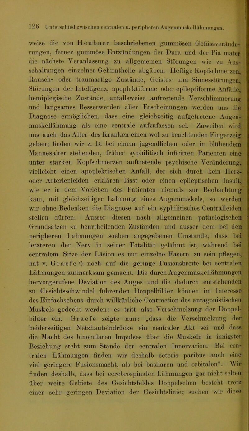 weise die von Heubner beschriebenen o’uniniösen Gefässverände- rungen, ferner gummöse Entzündungen der Dura und der Pia mater die nächste Veranlassung zu allgemeinen Störungen wie zu Aus- schaltungen einzelner Gehirntheile abgäben. Heftige Kopfschmerzen, Rausch- oder traumartige Zustände, Geistes- und Sinnesstörungen Störungen der Intelligenz, apoplektiforme oder epileptiforme Anfalle, hemiplegische Zustände, anfallsweise auftretende Verschlimmerung und langsames Eesserwerden aller Erscheinungen werden uns die Diagnose ermöglichen, dass eine gleichzeitig aufgetretene Augen- muskellähmung als eine centrale aufzufassen sei. Zuweilen wird uns auch das Alter des Kranken einen wol zu beachtenden Fingerzeig geben; finden wir z. B. bei einem jugendlichen oder in blühendem Mannesalter stehenden, früher syphilitisch inficirten Patienten eine unter starken Kopfschmerzen auftretende psychische Veränderung, vielleicht einen apoplektischen Anfall, der sich durch kein Herz- oder Arterienleiden erklären lässt oder einen epileptischen Insult, wie er in dem Vorleben des Patienten niemals zur Beobachtung kam, mit gleichzeitiger Lähmung eines Augenmuskels, so werden wir ohne Bedenken die Diagnose auf ein syphilitisches Centralleiden stellen dürfen. Ausser diesen nach allgemeinen pathologischen Grundsätzen zu beurtheilenden Zuständen und ausser dem bei den peripheren Lähmungen soeben angegebenen Umstande, dass bei letzteren der Nerv in seiner Totalität gelähmt ist, während bei centralem Sitze der Läsion es nur einzelne Fasern zu sein pflegen, hat V. G r a e f e '') noch auf die geringe Fusionsbreite bei centralen Lähmungen aufmerksam gemacht. Die durch Augenmuskellähmungen hervorgerufene Deviation des Auges und die dadurch entstehenden zu Gesichtsschwindel führenden Doppelbilder können im Interesse des Einfachsehens durch willkürliche Contraction des antagonistischen Muskels gedeckt werden: es tritt also Verschmelzung der Doppel- bilder ein. Graefe zeigte nun: „dass die Verschmelzung der beiderseitigen Netzhauteindrücke ein centraler Akt sei und dass die Macht des binocularen Impulses über die Muskeln in innigster Beziehung steht zum Stande der centralen Innervation. Bei cen- tralen Lähmungen finden wir deshalb ceteris paribus auch eine viel geringere Fusionsmacht, als bei basilaren und orbitalen“. Wir finden deshalb, dass bei cerebrospinalen Lähmungen gar nicht selten über weite Gebiete des Gesichtsfeldes Doppelsehen besteht trotz einer sehr geringen Deviation der Gesichtslinie; suchen wir diese