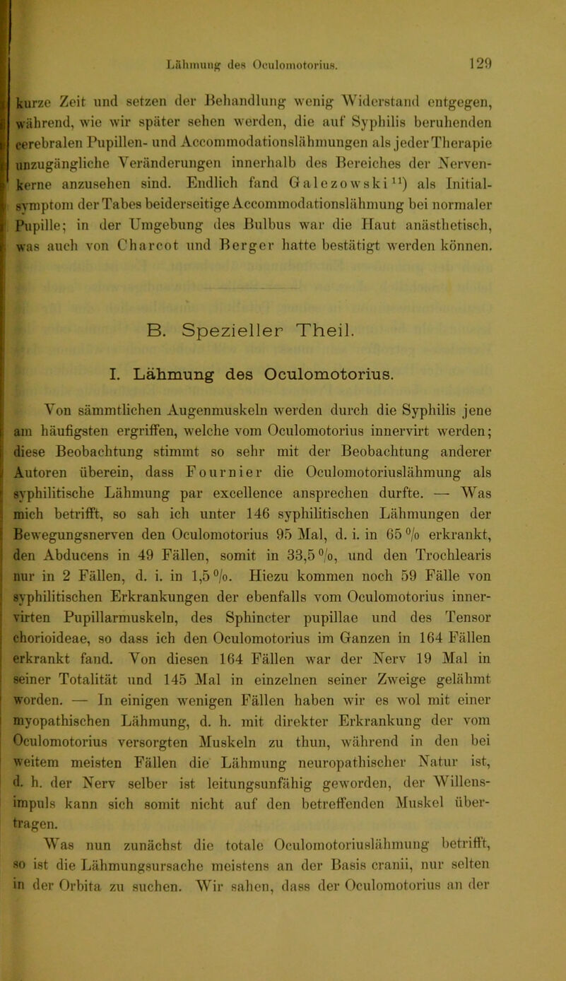 kurze Zeit und setzen der Beliandlung wenig Widerstand entgegen, während, wie wir später sehen werden, die auf Syphilis beruhenden cerebralen Pupillen- und Acconimodationslähinungen als jeder Therapie unzugängliche Veränderungen innerhalb des Bereiches der Nerven- kerne anzusehen sind. Endlich fand Galezowskials Initial- syniptoni der Tabes beiderseitige Accominodationslähmung bei normaler Pupille; in der Umgebung des Bulbus war die Haut anästhetisch, was auch von Charcot und Berger hatte bestätigt werden können. B. Spezieller Theil. I. Lähmung des Oculomotorius. Von sämmtlichen Augenmuskeln werden durch die Syphilis jene am häufigsten ergriffen, welche vom Oculomotorius innervirt werden; diese Beobachtung stimmt so sehr mit der Beobachtung anderer Autoren überein, dass Fournier die Oculomotoriuslähmung als syphilitische Lähmung par excellence ansprechen durfte. — Was mich betrifft, so sah ich unter 146 syphilitischen Lähmungen der Bewegungsnerven den Oculomotorius 95 Mal, d. i. in 65 °/o erkrankt, den Abducens in 49 Fällen, somit in 33,5 ®/o, und den Trochlearis nur in 2 Fällen, d. i. in 1,5 °/o. Hiezu kommen noch 59 Fälle von syphilitischen Erkrankungen der ebenfalls vom Oculomotorius inner- virten Pupillarmuskeln, des Sphincter pupillae und des Tensor chorioideae, so dass ich den Oculomotorius im Ganzen in 164 Fällen erkrankt fand. Von diesen 164 Fällen war der Nerv 19 Mal in seiner Totalität und 145 Mal in einzelnen seiner Zweige gelähmt worden, — In einigen w'enigen Fällen haben wir es wol mit einer myopathischen Lähmung, d. h. mit direkter Erkrankung der vom Oculomotorius versorgten Muskeln zu thun, während in den bei weitem meisten Fällen die Lähmung neuropathischer Natur ist, d. h. der Nerv selber ist leitungsunfähig gew’orden, der Willens- impuls kann sich somit nicht auf den betreffenden Muskel über- tragen. Was nun zunächst die totale Oculomotoriuslähmung betriftt, so ist die Lähmungsursache meistens an der Basis cranii, nur selten in der Orbita zu suchen. Wir sahen, dass der Oculomotorius an der