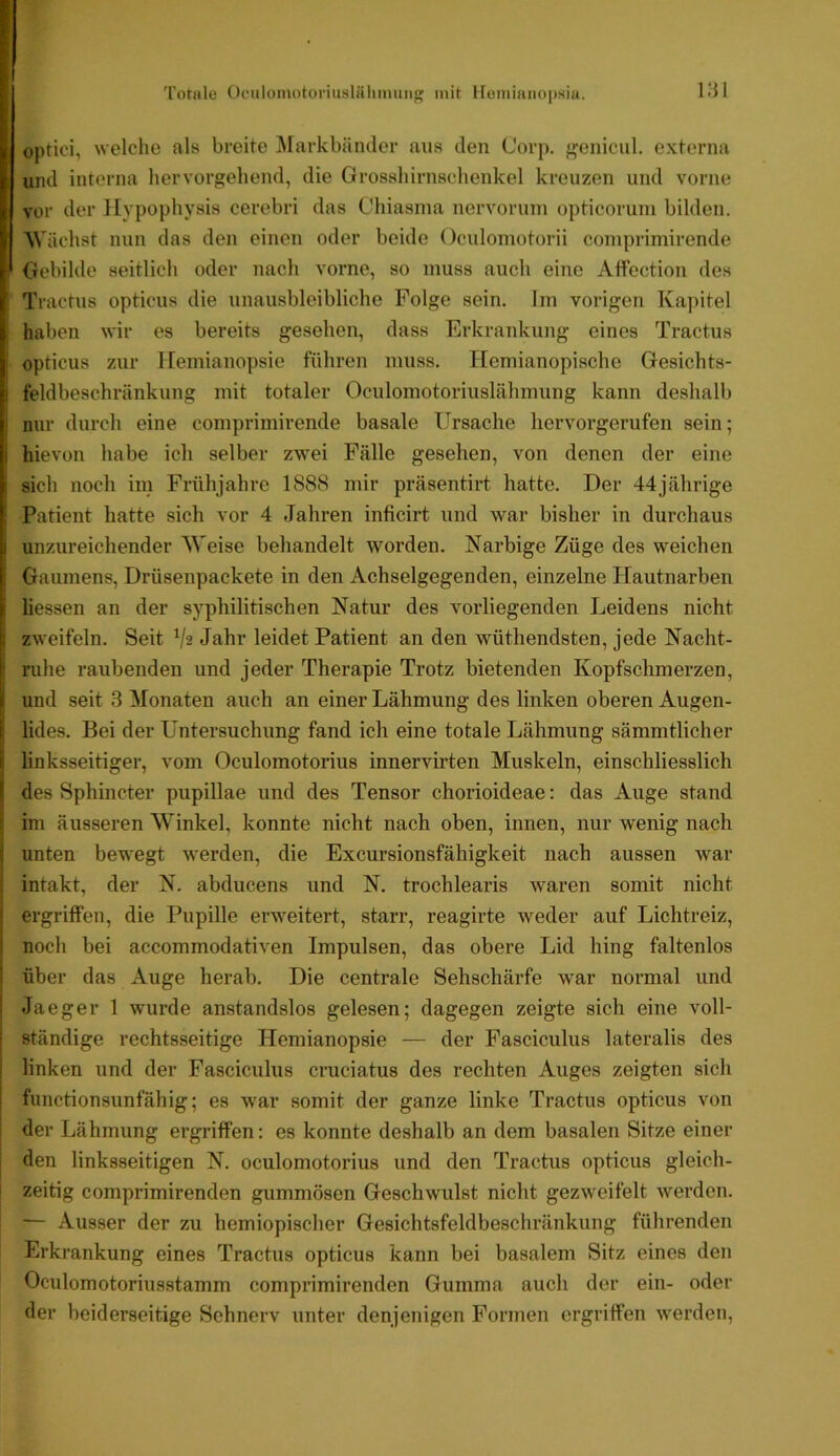 'rotule Oculomotoriusliiliinuii mit lfeiniaiiO|isia. optici, welche als breite Markbänder aus den Corp. f^enicul. externa uml interna hervorgehend, die Grosshirnschenkel kreuzen und vorne vor der Hypophysis cerebri das C'hiasnia nervoruni opticoruni bilden. M'ächst nun das den einen oder beide Oculomotorii coniprimirende Gebilde seitlich oder nach vorne, so muss auch eine Affection des Tractus opticus die unausbleibliche Folge sein. Im vorigen Kapitel haben wir es bereits gesehen, dass Erkrankung eines Tractus opticus zur Hemianopsie führen muss. Hemianopische Gesichts- feldbeschränkung mit totaler Oculomotoriuslähmung kann deshalb nur durch eine coniprimirende basale Ursache hervorgerufen sein; hievon habe ich selber zwei Fälle gesehen, von denen der eine sich noch im Frühjahre 1888 mir präsentirt hatte. Der 44jährige Patient hatte sich vor 4 Jahren inficirt und war bisher in durchaus unzureichender M'eise behandelt worden. Narbige Züge des weichen Gaumens, Drüsenpackete in den Achselgegenden, einzelne Hautnarben Hessen an der syphilitischen Natur des vorliegenden Leidens nicht zweifeln. Seit Va Jahr leidet Patient an den wüthendsten, jede Nacht- nihe raubenden und jeder Therapie Trotz bietenden Kopfschmerzen, und seit 3 Monaten auch an einer Lähmung des linken oberen Augen- lides. Bei der Untersuchung fand ich eine totale Lähmung sämmtlicher linksseitiger, vom Oculomotorius innervirten Muskeln, einschliesslich des Sphincter pupillae und des Tensor chorioideae; das Auge stand im äusseren Winkel, konnte nicht nach oben, innen, nur wenig nach unten bewegt werden, die Excursionsfähigkeit nach aussen war intakt, der N. abducens und N. trochlearis waren somit nicht ergriffen, die Pupille erweitert, starr, reagirte weder auf Lichtreiz, noch bei accommodativen Impulsen, das obere Lid hing faltenlos über das Auge herab. Die centrale Sehschärfe war normal und Jaeger 1 wurde anstandslos gelesen; dagegen zeigte sich eine voll- ständige rechtsseitige Hemianopsie — der Fasciculus lateralis des linken und der Fasciculus cruciatus des rechten Auges zeigten sich functionsunfähig; es war somit der ganze linke Tractus opticus von der Lähmung ergriffen: es konnte deshalb an dem basalen Sitze einer den linksseitigen N. oculomotorius und den Tractus opticus gleich- zeitig comprimirenden gummösen Geschwulst nicht gezweifelt werden. — Ausser der zu hemiopischer Gesichtsfeldbeschränkung führenden Erkrankung eines Tractus opticus kann bei basalem Sitz eines den Oculomotoriusstamm comprimirenden Gumma auch der ein- oder der beiderseitige Sehnerv unter denjenigen Formen ergriffen werden.