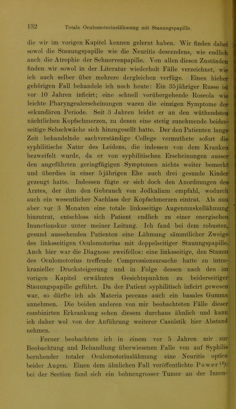 Totale Oculoniotoi'iuslälunung mit Stauungspapille. die wir im vorigen Kapitel kennen gelernt haben. Wir finden dabei sowol die Stauungspapille wie die Neuritis descendens, wie endlich auch die Atrophie der Sehnervenpapille. Von allen diesen Zuständen finden wir sowol in der Literatur wiederholt Fälle verzeichnet, wie ich auch selber über mehrere dergleichen verfüge. Einen hieher gehörigen Fall behandele ich noch heute: Ein 35jähriger Russe ist vor 10 Jahren inficirt; eine schnell vorübergehende Roseola wie leichte Pharyngealerscheinungen waren die einzigen Symptome der sekundären Periode. Seit 3 Jahren leidet er an den wüthendsten nächtlichen Kopfschmerzen, zu denen eine stetig zunehmende beider- seitige Sehschwäche sich hinzugesellt hatte. Der den Patienten lange Zeit behandelnde sachverständige College vermuthete sofort die syphilitische Natur des Leidens, die indessen von dem Kranken bezweifelt wurde, da er von syphilitischen Erscheinungen ausser den angeführten geringfügigen Symptomen nichts w^eiter bemerkt und überdies in einer 5jährigen Ehe auch drei gesunde Kinder gezeugt hatte. Indessen fügte er sich doch den Anordnungen dei» Arztes, der ihm den Gebrauch von Jodkalium empfahl, wodurch auch ein wesentlicher Nachlass der Kopfschmerzen eintrat. Als nun aber vor 3 Monaten eine totale linksseitige Augenmuskellähmung j hinzutrat, entschloss sich Patient endlich zu einer energischen Inunctionskur unter meiner Leitung. Ich fand bei dem robusten, gesund aussehenden Patienten eine Lähmung sämmtlicher Zweige des linksseitigen Oculomotorius mit doppelseitiger Stauungspapille. Auch hier war die Diagnose zweifellos: eine linksseitige, den Stamm des Oculomotorius treffende Compressionsursache hatte zu intra- kranieller Drucksteigerung und in Folge dessen nach den im vorigen Kapitel erwähnten Gesichtspunkten zu beiderseitiger Stauungspapille geführt. Da der Patient syphilitisch inficü’t gewesen war, so dürfte ich als Materia peccans auch ein basales Gumma i annehmen. Die beiden anderen von mir beobachteten Fälle dieser j combinirten Erkrankung sehen diesem durchaus ähnlich und kann i ich daher wol von der Anführung weiterer Casuistik hier Abstand ! nehmen. Ferner beobachtete ich in einem vor 5 Jahren mir zur Beobachtung und Behandlung überwiesenen Falle von auf Syphilis beruhender totaler Oculomotoriuslähmung eine Neuritis optica beider Augen. Einen dem ähnlichen Fall veröffentlichte Power bei der Section fand sich ein bohnengrosser Tumor an der Innen-