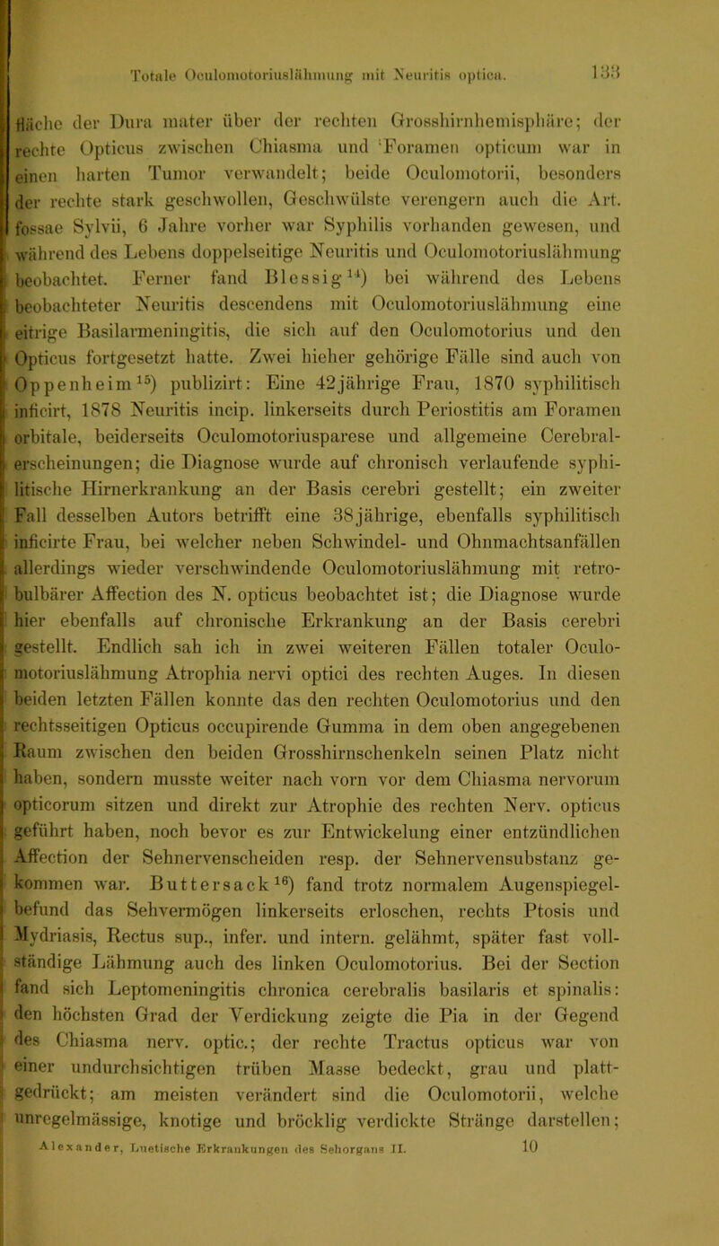 I I Totale Oculümotoriuslähniimg mit Neuriti« optica. iy:i I- , riächo der Dura inater über der recliten Grossliirnheniispliäro; der ^ rechte Opticus zwischen Chiasma und ‘Foranien opticuiu war in einen liarton Tumor verwandelt; beide Oculoinotorii, besonders der rechte stark geschwollen, Geschwülste verengern auch die Art. fossae Sylvii, 6 Jahre vorher war Syphilis vorhanden gewesen, und während des Lebens dojtpelseitige Neuritis und Oculomotoriuslähnuing I beobachtet. Ferner fand Blessig^^) bei während des Lebens [i beobachteter Neuritis descendens mit Oculomotoriuslähmung eine i eitrige Basilarmeningitis, die sich auf den Oculomotorius und den I’ Opticus fortgesetzt hatte. Zwei hieher gehörige Fälle sind auch von j Oppenheim^®) publizirt; Eine 42jährige Frau, 1870 syphilitisch |i inficirt, 1878 Neuritis incip. linkerseits durch Periostitis am Foramen orbitale, beiderseits Oculomotoriusparese und allgemeine Cerebral- h erscheinungen; die Diagnose wurde auf chronisch verlaufende syphi- ^ litische Hirnerkrankung an der Basis cerebri gestellt; ein zweiter i' Fall desselben Autors betrifft eine 38 jährige, ebenfalls syphilitisch i inficirte Frau, bei welcher neben Schwindel- und Ohnmachtsanfällen i allerdings wieder verschwindende Oculomotoriuslähmung mit retro- t bulbärer Affection des N. opticus beobachtet ist; die Diagnose wurde r hier ebenfalls auf chronische Erkrankung an der Basis cerebri i gestellt. Endlich sah ich in zwei weiteren Fällen totaler Oculo- ij motoriuslähmung Atrophia nervi optici des rechten Auges. In diesen « beiden letzten Fällen konnte das den rechten Oculomotorius und den I rechtsseitigen Opticus occupirende Gumma in dem oben angegebenen ! Raum zwischen den beiden Grosshirnschenkeln seinen Platz nicht i haben, sondern musste weiter nach vorn vor dem Chiasma nervorum j opticorum sitzen und direkt zur Atrophie des rechten Nerv, opticus 1 geführt haben, noch bevor es zur Entwickelung einer entzündlichen Affection der Sehnervenscheiden resp. der Sehnervensubstanz ge- I kommen war. Buttersack fand trotz normalem Augenspiegel- I befund das Sehvermögen linkerseits erloschen, rechts Ptosis und I Mydriasis, Rectus sup., infer. und intern, gelähmt, später fast voll- ständige Lähmung auch des linken Oculomotorius. Bei der Section ! fand sich Leptomeningitis chronica cerebralis basilaris et spinalis; den höchsten Grad der Verdickung zeigte die Pia in der Gegend des Chiasma nerv, optic.; der rechte Tractus opticus war von einer iindurchsichtigen trüben Masse bedeckt, grau und platt- gedrückt; am meisten verändert sind die Oculomotorii, welche unregelmässige, knotige und bröcklig verdickte Stränge darstellen; Alexander, Tjiietische Erkrankungen des Sehorgans II. lü