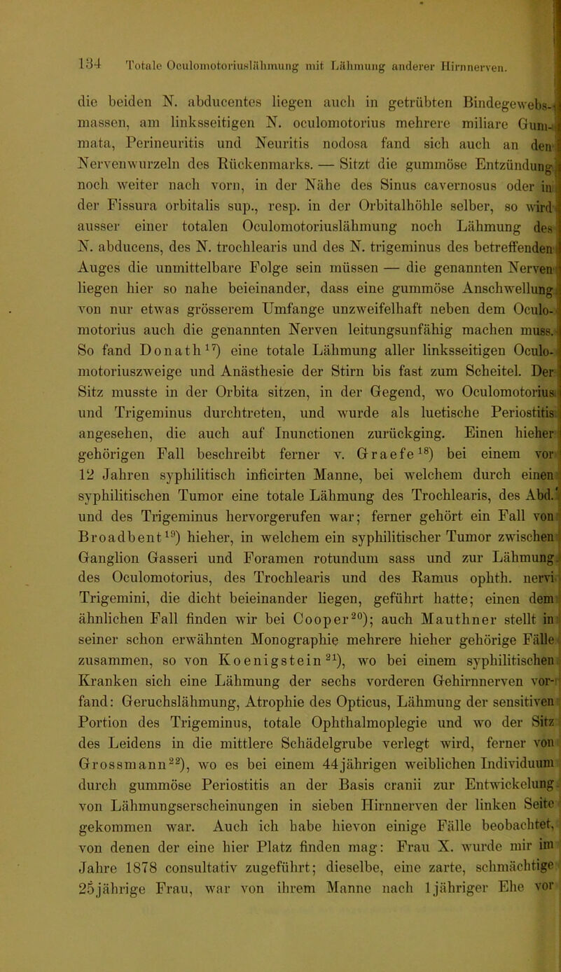 IB4 l'otalc OculoinotoriuKlähinung mit Lillimung anderer Hirnnerven. die beiden N. abducentes liegen auch in getrübten Bindegewebs-j niassen, am linksseitigen N. oculomotorius mehrere miliare Gunwi mata, Perineuritis und Neuritis nodosa fand sich auch an den Nerven wurzeln des Pückenmarks. — Sitzt die gummöse Entzündung) noch weiter nach vorn, in der Nähe des Sinus cavernosus oder in, der Fissura orbitalis sup., resp. in der Orbitalhöhle selber, so wirdi ausser einer totalen Oculomotoriuslähmung noch Lähmung des N. abducens, des N. trochlearis und des N. trigeminus des betreffenden j Auges die unmittelbare Folge sein müssen — die genannten Nerven^ liegen hier so nahe beieinander, dass eine gummöse Anschw'ellung, von nur etwas grösserem Umfänge unzweifelhaft neben dem Oculo-< motorius auch die genannten Nerven leitungsunfähig machen muss.t So fand D o n a t h ^ ’O eine totale Lähmung aller linksseitigen Oculo-! motoriuszweige und Anästhesie der Stirn bis fast zum Scheitel. Der | Sitz musste in der Orbita sitzen, in der Gegend, wo Oculomotoriual und Trigeminus durchtreteu, und wurde als luetische Periostitis! angesehen, die auch auf Inunctionen zurückging. Einen hieher; gehörigen Fall beschreibt ferner v. Graefe^®) bei einem vor 12 Jahren syphilitisch inficirten Manne, bei welchem durch einen' syphilitischen Tumor eine totale Lähmung des Trochlearis, des Abd.| und des Trigeminus hervorgerufen war; ferner gehört ein Fall voni Broadbent^®) hieher, in welchem ein syphilitischer Tumor zwischen^ Ganglion Gasseri und Foranien rotundum sass und zur Lähmung! des Oculomotorius, des Trochlearis und des Ramus ophth. nervi i Trigemini, die dicht beieinander liegen, geführt hatte; einen dem ! ähnlichen Fall finden wir bei Cooper^®); auch Mauthner stellt in ! seiner schon erwähnten Monographie mehrere hieher gehörige Fälle; zusammen, so von Koenigstein wo bei einem syphilitischen : Kranken sich eine Lähmung der sechs vorderen Gehirnnerven vor- ' fand: Geruchslähmung, Atrophie des Opticus, Lähmung der sensitiven Portion des Trigeminus, totale Ophthalmoplegie und wo der Sitz des Leidens in die mittlere Schädelgrube verlegt wird, ferner von Grossmannwo es bei einem 44jährigen weiblichen Individuum durch gummöse Periostitis an der Basis cranii zur Entwickelung . von Lähmungserscheinungen in sieben Hirnnerven der linken Seite gekommen war. Auch ich habe hievon einige Fälle beobachtet, von denen der eine hier Platz finden mag: Frau X. wurde mir im Jahre 1878 consultativ zugeführt; dieselbe, eine zarte, schmächtige 25jährige Frau, war von ihrem Manne nach 1 jähriger Ehe vor