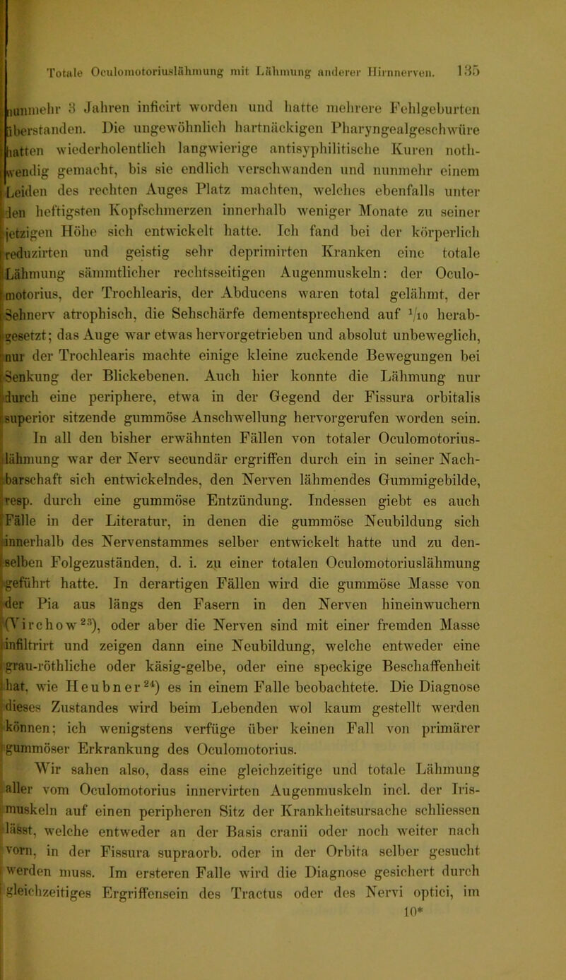 180 . II Totale Ociiloniotonuslüliinung mit Lähimmg anderer Ilirnnerven. uiunelir 3 Jahren inficirt worden und hatte mehrere Felilgeburten fcberstanden. Die ungewöhnlich hartnäckigen Pharyngealgescliwüre [latten wiederholentlich langwierige antisyphilitische Kuren noth- wendig gemacht, bis sie endlich verschwanden und nunmehr einem Leiden des rechten Auges Platz machten, welches ebenfalls unter Iden heftigsten Kopfschmerzen innerhalb weniger Monate zu seiner jetzigen Höhe sich entwickelt hatte. Ich fand bei der körperlich reduzirten und geistig sehr deprimirten Kranken eine totale ILähmung sämmtlicher rechtsseitigen Augenmuskeln: der Oculo- ^motorius, der Trochlearis, der Abducens waren total gelähmt, der ‘Sehnerv atrophisch, die Sehschärfe dementsprechend auf ^'lo herab- »siesetzt; das Auge war etwas hervorgetrieben und absolut unbeweglich, tnur der Trochlearis machte einige kleine zuckende Bewegungen bei [•Senkung der Blickebenen. Auch hier konnte die Lähmung nur [durch eine periphere, etwa in der Gegend der Fissura orbitalis tsuperior sitzende gummöse Anschwellung hervorgerufen worden sein. I; In all den bisher erwähnten Fällen von totaler Oculomotorius- [lähniung war der Nerv secundär ergriffen durch ein in seiner Nach- ibarschaft sich entwickelndes, den Nerven lähmendes Gummigebilde, f.resp. durch eine gummöse Entzündung. Indessen giebt es auch iFälle in der Literatur, in denen die gummöse Neubildung sich innerhalb des Nervenstammes selber entwickelt hatte und zu den- ^eelbcn Folgezuständen, d. i. zu einer totalen Oculomotoriuslähmung ^•geführt hatte. In derartigen Fällen wird die gummöse Masse von ider Pia aus längs den Fasern in den Nerven hineinwuchern [O irchow ®-’), oder aber die Nerven sind mit einer fremden Masse linfiltrirt und zeigen dann eine Neubildung, welche entweder eine 1 grau-röthliche oder käsig-gelbe, oder eine speckige Beschaffenheit Ihat, wie Heubner^^) es in einem Falle beobachtete. Die Diagnose I dieses Zustandes wird beim Lebenden wml kaum gestellt werden ikönnen; ich wenigstens verfüge über keinen Fall von primärer Jigummöser Erkrankung des Oculomotorius. ' Wir sahen also, dass eine gleichzeitige und totale Lähmung 3 aller vom Oculomotorius innervirten Augenmuskeln incl. der Iris- ! muskeln auf einen peripheren Sitz der Krankheitsursache schliessen ülässt, welche entweder an der Basis cranii oder noch weiter nach ;Vorn, in der Fissura supraorb. oder in der Orbita selber gesucht l werden muss. Im ersteren Falle wird die Diagnose gesichert durch [ gleichzeitiges Ergriffensein des Tractus oder des Nervi optici, im I 10*
