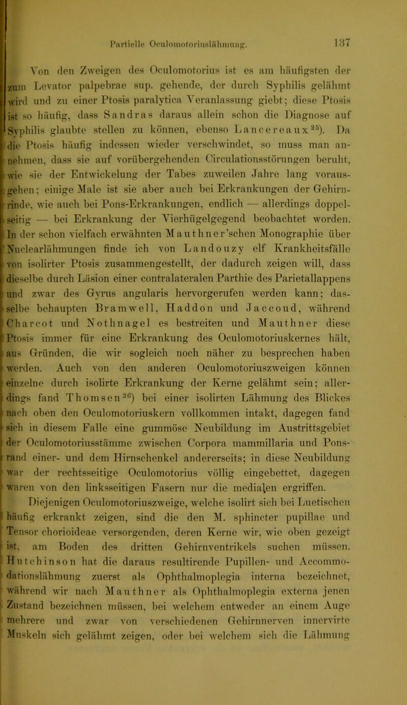 Von (len Zweigen des Oculoniotorins ist es am liäufigsten der zum Levator palpebrae sup. gehende, der durch Sypliilis gelälimt wird und zu einer Ptosis paralytica Veranlassung giebt; diese Ptosis ist so häufig, dass Sandras daraus allein schon die Diagnose auf Syphilis glaubte stellen zu können, ebenso Lancereaux^^). Da die Ptosis häufig indessen wieder verschwindet, so muss man an- nehmen, dass sie auf vorübergehenden Circulationsstörungen beruht, wie sie der Entwickelung der Tabes zuweilen Jahre lang voraus- wehen ; einige ^fale ist sie aber auch bei Erkrankungen der Gehirn- rinde, wie auch bei Pons-Erkrankungen, endlich — allerdings doppel- seitig — bei Erkrankung der Vierhügelgegend beobachtet worden. In der schon vielfach erwähnten Mauthner’schen Monographie über Nuclearlähmungen finde ich von Landouzy elf Krankheitsfälle von isolirter Ptosis zusammengestellt, der dadurch zeigen will, dass dieselbe durch Läsion einer contralateralen Parthie des Parietallappens und zwar des Gynis angularis hervorgerufen werden kann; das- selbe behaupten Br am well, Haddon und J a c c o u d, während C'harcot und Nothnagel es bestreiten und Mauthner diese Ptosis immer für eine Erkrankung des Oculomotoriuskernes hält, aus Gründen, die wir sogleich noch näher zu besprechen haben werden. Auch von den anderen Oculomotoriuszweigen können einzelne durch isolirte Erkrankung der Kerne gelähmt sein; aller- dings fand Thomsen^®) bei einer isolirten Lähmung des Blickes nach oben den Oculomotoriuskern vollkommen intakt, dagegen fand sich in diesem Falle eine gummöse Neubildung im Austrittsgebiet der Oculomotoriusstämme zwischen Corpora mammillaria und Pons- rand einer- und dem Hirnschenkel andererseits; in diese Neubildung war der rechtsseitige Oculomotorius völlig eingebettet, dagegen waren von den linksseitigen Fasern nur die medialen ergriffen. Diejenigen Ociilomotoriuszweige, welche isolirt sich bei Luetischen häufig erkrankt zeigen, sind die den M. sphincter pupillae und Tensor chorioideae versorgenden, deren Kerne wir, wie oben gezeigt ist, am Boden des dritten Gehirnventrikels suchen müssen. Hutchinson hat die daraus resultirende Pupillen- und Accommo- dationslähmung zuerst als Ophthalmoplegia interna bezeichnet, w'ährend wir nach Mauthner als Ophthalmoplegia externa jenen Zustand bezeichnen müssen, bei welchem cntw'eder an einem Auge mehrere und zwar von verschiedenen Gehirnnerven innervirte Muskeln sich gelähmt zeigen, oder bei welchem sich die Lähmung