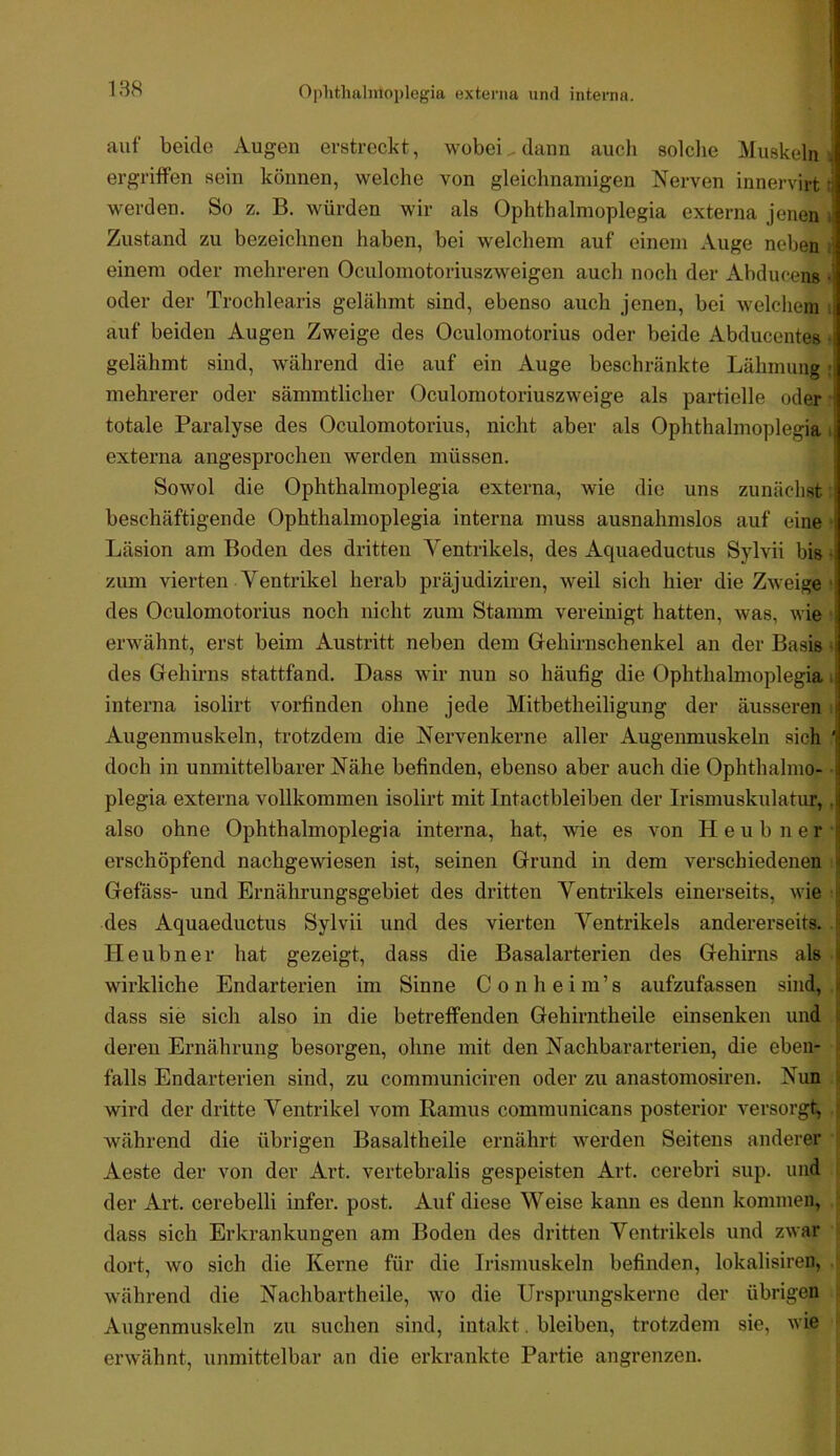 1 138 Oplithalmoplegia externa und interna. auf beide Augen erstreckt, wobei . dann aucli solclie Muskeln ergriffen sein können, welche von gleichnamigen Nerven innervirt werden. So z. B. würden wir als Ophthalmoplegia externa jenen i Zustand zu bezeichnen haben, bei welchem auf einem Auge neben i einem oder mehreren Oculomotoriuszweigen auch noch der Abdiu-ens « oder der Trochlearis gelähmt sind, ebenso auch jenen, bei welchem i auf beiden Augen Zweige des Oculomotorius oder beide Abducentes • gelähmt sind, während die auf ein Auge beschränkte Lähmung r mehrerer oder sämmtlicher Oculomotoriuszweige als partielle oder totale Paralyse des Oculomotorius, nicht aber als Ophthalmoplegia i externa angesprocheii werden müssen. Sowol die Ophthalmoplegia externa, wie die uns zunächst beschäftigende Ophthalmoplegia interna muss ausnahmslos auf eine • Läsion am Boden des dritten Ventrikels, des Aquaeductus Sylvii bis • zum vierten Ventrikel herab präjudiziren, weil sich hier die Zweige' des Oculomotorius noch nicht zum Stamm vereinigt hatten, was, wie ■ erwähnt, erst beim Austritt neben dem Grehmnschenkel an der Basis • des Gehirns stattfand. Dass wir nun so häufig die Ophthalmoplegia > interna isolirt vorfinden ohne jede Mitbetheiligung der äusseren Augenmuskeln, trotzdem die Nervenkerne aller Augenmuskeln sich j doch in unmittelbarer Nähe befinden, ebenso aber auch die Ophthalmo- plegia externa vollkommen isolirt mit Intactbleiben der Irismuskulatur,. also ohne Ophthalmoplegia interna, hat, wie es von H e u b n e r ■ erschöpfend nachgewiesen ist, seinen Grund in dem verschiedenen Gefäss- und Ernährungsgebiet des dritten Ventrikels einerseits, wie I des Aquaeductus Sylvii und des vierten Ventrikels andererseits. | Heubner hat gezeigt, dass die Basalarterien des Gehirns als | wirkliche Endarterien im Sinne Conheim’s aufzufassen sind, j dass sie sich also in die betreffenden Gehirntheile einsenken und i deren Ernährung besorgen, ohne mit den Nachbararterien, die eben- ■ falls Endarterien sind, zu communiciren oder zu anastomosiren. Nun i wird der dritte Ventrikel vom Ramus communicans posterior versorgt, j während die übrigen Basaltheile ernährt werden Seitens anderer Aeste der von der Art. vertebralis gespeisten Art. cerebri sup. und der Art. cerebelli infer. post. Auf diese Weise kann es denn kommen, dass sich Erkrankungen am Boden des dritten Ventrikels und zwar dort, wo sich die Kerne für die Irismuskeln befinden, lokalisiren, w’ährend die Nachbartheile, wo die Ursprungskerne der übrigen Augenmuskeln zu suchen sind, intakt. bleiben, trotzdem sie, wie erwähnt, unmittelbar an die erkrankte Partie angrenzen.