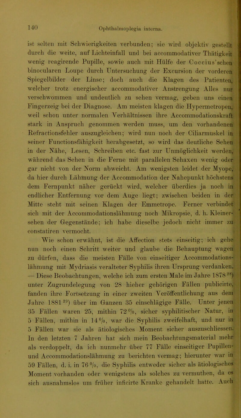 ist selten mit Scliwierigkeiten verbunden; sie wird objektiv gestellt durch die weite, auf Licliteinfall und bei acconimodativer Thätigkeit wenig reagirende Pupille, sowde auch mit Hülfe der Coccius’sehen binocularen Loupe durch Untersuchung der Excursion der vorderen Spiegelbilder der Linse; doch auch die Klagen des Patienten, welcher trotz energischer accommodativer Anstrengung Alles nur verschwommen und undeutlich zu sehen vermag, geben uns einen Fingerzeig bei der Diagnose. Am meisten klagen die Hypermeti'open, weil schon unter normalen Verhältnissen ihre Accommodationskraft stark in Anspruch genommen werden muss, um den vorhandenen Refractionsfehler auszugleicben; wird nun noch der Ciliai’muskel in seiner Functionsfähigkeit herabgesetzt, so wird das deutliche Sehen in der Nähe, Lesen, Schreiben etc. fast zur Unmöglichkeit werden, während das Sehen in die Ferne mit parallelen Sehaxen wenig oder gar nicht von der Norm ab weicht. Am wenigsten leidet der Myope, da hier durch Lähmung der Accommodation der Nahepunkt höchstens • I dem Fernpunkt näher gerückt wird, welcher überdies ja noch in endlicher Entfernung vor dem Auge liegt; zwischen beiden in der Mitte steht mit seinen Klagen der Emmetrope. Ferner verbindet sich mit der Accommodationslähmung noch Mikropsie, d. h. Kleiner- sehen der Gegenstände; ich habe dieselbe jedoch nicht immer zu constatiren vermocht. Wie schon erwähnt, ist die AfPection stets einseitig; ich gehe nun noch einen Schritt weiter und glaube die Behauptung wagen zu dürfen, dass die meisten Fälle von einseitiger Accommodations- lähmung mit Mydriasis veralteter Syphilis ihren Ursprung verdanken. — Diese Beobachtungen, welche ich zum ersten Male im Jahre 1878-*^) unter Zugrundelegung von 28 hieher gehörigen Fällen publicirte, fanden ihre Fortsetzung in einer zweiten Veröffentlichung aus dem Jahre 1881^®) über im Ganzen 35 einschlägige Fälle. Unter jenen | 35 Fällen waren 25, mithin 72%, sicher syphilitischer Natur, in j 5 Fällen, mithin in 14%, war die Syphilis zweifelhaft, und nur in | 5 Fällen war sie als ätiologisches Moment sicher auszuschliessen. | In den letzten 7 Jahren hat sich mein Beobachtungsmaterial mehr ! als verdoppelt, da ich nunmehr über 77 Fälle einseitiger Pupillen- j und Accommodationslähmung zu berichten vermag; hierunter war in 59 Fällen, d, i. in 76%, die Syphilis entweder sicher als ätiologisches Moment vorhanden oder wenigstens als solches zu verniuthen, da es sich ausnahmslos um früher inficirte Kranke gehandelt hatte. Auch